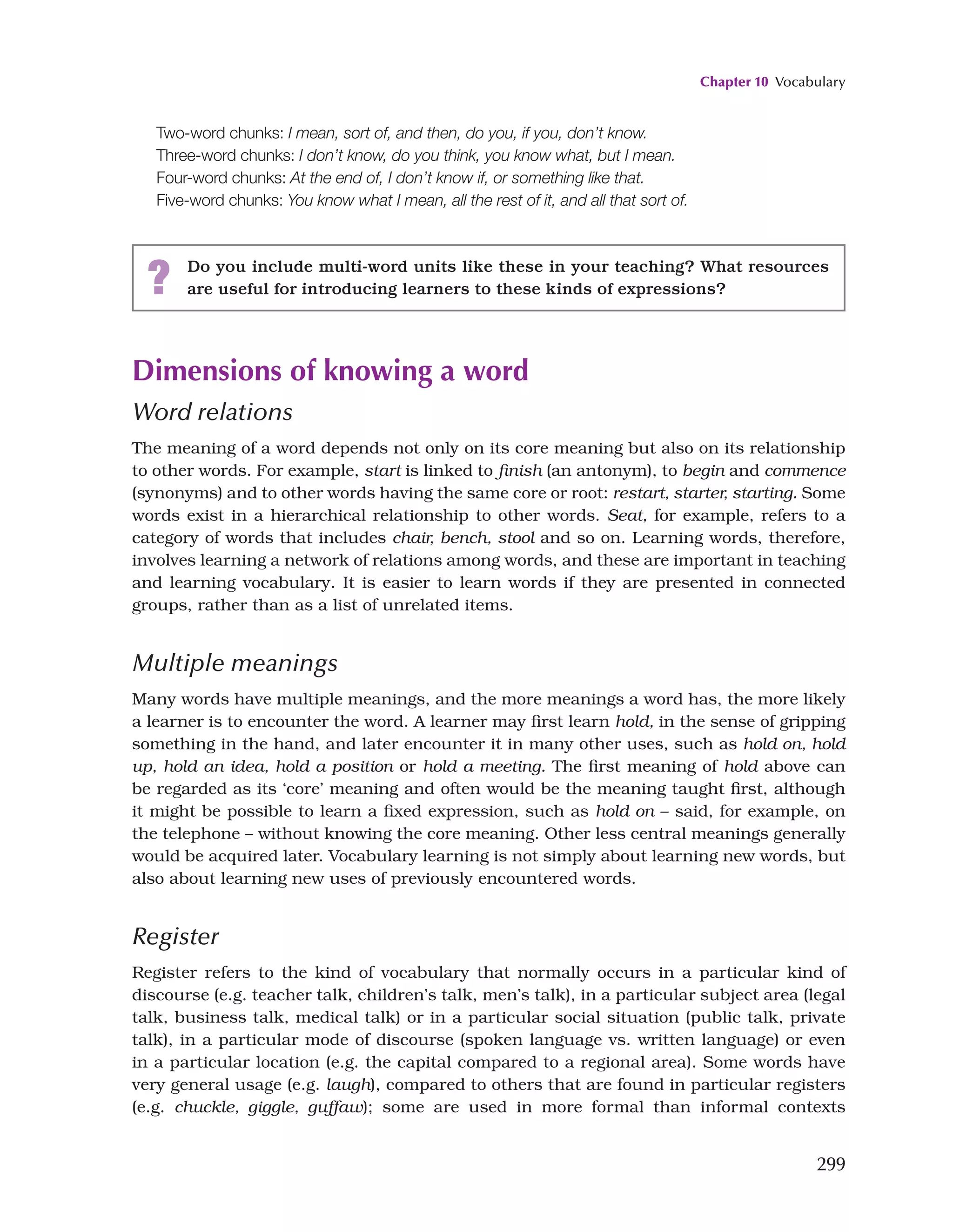 Chapter 10 Vocabulary
299
Two-word chunks: I mean, sort of, and then, do you, if you, don’t know.
Three-word chunks: I don’t know, do you think, you know what, but I mean.
Four-word chunks: At the end of, I don’t know if, or something like that.
Five-word chunks: You know what I mean, all the rest of it, and all that sort of.
? Do you include multi-word units like these in your teaching? What resources
are useful for introducing learners to these kinds of expressions?
Dimensions of knowing a word
Word relations
The meaning of a word depends not only on its core meaning but also on its relationship
to other words. For example, start is linked to finish (an antonym), to begin and commence
(synonyms) and to other words having the same core or root: restart, starter, starting. Some
words exist in a hierarchical relationship to other words. Seat, for example, refers to a
category of words that includes chair, bench, stool and so on. Learning words, therefore,
involves learning a network of relations among words, and these are important in teaching
and learning vocabulary. It is easier to learn words if they are presented in connected
groups, rather than as a list of unrelated items.
Multiple meanings
Many words have multiple meanings, and the more meanings a word has, the more likely
a learner is to encounter the word. A learner may first learn hold, in the sense of gripping
something in the hand, and later encounter it in many other uses, such as hold on, hold
up, hold an idea, hold a position or hold a meeting. The first meaning of hold above can
be regarded as its ‘core’ meaning and often would be the meaning taught first, although
it might be possible to learn a fixed expression, such as hold on – said, for example, on
the telephone – without knowing the core meaning. Other less central meanings generally
would be acquired later. Vocabulary learning is not simply about learning new words, but
also about learning new uses of previously encountered words.
Register
Register refers to the kind of vocabulary that normally occurs in a particular kind of
discourse (e.g. teacher talk, children’s talk, men’s talk), in a particular subject area (legal
talk, business talk, medical talk) or in a particular social situation (public talk, private
talk), in a particular mode of discourse (spoken language vs. written language) or even
in a particular location (e.g. the capital compared to a regional area). Some words have
very general usage (e.g. laugh), compared to others that are found in particular registers
(e.g. chuckle, giggle, guffaw); some are used in more formal than informal contexts
 