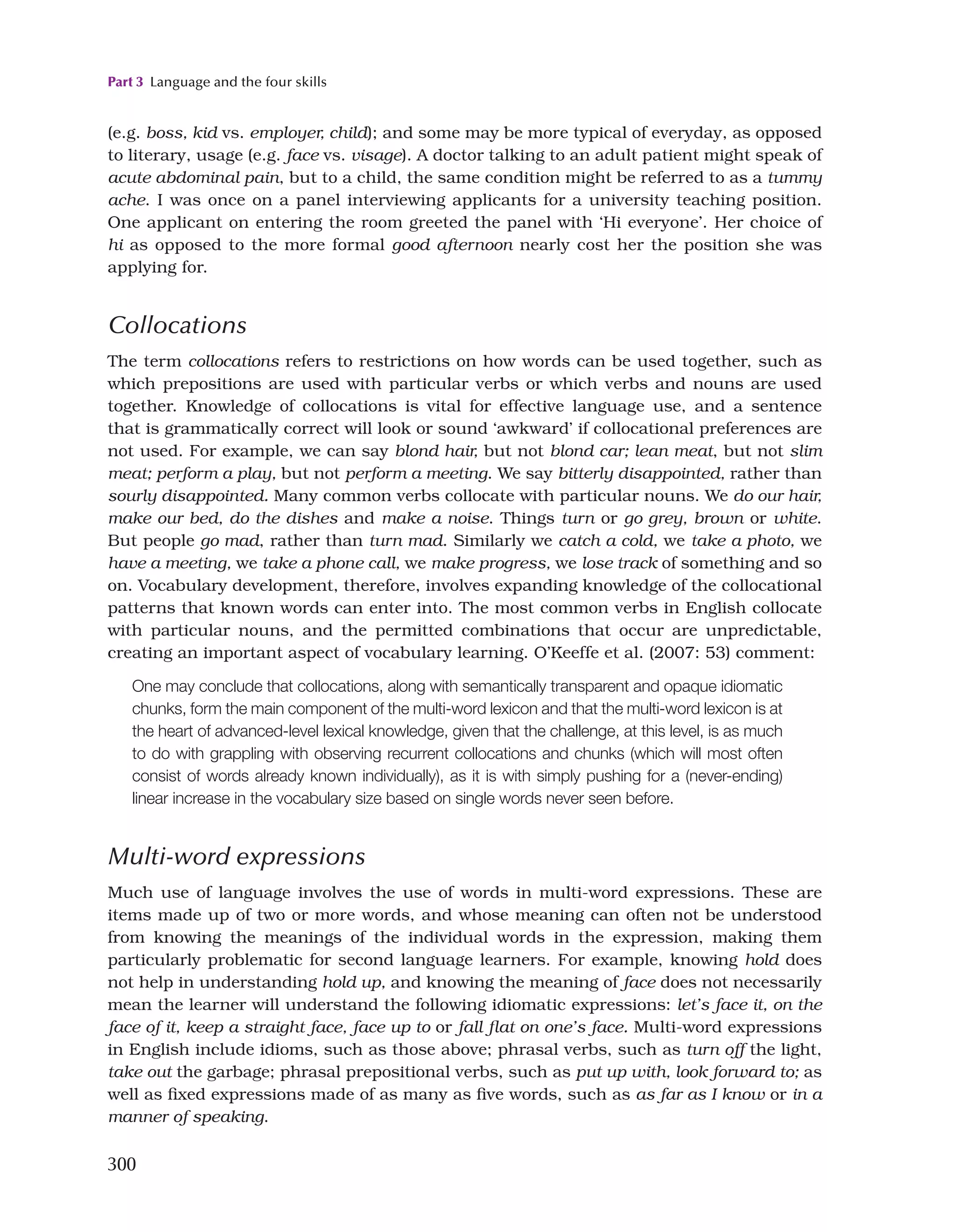 Part 3 Language and the four skills
300
(e.g. boss, kid vs. employer, child); and some may be more typical of everyday, as opposed
to literary, usage (e.g. face vs. visage). A doctor talking to an adult patient might speak of
acute abdominal pain, but to a child, the same condition might be referred to as a tummy
ache. I was once on a panel interviewing applicants for a university teaching position.
One applicant on entering the room greeted the panel with ‘Hi everyone’. Her choice of
hi as opposed to the more formal good afternoon nearly cost her the position she was
applying for.
Collocations
The term collocations refers to restrictions on how words can be used together, such as
which prepositions are used with particular verbs or which verbs and nouns are used
together. Knowledge of collocations is vital for effective language use, and a sentence
that is grammatically correct will look or sound ‘awkward’ if collocational preferences are
not used. For example, we can say blond hair, but not blond car; lean meat, but not slim
meat; perform a play, but not perform a meeting. We say bitterly disappointed, rather than
sourly disappointed. Many common verbs collocate with particular nouns. We do our hair,
make our bed, do the dishes and make a noise. Things turn or go grey, brown or white.
But people go mad, rather than turn mad. Similarly we catch a cold, we take a photo, we
have a meeting, we take a phone call, we make progress, we lose track of something and so
on. Vocabulary development, therefore, involves expanding knowledge of the collocational
patterns that known words can enter into. The most common verbs in English collocate
with particular nouns, and the permitted combinations that occur are unpredictable,
creating an important aspect of vocabulary learning. O’Keeffe et al. (2007: 53) comment:
One may conclude that collocations, along with semantically transparent and opaque idiomatic
chunks, form the main component of the multi-word lexicon and that the multi-word lexicon is at
the heart of advanced-level lexical knowledge, given that the challenge, at this level, is as much
to do with grappling with observing recurrent collocations and chunks (which will most often
consist of words already known individually), as it is with simply pushing for a (never-ending)
linear increase in the vocabulary size based on single words never seen before.
Multi-word expressions
Much use of language involves the use of words in multi-word expressions. These are
items made up of two or more words, and whose meaning can often not be understood
from knowing the meanings of the individual words in the expression, making them
particularly problematic for second language learners. For example, knowing hold does
not help in understanding hold up, and knowing the meaning of face does not necessarily
mean the learner will understand the following idiomatic expressions: let’s face it, on the
face of it, keep a straight face, face up to or fall flat on one’s face. Multi-word expressions
in English include idioms, such as those above; phrasal verbs, such as turn off the light,
take out the garbage; phrasal prepositional verbs, such as put up with, look forward to; as
well as fixed expressions made of as many as five words, such as as far as I know or in a
manner of speaking.
 