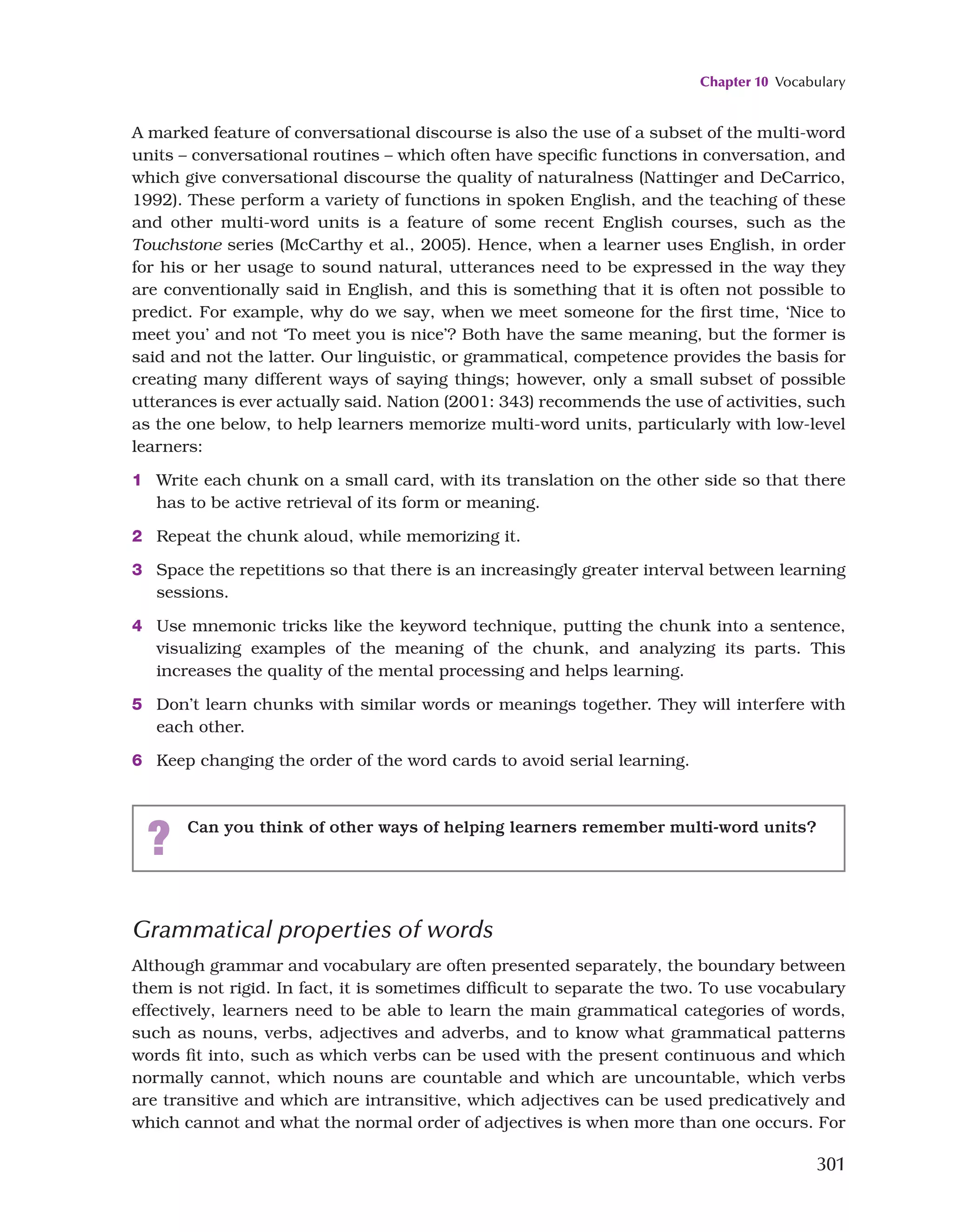 Chapter 10 Vocabulary
301
A marked feature of conversational discourse is also the use of a subset of the multi-word
units – conversational routines – which often have specific functions in conversation, and
which give conversational discourse the quality of naturalness (Nattinger and DeCarrico,
1992). These perform a variety of functions in spoken English, and the teaching of these
and other multi-word units is a feature of some recent English courses, such as the
Touchstone series (McCarthy et al., 2005). Hence, when a learner uses English, in order
for his or her usage to sound natural, utterances need to be expressed in the way they
are conventionally said in English, and this is something that it is often not possible to
predict. For example, why do we say, when we meet someone for the first time, ‘Nice to
meet you’ and not ‘To meet you is nice’? Both have the same meaning, but the former is
said and not the latter. Our linguistic, or grammatical, competence provides the basis for
creating many different ways of saying things; however, only a small subset of possible
utterances is ever actually said. Nation (2001: 343) recommends the use of activities, such
as the one below, to help learners memorize multi-word units, particularly with low-level
learners:
1 Write each chunk on a small card, with its translation on the other side so that there
has to be active retrieval of its form or meaning.
2 Repeat the chunk aloud, while memorizing it.
3 Space the repetitions so that there is an increasingly greater interval between learning
sessions.
4 Use mnemonic tricks like the keyword technique, putting the chunk into a sentence,
visualizing examples of the meaning of the chunk, and analyzing its parts. This
increases the quality of the mental processing and helps learning.
5 Don’t learn chunks with similar words or meanings together. They will interfere with
each other.
6 Keep changing the order of the word cards to avoid serial learning.
? Can you think of other ways of helping learners remember multi-word units?
Grammatical properties of words
Although grammar and vocabulary are often presented separately, the boundary between
them is not rigid. In fact, it is sometimes difficult to separate the two. To use vocabulary
effectively, learners need to be able to learn the main grammatical categories of words,
such as nouns, verbs, adjectives and adverbs, and to know what grammatical patterns
words fit into, such as which verbs can be used with the present continuous and which
normally cannot, which nouns are countable and which are uncountable, which verbs
are transitive and which are intransitive, which adjectives can be used predicatively and
which cannot and what the normal order of adjectives is when more than one occurs. For
 