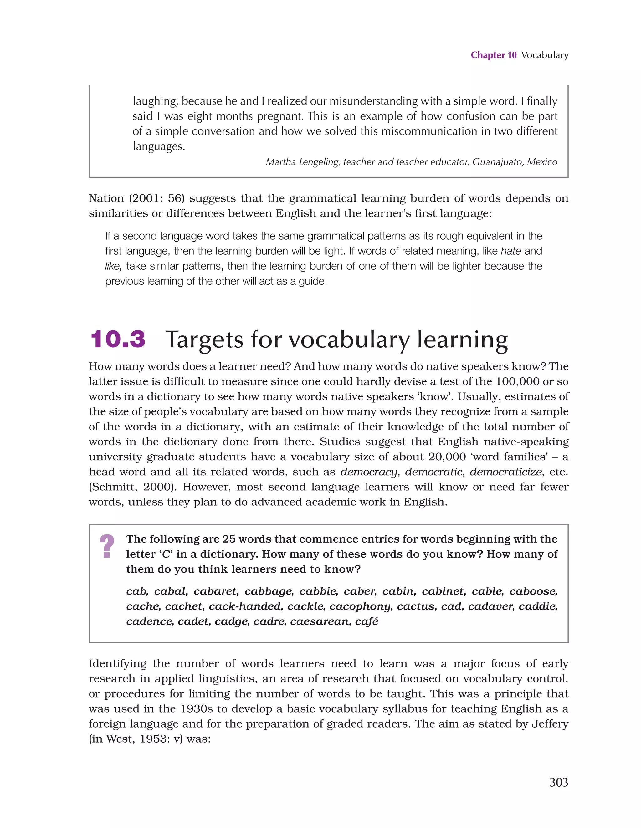 Chapter 10 Vocabulary
303
Nation (2001: 56) suggests that the grammatical learning burden of words depends on
similarities or differences between English and the learner’s first language:
If a second language word takes the same grammatical patterns as its rough equivalent in the
first language, then the learning burden will be light. If words of related meaning, like hate and
like, take similar patterns, then the learning burden of one of them will be lighter because the
previous learning of the other will act as a guide.
10.3 Targets for vocabulary learning
How many words does a learner need? And how many words do native speakers know? The
latter issue is difficult to measure since one could hardly devise a test of the 100,000 or so
words in a dictionary to see how many words native speakers ‘know’. Usually, estimates of
the size of people’s vocabulary are based on how many words they recognize from a sample
of the words in a dictionary, with an estimate of their knowledge of the total number of
words in the dictionary done from there. Studies suggest that English native-speaking
university graduate students have a vocabulary size of about 20,000 ‘word families’ – a
head word and all its related words, such as democracy, democratic, democraticize, etc.
(Schmitt, 2000). However, most second language learners will know or need far fewer
words, unless they plan to do advanced academic work in English.
laughing, because he and I realized our misunderstanding with a simple word. I finally
said I was eight months pregnant. This is an example of how confusion can be part
of a simple conversation and how we solved this miscommunication in two different
languages.
Martha Lengeling, teacher and teacher educator, Guanajuato, Mexico
Identifying the number of words learners need to learn was a major focus of early
research in applied linguistics, an area of research that focused on vocabulary control,
or procedures for limiting the number of words to be taught. This was a principle that
was used in the 1930s to develop a basic vocabulary syllabus for teaching English as a
foreign language and for the preparation of graded readers. The aim as stated by Jeffery
(in West, 1953: v) was:
? The following are 25 words that commence entries for words beginning with the
letter ‘C’ in a dictionary. How many of these words do you know? How many of
them do you think learners need to know?
cab, cabal, cabaret, cabbage, cabbie, caber, cabin, cabinet, cable, caboose,
cache, cachet, cack-handed, cackle, cacophony, cactus, cad, cadaver, caddie,
cadence, cadet, cadge, cadre, caesarean, café
 