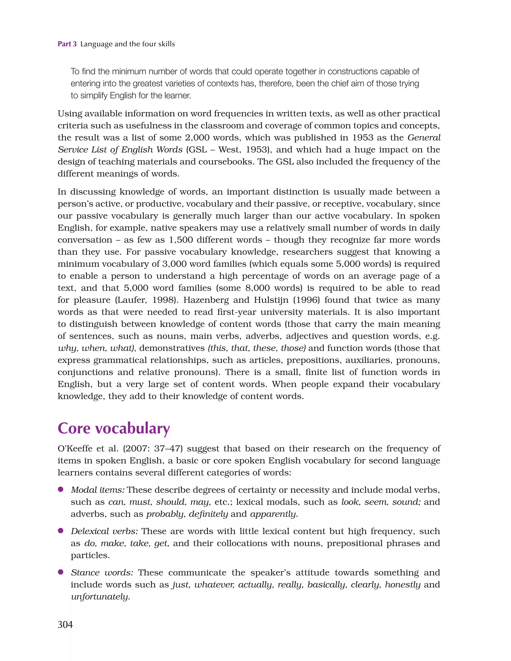 Part 3 Language and the four skills
304
To find the minimum number of words that could operate together in constructions capable of
entering into the greatest varieties of contexts has, therefore, been the chief aim of those trying
to simplify English for the learner.
Using available information on word frequencies in written texts, as well as other practical
criteria such as usefulness in the classroom and coverage of common topics and concepts,
the result was a list of some 2,000 words, which was published in 1953 as the General
Service List of English Words (GSL – West, 1953), and which had a huge impact on the
design of teaching materials and coursebooks. The GSL also included the frequency of the
different meanings of words.
In discussing knowledge of words, an important distinction is usually made between a
person’s active, or productive, vocabulary and their passive, or receptive, vocabulary, since
our passive vocabulary is generally much larger than our active vocabulary. In spoken
English, for example, native speakers may use a relatively small number of words in daily
conversation – as few as 1,500 different words – though they recognize far more words
than they use. For passive vocabulary knowledge, researchers suggest that knowing a
minimum vocabulary of 3,000 word families (which equals some 5,000 words) is required
to enable a person to understand a high percentage of words on an average page of a
text, and that 5,000 word families (some 8,000 words) is required to be able to read
for pleasure (Laufer, 1998). Hazenberg and Hulstijn (1996) found that twice as many
words as that were needed to read first-year university materials. It is also important
to distinguish between knowledge of content words (those that carry the main meaning
of sentences, such as nouns, main verbs, adverbs, adjectives and question words, e.g.
why, when, what), demonstratives (this, that, these, those) and function words (those that
express grammatical relationships, such as articles, prepositions, auxiliaries, pronouns,
conjunctions and relative pronouns). There is a small, finite list of function words in
English, but a very large set of content words. When people expand their vocabulary
knowledge, they add to their knowledge of content words.
Core vocabulary
O’Keeffe et al. (2007: 37–47) suggest that based on their research on the frequency of
items in spoken English, a basic or core spoken English vocabulary for second language
learners contains several different categories of words:
●
● Modal items: These describe degrees of certainty or necessity and include modal verbs,
such as can, must, should, may, etc.; lexical modals, such as look, seem, sound; and
adverbs, such as probably, definitely and apparently.
●
● Delexical verbs: These are words with little lexical content but high frequency, such
as do, make, take, get, and their collocations with nouns, prepositional phrases and
particles.
●
● Stance words: These communicate the speaker’s attitude towards something and
include words such as just, whatever, actually, really, basically, clearly, honestly and
unfortunately.
 