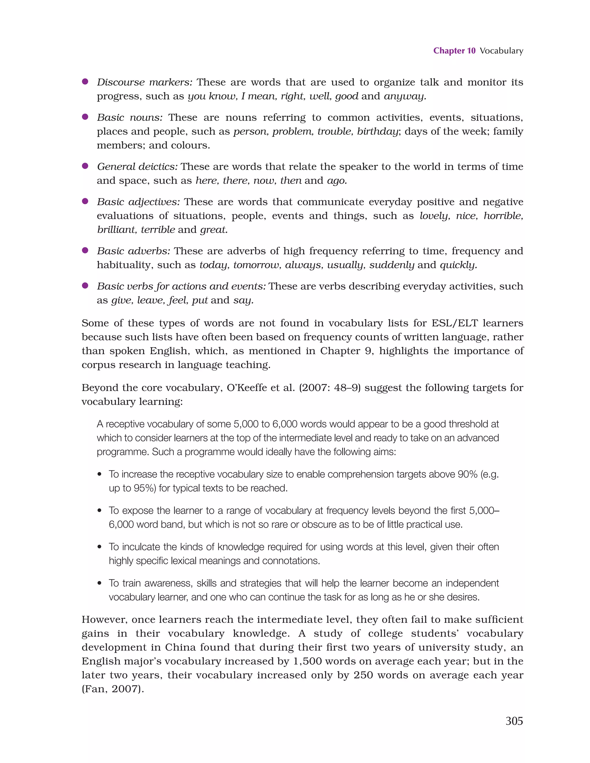 Chapter 10 Vocabulary
305
●
● Discourse markers: These are words that are used to organize talk and monitor its
progress, such as you know, I mean, right, well, good and anyway.
●
● Basic nouns: These are nouns referring to common activities, events, situations,
places and people, such as person, problem, trouble, birthday; days of the week; family
members; and colours.
●
● General deictics: These are words that relate the speaker to the world in terms of time
and space, such as here, there, now, then and ago.
●
● Basic adjectives: These are words that communicate everyday positive and negative
evaluations of situations, people, events and things, such as lovely, nice, horrible,
brilliant, terrible and great.
●
● Basic adverbs: These are adverbs of high frequency referring to time, frequency and
habituality, such as today, tomorrow, always, usually, suddenly and quickly.
●
● Basic verbs for actions and events: These are verbs describing everyday activities, such
as give, leave, feel, put and say.
Some of these types of words are not found in vocabulary lists for ESL/ELT learners
because such lists have often been based on frequency counts of written language, rather
than spoken English, which, as mentioned in Chapter 9, highlights the importance of
corpus research in language teaching.
Beyond the core vocabulary, O’Keeffe et al. (2007: 48–9) suggest the following targets for
vocabulary learning:
A receptive vocabulary of some 5,000 to 6,000 words would appear to be a good threshold at
which to consider learners at the top of the intermediate level and ready to take on an advanced
programme. Such a programme would ideally have the following aims:
• 
To increase the receptive vocabulary size to enable comprehension targets above 90% (e.g.
up to 95%) for typical texts to be reached.
• 
To expose the learner to a range of vocabulary at frequency levels beyond the first 5,000–
6,000 word band, but which is not so rare or obscure as to be of little practical use.
• 
To inculcate the kinds of knowledge required for using words at this level, given their often
highly specific lexical meanings and connotations.
• 
To train awareness, skills and strategies that will help the learner become an independent
vocabulary learner, and one who can continue the task for as long as he or she desires.
However, once learners reach the intermediate level, they often fail to make sufficient
gains in their vocabulary knowledge. A study of college students’ vocabulary
development in China found that during their first two years of university study, an
English major’s vocabulary increased by 1,500 words on average each year; but in the
later two years, their vocabulary increased only by 250 words on average each year
(Fan, 2007).
 
