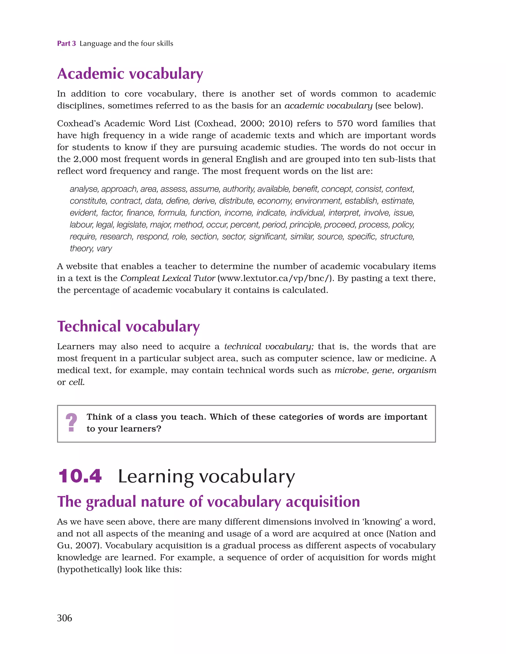 Part 3 Language and the four skills
306
Academic vocabulary
In addition to core vocabulary, there is another set of words common to academic
disciplines, sometimes referred to as the basis for an academic vocabulary (see below).
Coxhead’s Academic Word List (Coxhead, 2000; 2010) refers to 570 word families that
have high frequency in a wide range of academic texts and which are important words
for students to know if they are pursuing academic studies. The words do not occur in
the 2,000 most frequent words in general English and are grouped into ten sub-lists that
reflect word frequency and range. The most frequent words on the list are:
analyse, approach, area, assess, assume, authority, available, benefit, concept, consist, context,
constitute, contract, data, define, derive, distribute, economy, environment, establish, estimate,
evident, factor, finance, formula, function, income, indicate, individual, interpret, involve, issue,
labour, legal, legislate, major, method, occur, percent, period, principle, proceed, process, policy,
require, research, respond, role, section, sector, significant, similar, source, specific, structure,
theory, vary
A website that enables a teacher to determine the number of academic vocabulary items
in a text is the Compleat Lexical Tutor (www.lextutor.ca/vp/bnc/). By pasting a text there,
the percentage of academic vocabulary it contains is calculated.
Technical vocabulary
Learners may also need to acquire a technical vocabulary; that is, the words that are
most frequent in a particular subject area, such as computer science, law or medicine. A
medical text, for example, may contain technical words such as microbe, gene, organism
or cell.
? Think of a class you teach. Which of these categories of words are important
to your learners?
10.4 Learning vocabulary
The gradual nature of vocabulary acquisition
As we have seen above, there are many different dimensions involved in ‘knowing’ a word,
and not all aspects of the meaning and usage of a word are acquired at once (Nation and
Gu, 2007). Vocabulary acquisition is a gradual process as different aspects of vocabulary
knowledge are learned. For example, a sequence of order of acquisition for words might
(hypothetically) look like this:
 