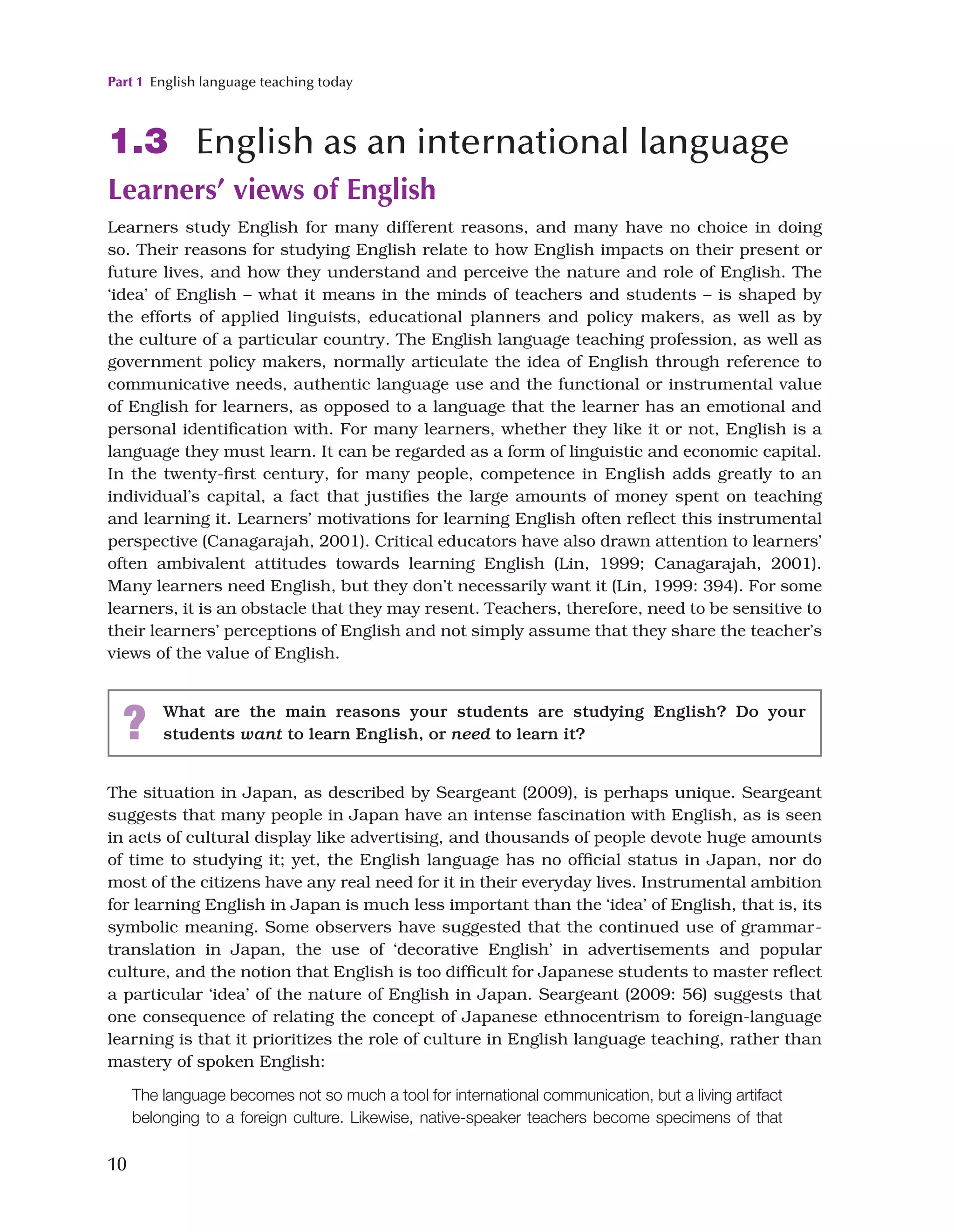 Part 1 English language teaching today
10
1.3 English as an international language
Learners’ views of English
Learners study English for many different reasons, and many have no choice in doing
so. Their reasons for studying English relate to how English impacts on their present or
future lives, and how they understand and perceive the nature and role of English. The
‘idea’ of English – what it means in the minds of teachers and students – is shaped by
the efforts of applied linguists, educational planners and policy makers, as well as by
the culture of a particular country. The English language teaching profession, as well as
government policy makers, normally articulate the idea of English through reference to
communicative needs, authentic language use and the functional or instrumental value
of English for learners, as opposed to a language that the learner has an emotional and
personal identification with. For many learners, whether they like it or not, English is a
language they must learn. It can be regarded as a form of linguistic and economic capital.
In the twenty-first century, for many people, competence in English adds greatly to an
individual’s capital, a fact that justifies the large amounts of money spent on teaching
and learning it. Learners’ motivations for learning English often reflect this instrumental
perspective (Canagarajah, 2001). Critical educators have also drawn attention to learners’
often ambivalent attitudes towards learning English (Lin, 1999; Canagarajah, 2001).
Many learners need English, but they don’t necessarily want it (Lin, 1999: 394). For some
learners, it is an obstacle that they may resent. Teachers, therefore, need to be sensitive to
their learners’ perceptions of English and not simply assume that they share the teacher’s
views of the value of English.
? What are the main reasons your students are studying English? Do your
students want to learn English, or need to learn it?
The situation in Japan, as described by Seargeant (2009), is perhaps unique. Seargeant
suggests that many people in Japan have an intense fascination with English, as is seen
in acts of cultural display like advertising, and thousands of people devote huge amounts
of time to studying it; yet, the English language has no official status in Japan, nor do
most of the citizens have any real need for it in their everyday lives. Instrumental ambition
for learning English in Japan is much less important than the ‘idea’ of English, that is, its
symbolic meaning. Some observers have suggested that the continued use of grammar-
translation in Japan, the use of ‘decorative English’ in advertisements and popular
culture, and the notion that English is too difficult for Japanese students to master reflect
a particular ‘idea’ of the nature of English in Japan. Seargeant (2009: 56) suggests that
one consequence of relating the concept of Japanese ethnocentrism to foreign-language
learning is that it prioritizes the role of culture in English language teaching, rather than
mastery of spoken English:
The language becomes not so much a tool for international communication, but a living artifact
belonging to a foreign culture. Likewise, native-speaker teachers become specimens of that
 