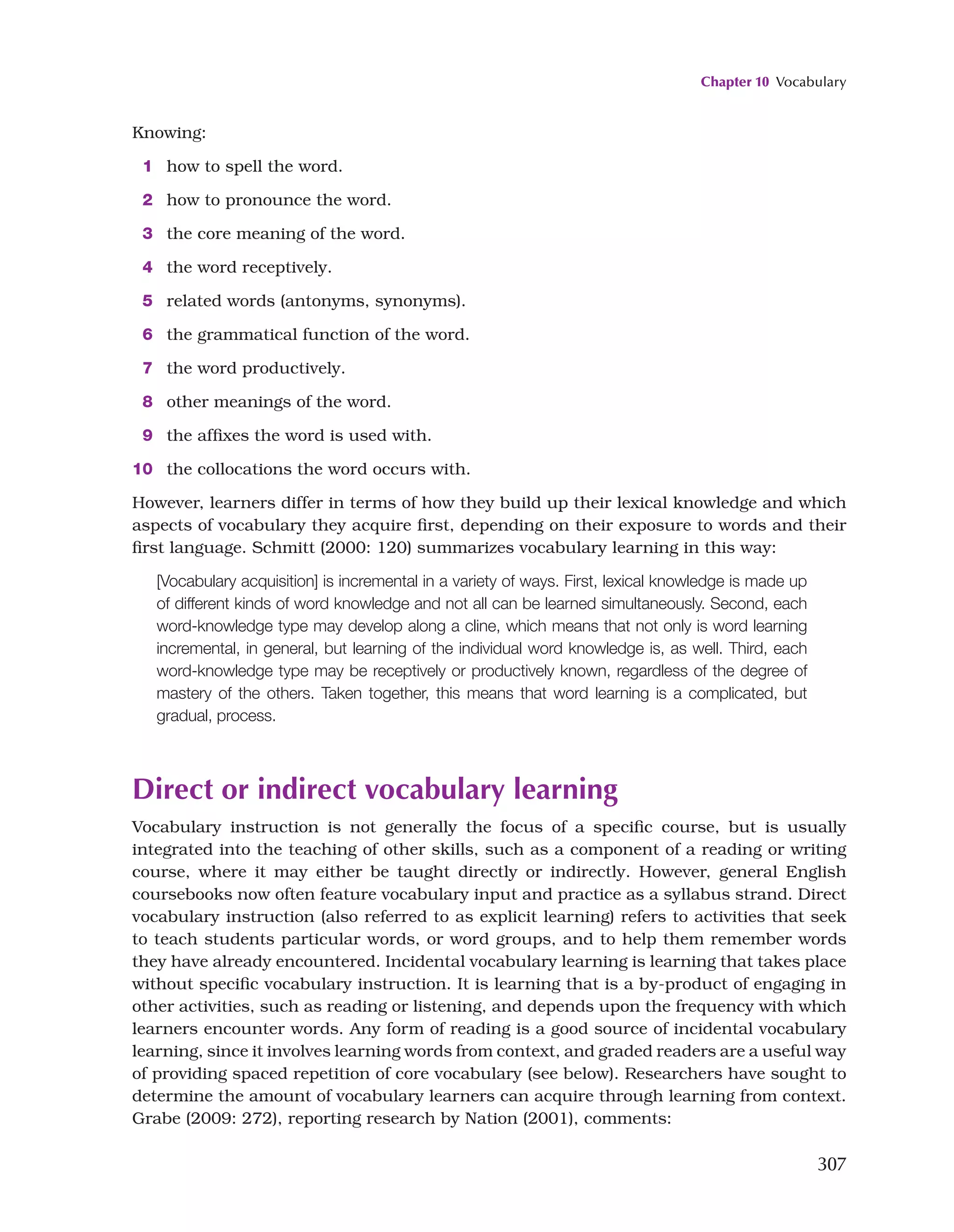 Chapter 10 Vocabulary
307
Knowing:
1 how to spell the word.
2 how to pronounce the word.
3 the core meaning of the word.
4 the word receptively.
5 related words (antonyms, synonyms).
6 the grammatical function of the word.
7 the word productively.
8 other meanings of the word.
9 the affixes the word is used with.
10 the collocations the word occurs with.
However, learners differ in terms of how they build up their lexical knowledge and which
aspects of vocabulary they acquire first, depending on their exposure to words and their
first language. Schmitt (2000: 120) summarizes vocabulary learning in this way:
[Vocabulary acquisition] is incremental in a variety of ways. First, lexical knowledge is made up
of different kinds of word knowledge and not all can be learned simultaneously. Second, each
word-knowledge type may develop along a cline, which means that not only is word learning
incremental, in general, but learning of the individual word knowledge is, as well. Third, each
word-knowledge type may be receptively or productively known, regardless of the degree of
mastery of the others. Taken together, this means that word learning is a complicated, but
gradual, process.
Direct or indirect vocabulary learning
Vocabulary instruction is not generally the focus of a specific course, but is usually
integrated into the teaching of other skills, such as a component of a reading or writing
course, where it may either be taught directly or indirectly. However, general English
coursebooks now often feature vocabulary input and practice as a syllabus strand. Direct
vocabulary instruction (also referred to as explicit learning) refers to activities that seek
to teach students particular words, or word groups, and to help them remember words
they have already encountered. Incidental vocabulary learning is learning that takes place
without specific vocabulary instruction. It is learning that is a by-product of engaging in
other activities, such as reading or listening, and depends upon the frequency with which
learners encounter words. Any form of reading is a good source of incidental vocabulary
learning, since it involves learning words from context, and graded readers are a useful way
of providing spaced repetition of core vocabulary (see below). Researchers have sought to
determine the amount of vocabulary learners can acquire through learning from context.
Grabe (2009: 272), reporting research by Nation (2001), comments:
 
