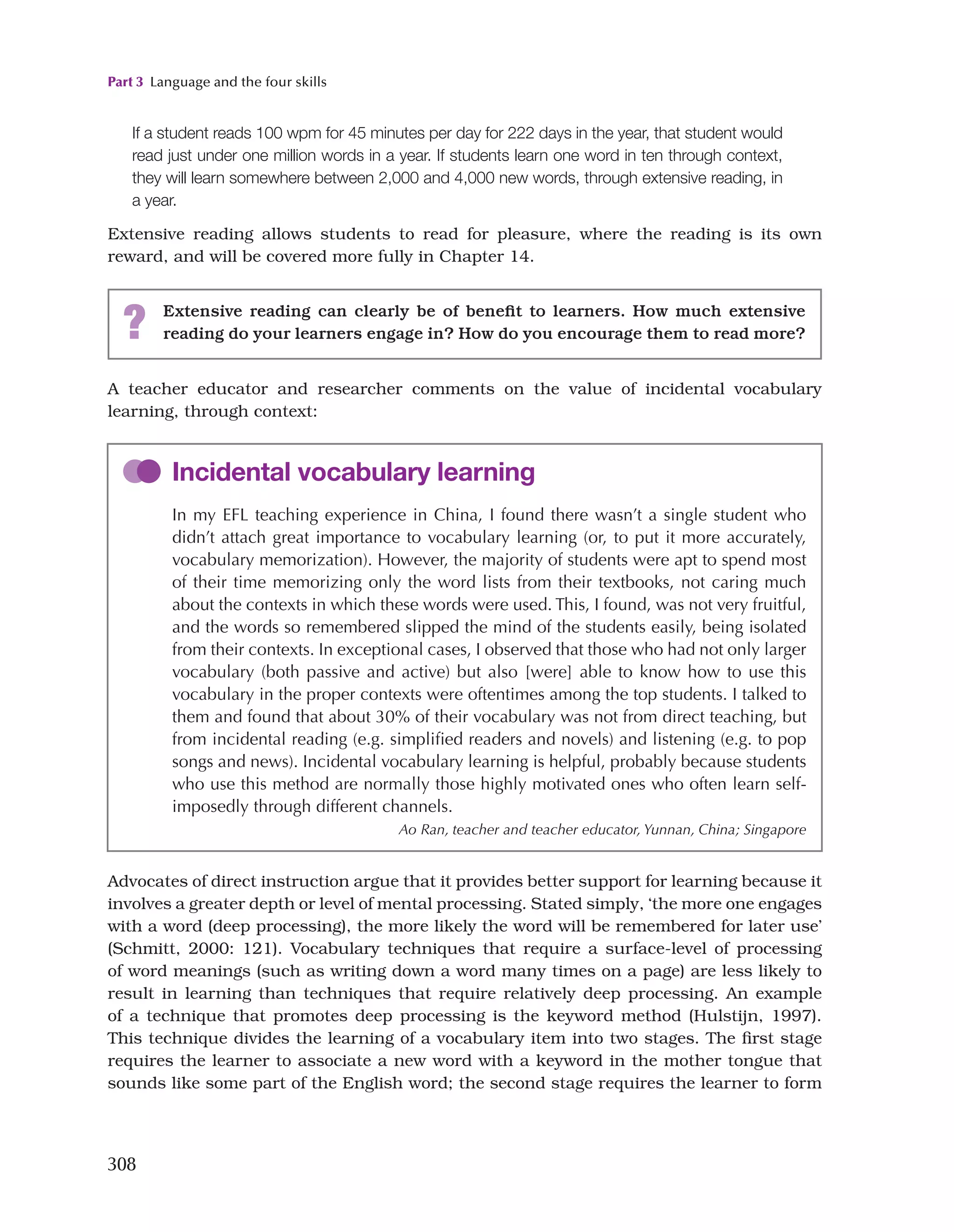 Part 3 Language and the four skills
308
If a student reads 100 wpm for 45 minutes per day for 222 days in the year, that student would
read just under one million words in a year. If students learn one word in ten through context,
they will learn somewhere between 2,000 and 4,000 new words, through extensive reading, in
a year.
Extensive reading allows students to read for pleasure, where the reading is its own
reward, and will be covered more fully in Chapter 14.
? Extensive reading can clearly be of benefit to learners. How much extensive
reading do your learners engage in? How do you encourage them to read more?
A teacher educator and researcher comments on the value of incidental vocabulary
learning, through context:
Incidental vocabulary learning
In my EFL teaching experience in China, I found there wasn’t a single student who
didn’t attach great importance to vocabulary learning (or, to put it more accurately,
vocabulary memorization). However, the majority of students were apt to spend most
of their time memorizing only the word lists from their textbooks, not caring much
about the contexts in which these words were used. This, I found, was not very fruitful,
and the words so remembered slipped the mind of the students easily, being isolated
from their contexts. In exceptional cases, I observed that those who had not only larger
vocabulary (both passive and active) but also [were] able to know how to use this
vocabulary in the proper contexts were oftentimes among the top students. I talked to
them and found that about 30% of their vocabulary was not from direct teaching, but
from incidental reading (e.g. simplified readers and novels) and listening (e.g. to pop
songs and news). Incidental vocabulary learning is helpful, probably because students
who use this method are normally those highly motivated ones who often learn self-
imposedly through different channels.
Ao Ran, teacher and teacher educator, Yunnan, China; Singapore
Advocates of direct instruction argue that it provides better support for learning because it
involves a greater depth or level of mental processing. Stated simply, ‘the more one engages
with a word (deep processing), the more likely the word will be remembered for later use’
(Schmitt, 2000: 121). Vocabulary techniques that require a surface-level of processing
of word meanings (such as writing down a word many times on a page) are less likely to
result in learning than techniques that require relatively deep processing. An example
of a technique that promotes deep processing is the keyword method (Hulstijn, 1997).
This technique divides the learning of a vocabulary item into two stages. The first stage
requires the learner to associate a new word with a keyword in the mother tongue that
sounds like some part of the English word; the second stage requires the learner to form
 