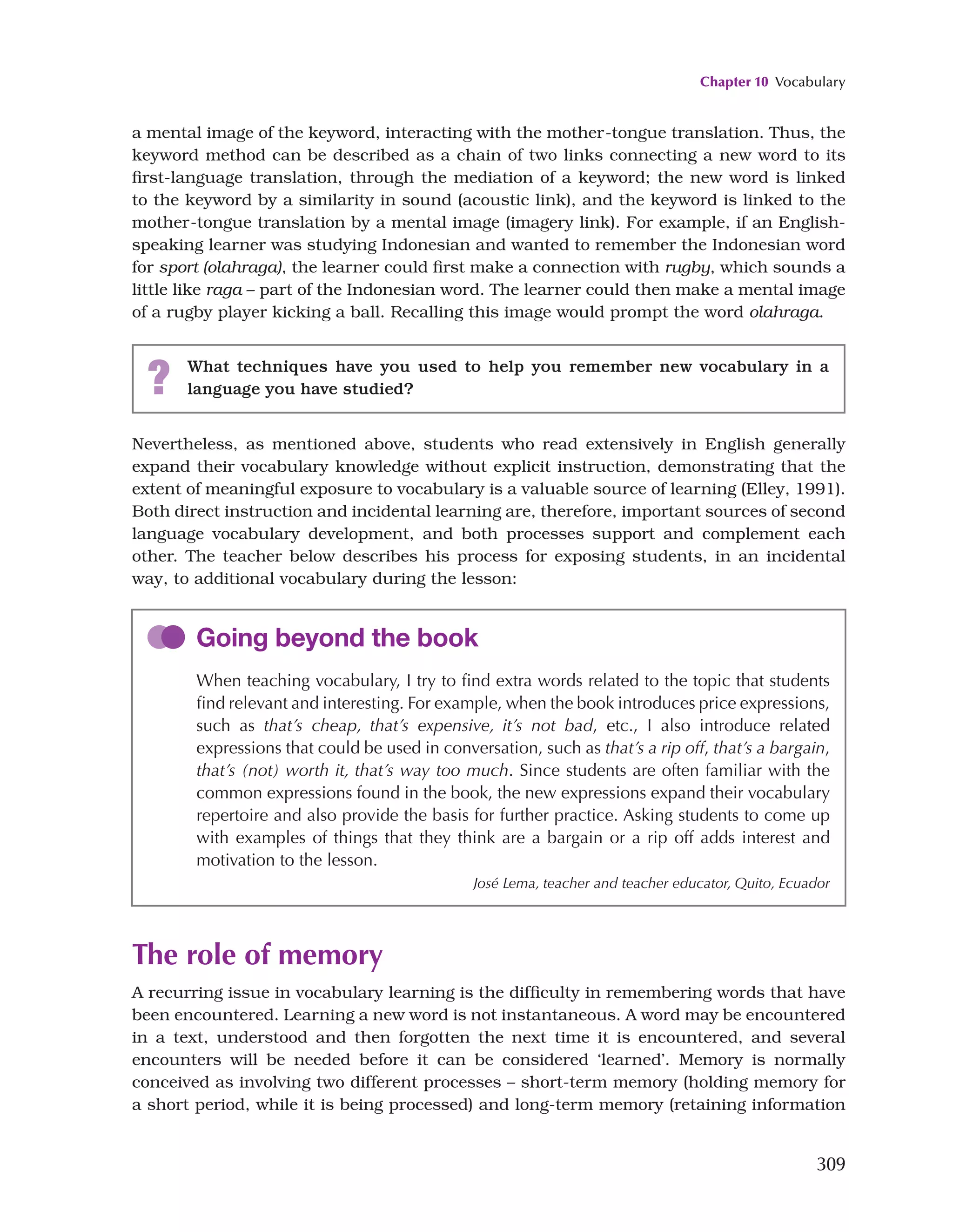 Chapter 10 Vocabulary
309
a mental image of the keyword, interacting with the mother-tongue translation. Thus, the
keyword method can be described as a chain of two links connecting a new word to its
first-language translation, through the mediation of a keyword; the new word is linked
to the keyword by a similarity in sound (acoustic link), and the keyword is linked to the
mother-tongue translation by a mental image (imagery link). For example, if an English-
speaking learner was studying Indonesian and wanted to remember the Indonesian word
for sport (olahraga), the learner could first make a connection with rugby, which sounds a
little like raga – part of the Indonesian word. The learner could then make a mental image
of a rugby player kicking a ball. Recalling this image would prompt the word olahraga.
? What techniques have you used to help you remember new vocabulary in a
language you have studied?
Nevertheless, as mentioned above, students who read extensively in English generally
expand their vocabulary knowledge without explicit instruction, demonstrating that the
extent of meaningful exposure to vocabulary is a valuable source of learning (Elley, 1991).
Both direct instruction and incidental learning are, therefore, important sources of second
language vocabulary development, and both processes support and complement each
other. The teacher below describes his process for exposing students, in an incidental
way, to additional vocabulary during the lesson:
Going beyond the book
When teaching vocabulary, I try to find extra words related to the topic that students
find relevant and interesting. For example, when the book introduces price expressions,
such as that’s cheap, that’s expensive, it’s not bad, etc., I also introduce related
expressions that could be used in conversation, such as that’s a rip off, that’s a bargain,
that’s (not) worth it, that’s way too much. Since students are often familiar with the
common expressions found in the book, the new expressions expand their vocabulary
repertoire and also provide the basis for further practice. Asking students to come up
with examples of things that they think are a bargain or a rip off adds interest and
motivation to the lesson.
José Lema, teacher and teacher educator, Quito, Ecuador
The role of memory
A recurring issue in vocabulary learning is the difficulty in remembering words that have
been encountered. Learning a new word is not instantaneous. A word may be encountered
in a text, understood and then forgotten the next time it is encountered, and several
encounters will be needed before it can be considered ‘learned’. Memory is normally
conceived as involving two different processes – short-term memory (holding memory for
a short period, while it is being processed) and long-term memory (retaining information
 