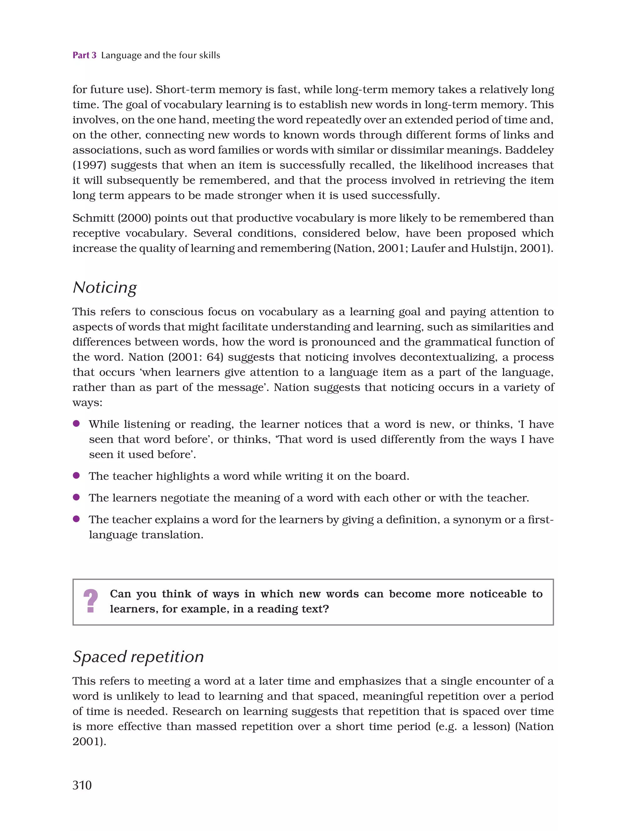Part 3 Language and the four skills
310
for future use). Short-term memory is fast, while long-term memory takes a relatively long
time. The goal of vocabulary learning is to establish new words in long-term memory. This
involves, on the one hand, meeting the word repeatedly over an extended period of time and,
on the other, connecting new words to known words through different forms of links and
associations, such as word families or words with similar or dissimilar meanings. Baddeley
(1997) suggests that when an item is successfully recalled, the likelihood increases that
it will subsequently be remembered, and that the process involved in retrieving the item
long term appears to be made stronger when it is used successfully.
Schmitt (2000) points out that productive vocabulary is more likely to be remembered than
receptive vocabulary. Several conditions, considered below, have been proposed which
increase the quality of learning and remembering (Nation, 2001; Laufer and Hulstijn, 2001).
Noticing
This refers to conscious focus on vocabulary as a learning goal and paying attention to
aspects of words that might facilitate understanding and learning, such as similarities and
differences between words, how the word is pronounced and the grammatical function of
the word. Nation (2001: 64) suggests that noticing involves decontextualizing, a process
that occurs ‘when learners give attention to a language item as a part of the language,
rather than as part of the message’. Nation suggests that noticing occurs in a variety of
ways:
●
● While listening or reading, the learner notices that a word is new, or thinks, ‘I have
seen that word before’, or thinks, ‘That word is used differently from the ways I have
seen it used before’.
●
● The teacher highlights a word while writing it on the board.
●
● The learners negotiate the meaning of a word with each other or with the teacher.
●
● The teacher explains a word for the learners by giving a definition, a synonym or a first-
language translation.
? Can you think of ways in which new words can become more noticeable to
learners, for example, in a reading text?
Spaced repetition
This refers to meeting a word at a later time and emphasizes that a single encounter of a
word is unlikely to lead to learning and that spaced, meaningful repetition over a period
of time is needed. Research on learning suggests that repetition that is spaced over time
is more effective than massed repetition over a short time period (e.g. a lesson) (Nation
2001).
 