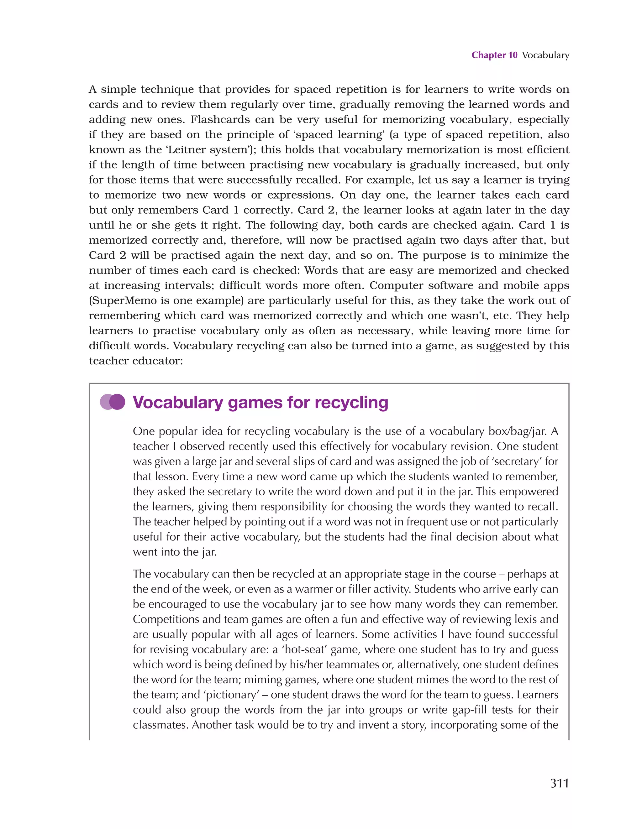 Chapter 10 Vocabulary
311
A simple technique that provides for spaced repetition is for learners to write words on
cards and to review them regularly over time, gradually removing the learned words and
adding new ones. Flashcards can be very useful for memorizing vocabulary, especially
if they are based on the principle of ‘spaced learning’ (a type of spaced repetition, also
known as the ‘Leitner system’); this holds that vocabulary memorization is most efficient
if the length of time between practising new vocabulary is gradually increased, but only
for those items that were successfully recalled. For example, let us say a learner is trying
to memorize two new words or expressions. On day one, the learner takes each card
but only remembers Card 1 correctly. Card 2, the learner looks at again later in the day
until he or she gets it right. The following day, both cards are checked again. Card 1 is
memorized correctly and, therefore, will now be practised again two days after that, but
Card 2 will be practised again the next day, and so on. The purpose is to minimize the
number of times each card is checked: Words that are easy are memorized and checked
at increasing intervals; difficult words more often. Computer software and mobile apps
(SuperMemo is one example) are particularly useful for this, as they take the work out of
remembering which card was memorized correctly and which one wasn’t, etc. They help
learners to practise vocabulary only as often as necessary, while leaving more time for
difficult words. Vocabulary recycling can also be turned into a game, as suggested by this
teacher educator:
Vocabulary games for recycling
One popular idea for recycling vocabulary is the use of a vocabulary box/bag/jar. A
teacher I observed recently used this effectively for vocabulary revision. One student
was given a large jar and several slips of card and was assigned the job of ‘secretary’ for
that lesson. Every time a new word came up which the students wanted to remember,
they asked the secretary to write the word down and put it in the jar. This empowered
the learners, giving them responsibility for choosing the words they wanted to recall.
The teacher helped by pointing out if a word was not in frequent use or not particularly
useful for their active vocabulary, but the students had the final decision about what
went into the jar.
The vocabulary can then be recycled at an appropriate stage in the course – perhaps at
the end of the week, or even as a warmer or filler activity. Students who arrive early can
be encouraged to use the vocabulary jar to see how many words they can remember.
Competitions and team games are often a fun and effective way of reviewing lexis and
are usually popular with all ages of learners. Some activities I have found successful
for revising vocabulary are: a ‘hot-seat’ game, where one student has to try and guess
which word is being defined by his/her teammates or, alternatively, one student defines
the word for the team; miming games, where one student mimes the word to the rest of
the team; and ‘pictionary’ – one student draws the word for the team to guess. Learners
could also group the words from the jar into groups or write gap-fill tests for their
classmates. Another task would be to try and invent a story, incorporating some of the
 
