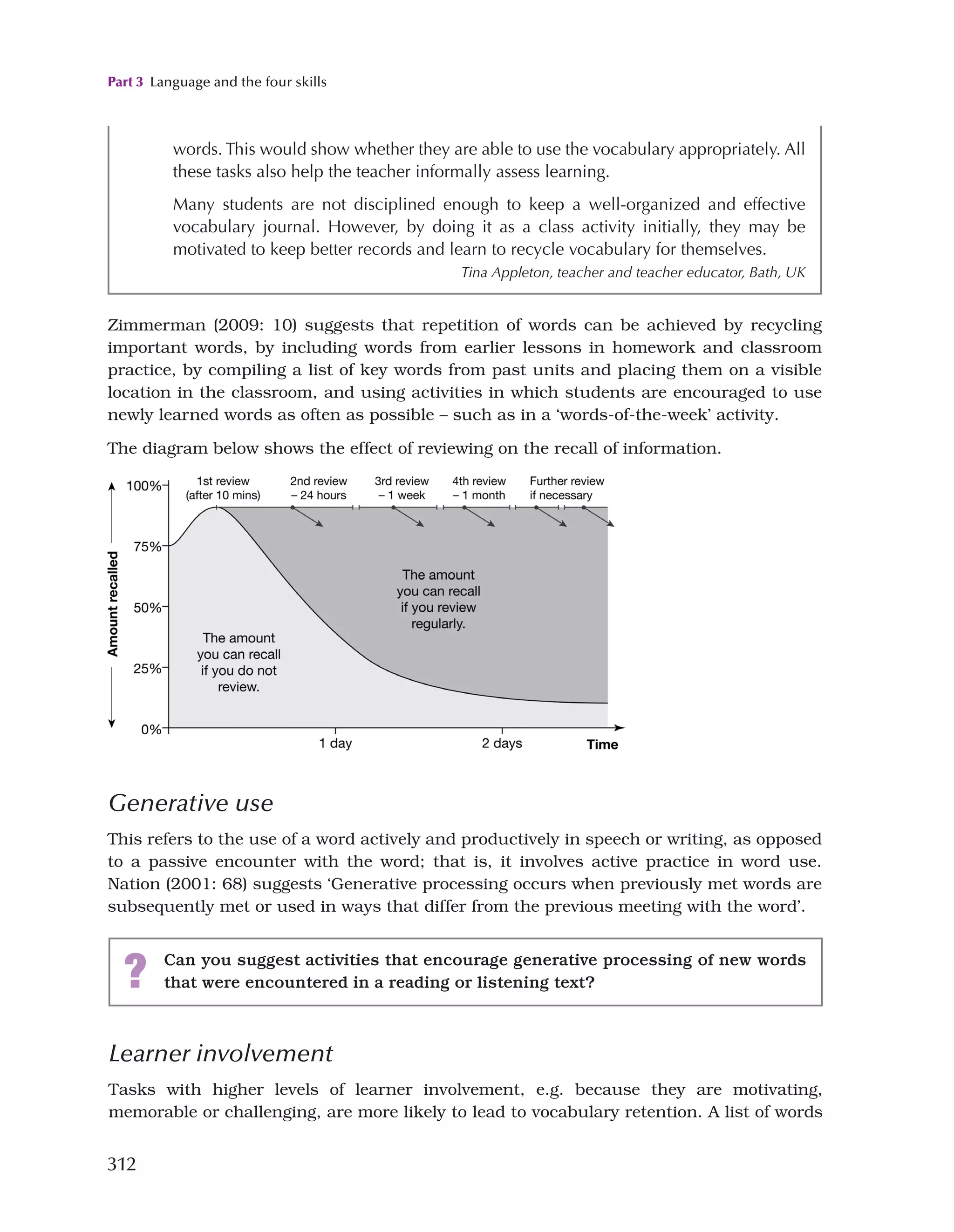 Part 3 Language and the four skills
312
Zimmerman (2009: 10) suggests that repetition of words can be achieved by recycling
important words, by including words from earlier lessons in homework and classroom
practice, by compiling a list of key words from past units and placing them on a visible
location in the classroom, and using activities in which students are encouraged to use
newly learned words as often as possible – such as in a ‘words-of-the-week’ activity.
The diagram below shows the effect of reviewing on the recall of information.
Generative use
This refers to the use of a word actively and productively in speech or writing, as opposed
to a passive encounter with the word; that is, it involves active practice in word use.
Nation (2001: 68) suggests ‘Generative processing occurs when previously met words are
subsequently met or used in ways that differ from the previous meeting with the word’.
words. This would show whether they are able to use the vocabulary appropriately. All
these tasks also help the teacher informally assess learning.
Many students are not disciplined enough to keep a well-organized and effective
vocabulary journal. However, by doing it as a class activity initially, they may be
motivated to keep better records and learn to recycle vocabulary for themselves.
Tina Appleton, teacher and teacher educator, Bath, UK
? Can you suggest activities that encourage generative processing of new words
that were encountered in a reading or listening text?
Learner involvement
Tasks with higher levels of learner involvement, e.g. because they are motivating,
memorable or challenging, are more likely to lead to vocabulary retention. A list of words
 