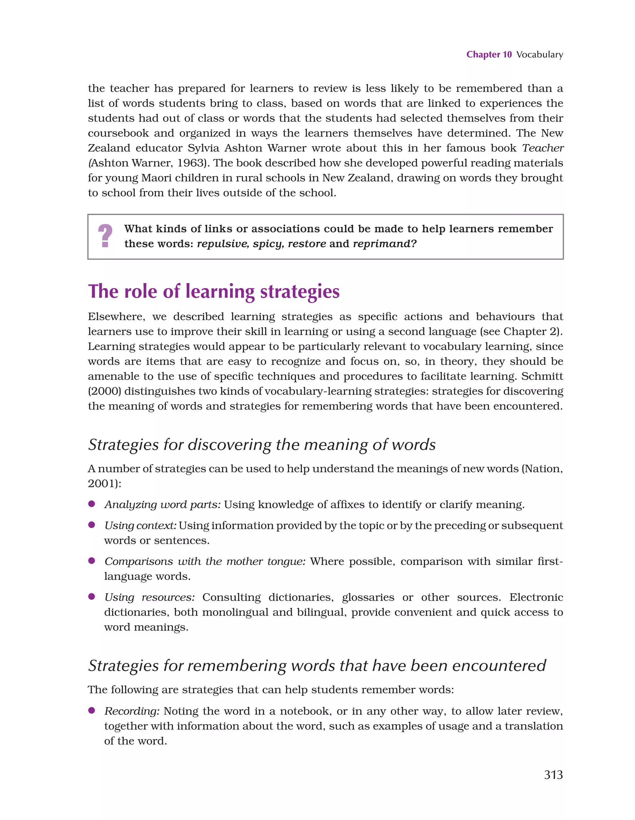 Chapter 10 Vocabulary
313
the teacher has prepared for learners to review is less likely to be remembered than a
list of words students bring to class, based on words that are linked to experiences the
students had out of class or words that the students had selected themselves from their
coursebook and organized in ways the learners themselves have determined. The New
Zealand educator Sylvia Ashton Warner wrote about this in her famous book Teacher
(Ashton Warner, 1963). The book described how she developed powerful reading materials
for young Maori children in rural schools in New Zealand, drawing on words they brought
to school from their lives outside of the school.
? What kinds of links or associations could be made to help learners remember
these words: repulsive, spicy, restore and reprimand?
The role of learning strategies
Elsewhere, we described learning strategies as specific actions and behaviours that
learners use to improve their skill in learning or using a second language (see Chapter 2).
Learning strategies would appear to be particularly relevant to vocabulary learning, since
words are items that are easy to recognize and focus on, so, in theory, they should be
amenable to the use of specific techniques and procedures to facilitate learning. Schmitt
(2000) distinguishes two kinds of vocabulary-learning strategies: strategies for discovering
the meaning of words and strategies for remembering words that have been encountered.
Strategies for discovering the meaning of words
A number of strategies can be used to help understand the meanings of new words (Nation,
2001):
●
● Analyzing word parts: Using knowledge of affixes to identify or clarify meaning.
●
● Using context: Using information provided by the topic or by the preceding or subsequent
words or sentences.
●
● Comparisons with the mother tongue: Where possible, comparison with similar first-
language words.
●
● Using resources: Consulting dictionaries, glossaries or other sources. Electronic
dictionaries, both monolingual and bilingual, provide convenient and quick access to
word meanings.
Strategies for remembering words that have been encountered
The following are strategies that can help students remember words:
●
● Recording: Noting the word in a notebook, or in any other way, to allow later review,
together with information about the word, such as examples of usage and a translation
of the word.
 