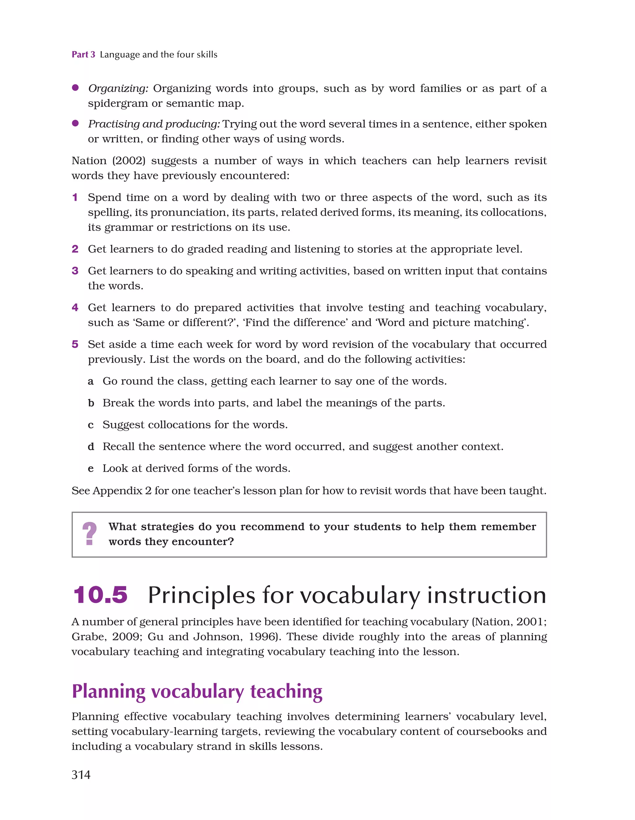 Part 3 Language and the four skills
314
●
● Organizing: Organizing words into groups, such as by word families or as part of a
spidergram or semantic map.
●
● Practising and producing: Trying out the word several times in a sentence, either spoken
or written, or finding other ways of using words.
Nation (2002) suggests a number of ways in which teachers can help learners revisit
words they have previously encountered:
1 Spend time on a word by dealing with two or three aspects of the word, such as its
spelling, its pronunciation, its parts, related derived forms, its meaning, its collocations,
its grammar or restrictions on its use.
2 Get learners to do graded reading and listening to stories at the appropriate level.
3 Get learners to do speaking and writing activities, based on written input that contains
the words.
4 Get learners to do prepared activities that involve testing and teaching vocabulary,
such as ‘Same or different?’, ‘Find the difference’ and ‘Word and picture matching’.
5 Set aside a time each week for word by word revision of the vocabulary that occurred
previously. List the words on the board, and do the following activities:
a Go round the class, getting each learner to say one of the words.
b Break the words into parts, and label the meanings of the parts.
c Suggest collocations for the words.
d Recall the sentence where the word occurred, and suggest another context.
e Look at derived forms of the words.
See Appendix 2 for one teacher’s lesson plan for how to revisit words that have been taught.
? What strategies do you recommend to your students to help them remember
words they encounter?
10.5 Principles for vocabulary instruction
A number of general principles have been identified for teaching vocabulary (Nation, 2001;
Grabe, 2009; Gu and Johnson, 1996). These divide roughly into the areas of planning
vocabulary teaching and integrating vocabulary teaching into the lesson.
Planning vocabulary teaching
Planning effective vocabulary teaching involves determining learners’ vocabulary level,
setting vocabulary-learning targets, reviewing the vocabulary content of coursebooks and
including a vocabulary strand in skills lessons.
 