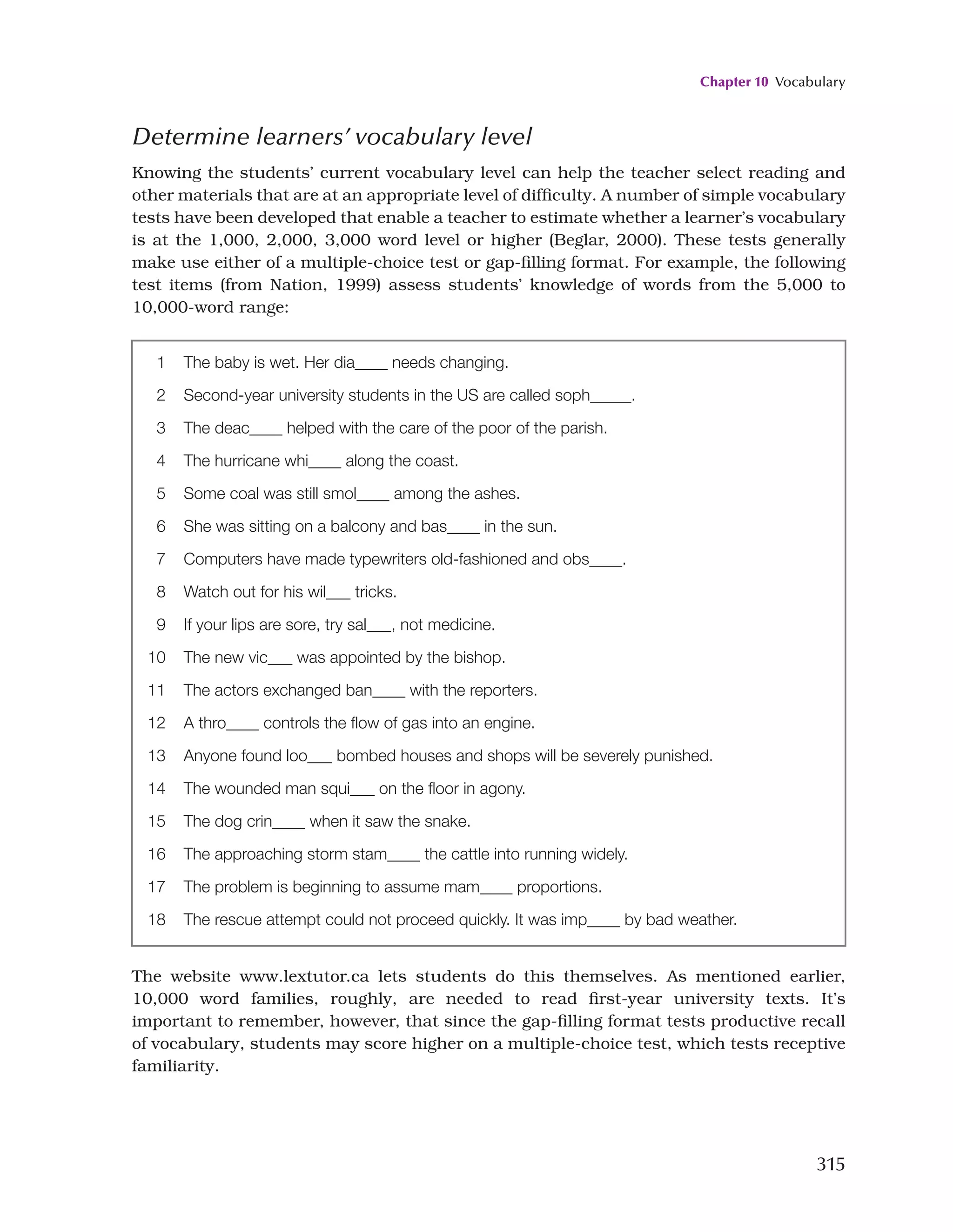Chapter 10 Vocabulary
315
1 The baby is wet. Her dia____ needs changing.
2 Second-year university students in the US are called soph_____.
3 The deac____ helped with the care of the poor of the parish.
4 The hurricane whi____ along the coast.
5 Some coal was still smol____ among the ashes.
6 She was sitting on a balcony and bas____ in the sun.
7 Computers have made typewriters old-fashioned and obs____.
8 Watch out for his wil___ tricks.
9 If your lips are sore, try sal___, not medicine.
10 The new vic___ was appointed by the bishop.
11 The actors exchanged ban____ with the reporters.
12 A thro____ controls the flow of gas into an engine.
13 Anyone found loo___ bombed houses and shops will be severely punished.
14 The wounded man squi___ on the floor in agony.
15 The dog crin____ when it saw the snake.
16 The approaching storm stam____ the cattle into running widely.
17 The problem is beginning to assume mam____ proportions.
18 The rescue attempt could not proceed quickly. It was imp____ by bad weather.
The website www.lextutor.ca lets students do this themselves. As mentioned earlier,
10,000 word families, roughly, are needed to read first-year university texts. It’s
important to remember, however, that since the gap-filling format tests productive recall
of vocabulary, students may score higher on a multiple-choice test, which tests receptive
familiarity.
Determine learners’ vocabulary level
Knowing the students’ current vocabulary level can help the teacher select reading and
other materials that are at an appropriate level of difficulty. A number of simple vocabulary
tests have been developed that enable a teacher to estimate whether a learner’s vocabulary
is at the 1,000, 2,000, 3,000 word level or higher (Beglar, 2000). These tests generally
make use either of a multiple-choice test or gap-filling format. For example, the following
test items (from Nation, 1999) assess students’ knowledge of words from the 5,000 to
10,000-word range:
 