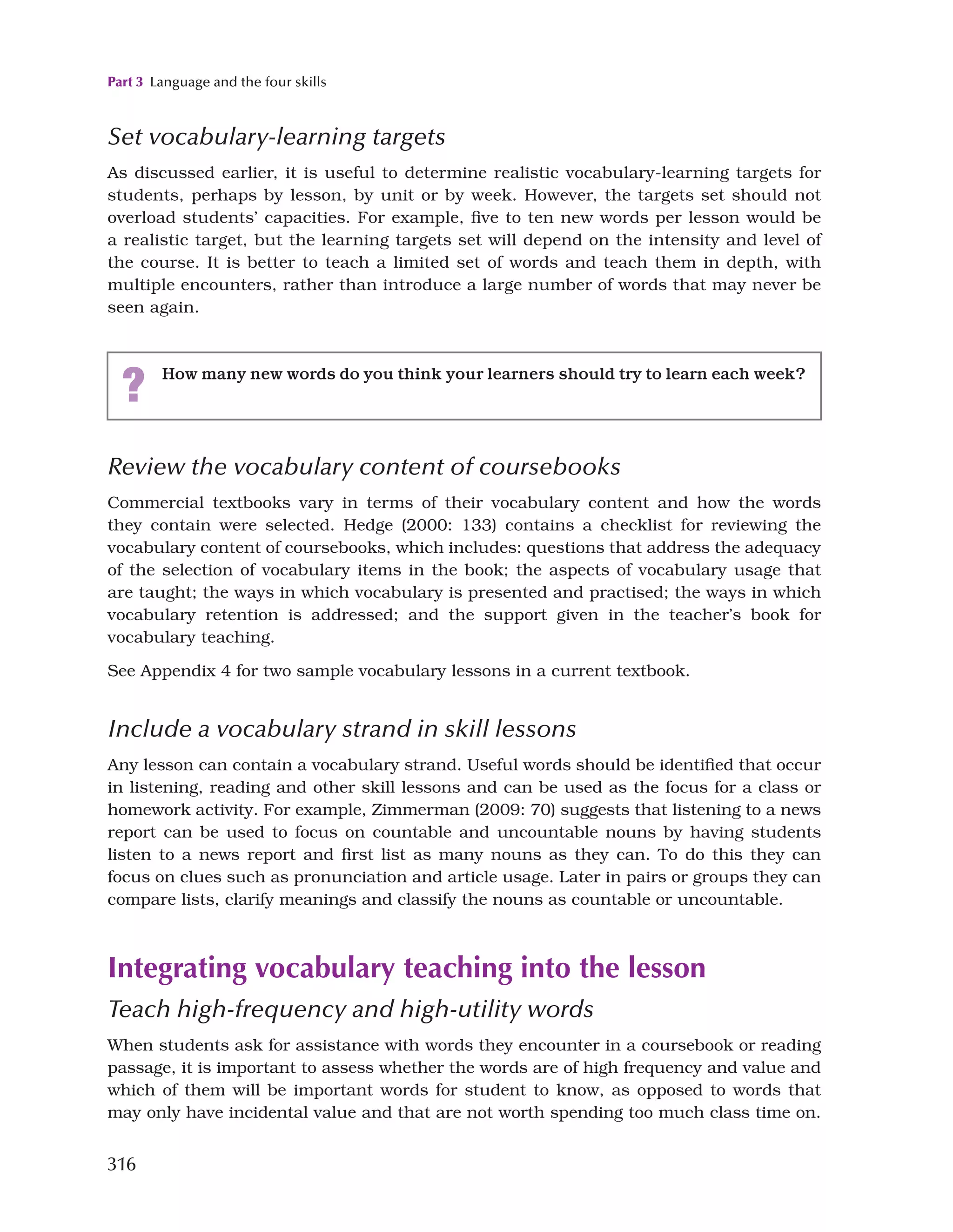 Part 3 Language and the four skills
316
Set vocabulary-learning targets
As discussed earlier, it is useful to determine realistic vocabulary-learning targets for
students, perhaps by lesson, by unit or by week. However, the targets set should not
overload students’ capacities. For example, five to ten new words per lesson would be
a realistic target, but the learning targets set will depend on the intensity and level of
the course. It is better to teach a limited set of words and teach them in depth, with
multiple encounters, rather than introduce a large number of words that may never be
seen again.
? How many new words do you think your learners should try to learn each week?
Review the vocabulary content of coursebooks
Commercial textbooks vary in terms of their vocabulary content and how the words
they contain were selected. Hedge (2000: 133) contains a checklist for reviewing the
vocabulary content of coursebooks, which includes: questions that address the adequacy
of the selection of vocabulary items in the book; the aspects of vocabulary usage that
are taught; the ways in which vocabulary is presented and practised; the ways in which
vocabulary retention is addressed; and the support given in the teacher’s book for
vocabulary teaching.
See Appendix 4 for two sample vocabulary lessons in a current textbook.
Include a vocabulary strand in skill lessons
Any lesson can contain a vocabulary strand. Useful words should be identified that occur
in listening, reading and other skill lessons and can be used as the focus for a class or
homework activity. For example, Zimmerman (2009: 70) suggests that listening to a news
report can be used to focus on countable and uncountable nouns by having students
listen to a news report and first list as many nouns as they can. To do this they can
focus on clues such as pronunciation and article usage. Later in pairs or groups they can
compare lists, clarify meanings and classify the nouns as countable or uncountable.
Integrating vocabulary teaching into the lesson
Teach high-frequency and high-utility words
When students ask for assistance with words they encounter in a coursebook or reading
passage, it is important to assess whether the words are of high frequency and value and
which of them will be important words for student to know, as opposed to words that
may only have incidental value and that are not worth spending too much class time on.
 