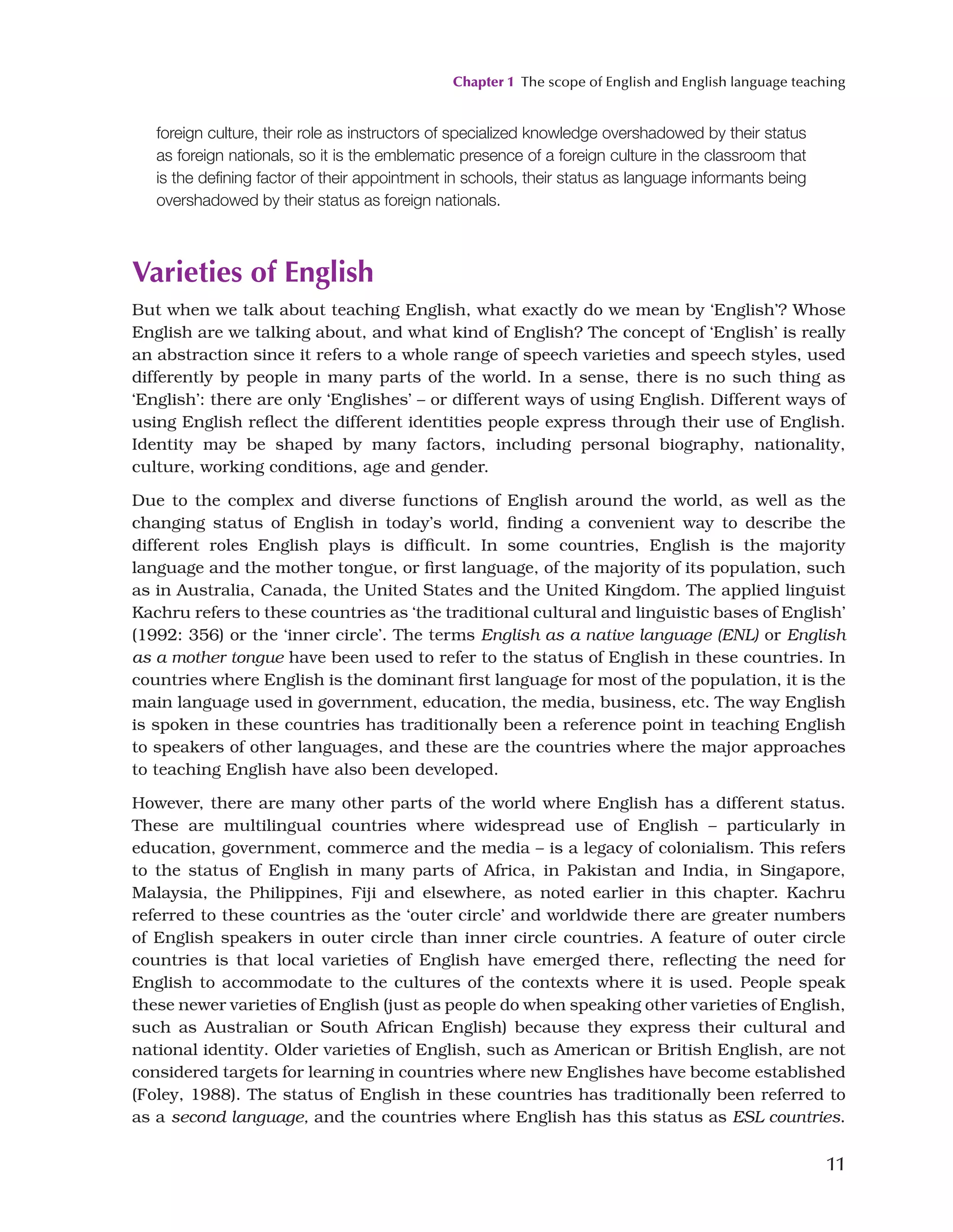 Chapter 1 The scope of English and English language teaching
11
foreign culture, their role as instructors of specialized knowledge overshadowed by their status
as foreign nationals, so it is the emblematic presence of a foreign culture in the classroom that
is the defining factor of their appointment in schools, their status as language informants being
overshadowed by their status as foreign nationals.
Varieties of English
But when we talk about teaching English, what exactly do we mean by ‘English’? Whose
English are we talking about, and what kind of English? The concept of ‘English’ is really
an abstraction since it refers to a whole range of speech varieties and speech styles, used
differently by people in many parts of the world. In a sense, there is no such thing as
‘English’: there are only ‘Englishes’ – or different ways of using English. Different ways of
using English reflect the different identities people express through their use of English.
Identity may be shaped by many factors, including personal biography, nationality,
culture, working conditions, age and gender.
Due to the complex and diverse functions of English around the world, as well as the
changing status of English in today’s world, finding a convenient way to describe the
different roles English plays is difficult. In some countries, English is the majority
language and the mother tongue, or first language, of the majority of its population, such
as in Australia, Canada, the United States and the United Kingdom. The applied linguist
Kachru refers to these countries as ‘the traditional cultural and linguistic bases of English’
(1992: 356) or the ‘inner circle’. The terms English as a native language (ENL) or English
as a mother tongue have been used to refer to the status of English in these countries. In
countries where English is the dominant first language for most of the population, it is the
main language used in government, education, the media, business, etc. The way English
is spoken in these countries has traditionally been a reference point in teaching English
to speakers of other languages, and these are the countries where the major approaches
to teaching English have also been developed.
However, there are many other parts of the world where English has a different status.
These are multilingual countries where widespread use of English – particularly in
education, government, commerce and the media – is a legacy of colonialism. This refers
to the status of English in many parts of Africa, in Pakistan and India, in Singapore,
Malaysia, the Philippines, Fiji and elsewhere, as noted earlier in this chapter. Kachru
referred to these countries as the ‘outer circle’ and worldwide there are greater numbers
of English speakers in outer circle than inner circle countries. A feature of outer circle
countries is that local varieties of English have emerged there, reflecting the need for
English to accommodate to the cultures of the contexts where it is used. People speak
these newer varieties of English (just as people do when speaking other varieties of English,
such as Australian or South African English) because they express their cultural and
national identity. Older varieties of English, such as American or British English, are not
considered targets for learning in countries where new Englishes have become established
(Foley, 1988). The status of English in these countries has traditionally been referred to
as a second language, and the countries where English has this status as ESL countries.
 