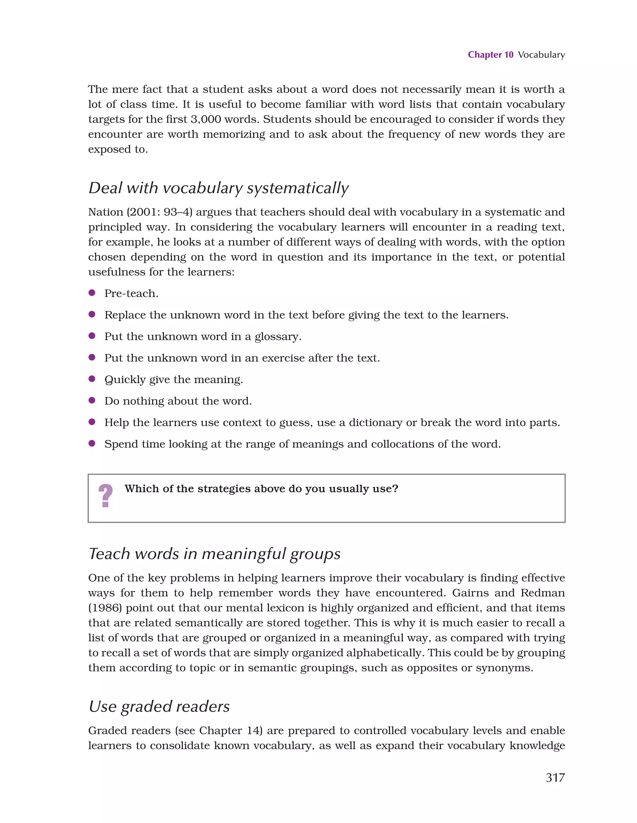 Chapter 10 Vocabulary
317
Teach words in meaningful groups
One of the key problems in helping learners improve their vocabulary is finding effective
ways for them to help remember words they have encountered. Gairns and Redman
(1986) point out that our mental lexicon is highly organized and efficient, and that items
that are related semantically are stored together. This is why it is much easier to recall a
list of words that are grouped or organized in a meaningful way, as compared with trying
to recall a set of words that are simply organized alphabetically. This could be by grouping
them according to topic or in semantic groupings, such as opposites or synonyms.
Use graded readers
Graded readers (see Chapter 14) are prepared to controlled vocabulary levels and enable
learners to consolidate known vocabulary, as well as expand their vocabulary knowledge
The mere fact that a student asks about a word does not necessarily mean it is worth a
lot of class time. It is useful to become familiar with word lists that contain vocabulary
targets for the first 3,000 words. Students should be encouraged to consider if words they
encounter are worth memorizing and to ask about the frequency of new words they are
exposed to.
Deal with vocabulary systematically
Nation (2001: 93–4) argues that teachers should deal with vocabulary in a systematic and
principled way. In considering the vocabulary learners will encounter in a reading text,
for example, he looks at a number of different ways of dealing with words, with the option
chosen depending on the word in question and its importance in the text, or potential
usefulness for the learners:
●
● Pre-teach.
●
● Replace the unknown word in the text before giving the text to the learners.
●
● Put the unknown word in a glossary.
●
● Put the unknown word in an exercise after the text.
●
● Quickly give the meaning.
●
● Do nothing about the word.
●
● Help the learners use context to guess, use a dictionary or break the word into parts.
●
● Spend time looking at the range of meanings and collocations of the word.
? Which of the strategies above do you usually use?
 