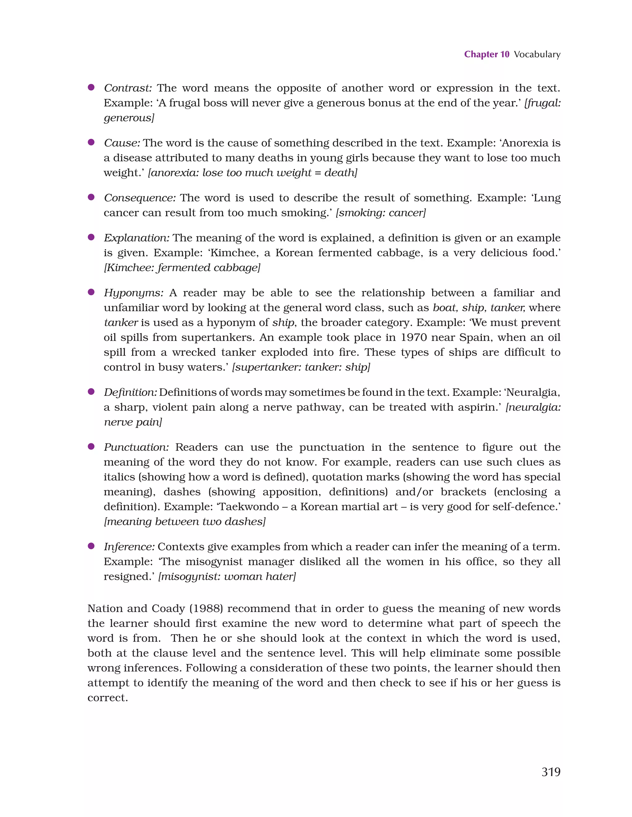 Chapter 10 Vocabulary
319
●
● Contrast: The word means the opposite of another word or expression in the text.
Example: ‘A frugal boss will never give a generous bonus at the end of the year.’ [frugal:
generous]
●
● Cause: The word is the cause of something described in the text. Example: ‘Anorexia is
a disease attributed to many deaths in young girls because they want to lose too much
weight.’ [anorexia: lose too much weight = death]
●
● Consequence: The word is used to describe the result of something. Example: ‘Lung
cancer can result from too much smoking.’ [smoking: cancer]
●
● Explanation: The meaning of the word is explained, a definition is given or an example
is given. Example: ‘Kimchee, a Korean fermented cabbage, is a very delicious food.’
[Kimchee: fermented cabbage]
●
● Hyponyms: A reader may be able to see the relationship between a familiar and
unfamiliar word by looking at the general word class, such as boat, ship, tanker, where
tanker is used as a hyponym of ship, the broader category. Example: ‘We must prevent
oil spills from supertankers. An example took place in 1970 near Spain, when an oil
spill from a wrecked tanker exploded into fire. These types of ships are difficult to
control in busy waters.’ [supertanker: tanker: ship]
●
● Definition: Definitions of words may sometimes be found in the text. Example: ‘Neuralgia,
a sharp, violent pain along a nerve pathway, can be treated with aspirin.’ [neuralgia:
nerve pain]
●
● Punctuation: Readers can use the punctuation in the sentence to figure out the
meaning of the word they do not know. For example, readers can use such clues as
italics (showing how a word is defined), quotation marks (showing the word has special
meaning), dashes (showing apposition, definitions) and/or brackets (enclosing a
definition). Example: ‘Taekwondo – a Korean martial art – is very good for self-defence.’
[meaning between two dashes]
●
● Inference: Contexts give examples from which a reader can infer the meaning of a term.
Example: ‘The misogynist manager disliked all the women in his office, so they all
resigned.’ [misogynist: woman hater]
Nation and Coady (1988) recommend that in order to guess the meaning of new words
the learner should first examine the new word to determine what part of speech the
word is from. Then he or she should look at the context in which the word is used,
both at the clause level and the sentence level. This will help eliminate some possible
wrong inferences. Following a consideration of these two points, the learner should then
attempt to identify the meaning of the word and then check to see if his or her guess is
correct.
 