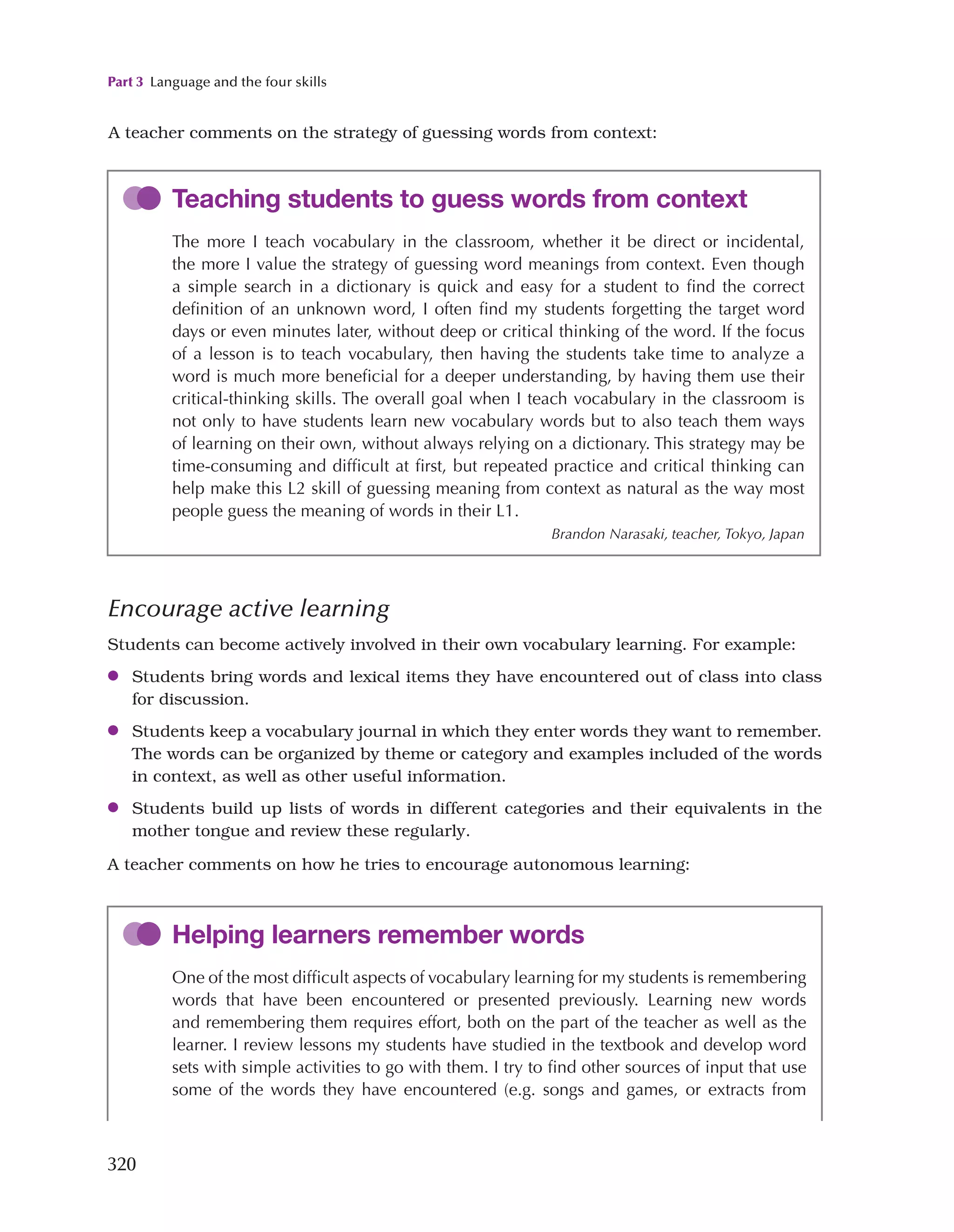 Part 3 Language and the four skills
320
Teaching students to guess words from context
The more I teach vocabulary in the classroom, whether it be direct or incidental,
the more I value the strategy of guessing word meanings from context. Even though
a simple search in a dictionary is quick and easy for a student to find the correct
definition of an unknown word, I often find my students forgetting the target word
days or even minutes later, without deep or critical thinking of the word. If the focus
of a lesson is to teach vocabulary, then having the students take time to analyze a
word is much more beneficial for a deeper understanding, by having them use their
critical-thinking skills. The overall goal when I teach vocabulary in the classroom is
not only to have students learn new vocabulary words but to also teach them ways
of learning on their own, without always relying on a dictionary. This strategy may be
time-consuming and difficult at first, but repeated practice and critical thinking can
help make this L2 skill of guessing meaning from context as natural as the way most
people guess the meaning of words in their L1.
Brandon Narasaki, teacher, Tokyo, Japan
Encourage active learning
Students can become actively involved in their own vocabulary learning. For example:
●
● Students bring words and lexical items they have encountered out of class into class
for discussion.
●
● Students keep a vocabulary journal in which they enter words they want to remember.
The words can be organized by theme or category and examples included of the words
in context, as well as other useful information.
●
● Students build up lists of words in different categories and their equivalents in the
mother tongue and review these regularly.
A teacher comments on how he tries to encourage autonomous learning:
Helping learners remember words
One of the most difficult aspects of vocabulary learning for my students is remembering
words that have been encountered or presented previously. Learning new words
and remembering them requires effort, both on the part of the teacher as well as the
learner. I review lessons my students have studied in the textbook and develop word
sets with simple activities to go with them. I try to find other sources of input that use
some of the words they have encountered (e.g. songs and games, or extracts from
A teacher comments on the strategy of guessing words from context:
 