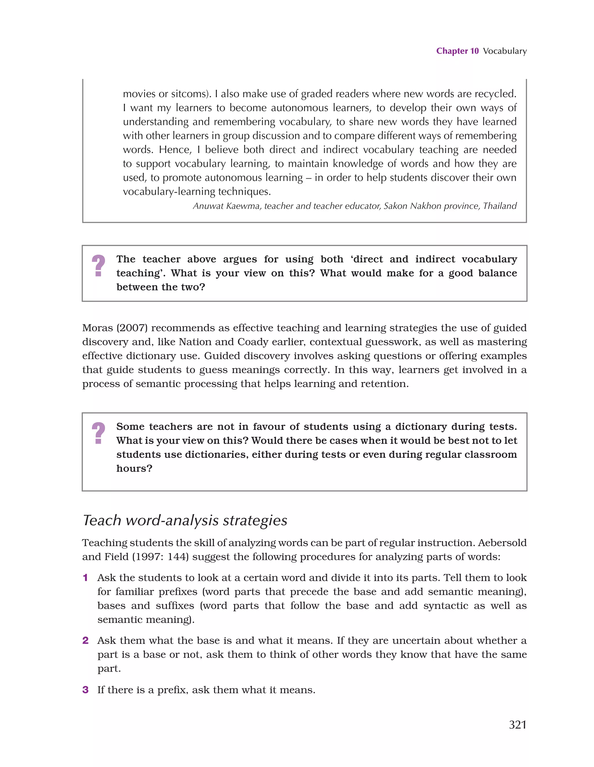 Chapter 10 Vocabulary
321
movies or sitcoms). I also make use of graded readers where new words are recycled.
I want my learners to become autonomous learners, to develop their own ways of
understanding and remembering vocabulary, to share new words they have learned
with other learners in group discussion and to compare different ways of remembering
words. Hence, I believe both direct and indirect vocabulary teaching are needed
to support vocabulary learning, to maintain knowledge of words and how they are
used, to promote autonomous learning – in order to help students discover their own
vocabulary-learning techniques.
Anuwat Kaewma, teacher and teacher educator, Sakon Nakhon province, Thailand
? The teacher above argues for using both ‘direct and indirect vocabulary
teaching’. What is your view on this? What would make for a good balance
between the two?
Moras (2007) recommends as effective teaching and learning strategies the use of guided
discovery and, like Nation and Coady earlier, contextual guesswork, as well as mastering
effective dictionary use. Guided discovery involves asking questions or offering examples
that guide students to guess meanings correctly. In this way, learners get involved in a
process of semantic processing that helps learning and retention.
? Some teachers are not in favour of students using a dictionary during tests.
What is your view on this? Would there be cases when it would be best not to let
students use dictionaries, either during tests or even during regular classroom
hours?
Teach word-analysis strategies
Teaching students the skill of analyzing words can be part of regular instruction. Aebersold
and Field (1997: 144) suggest the following procedures for analyzing parts of words:
1 Ask the students to look at a certain word and divide it into its parts. Tell them to look
for familiar prefixes (word parts that precede the base and add semantic meaning),
bases and suffixes (word parts that follow the base and add syntactic as well as
semantic meaning).
2 Ask them what the base is and what it means. If they are uncertain about whether a
part is a base or not, ask them to think of other words they know that have the same
part.
3 If there is a prefix, ask them what it means.
 