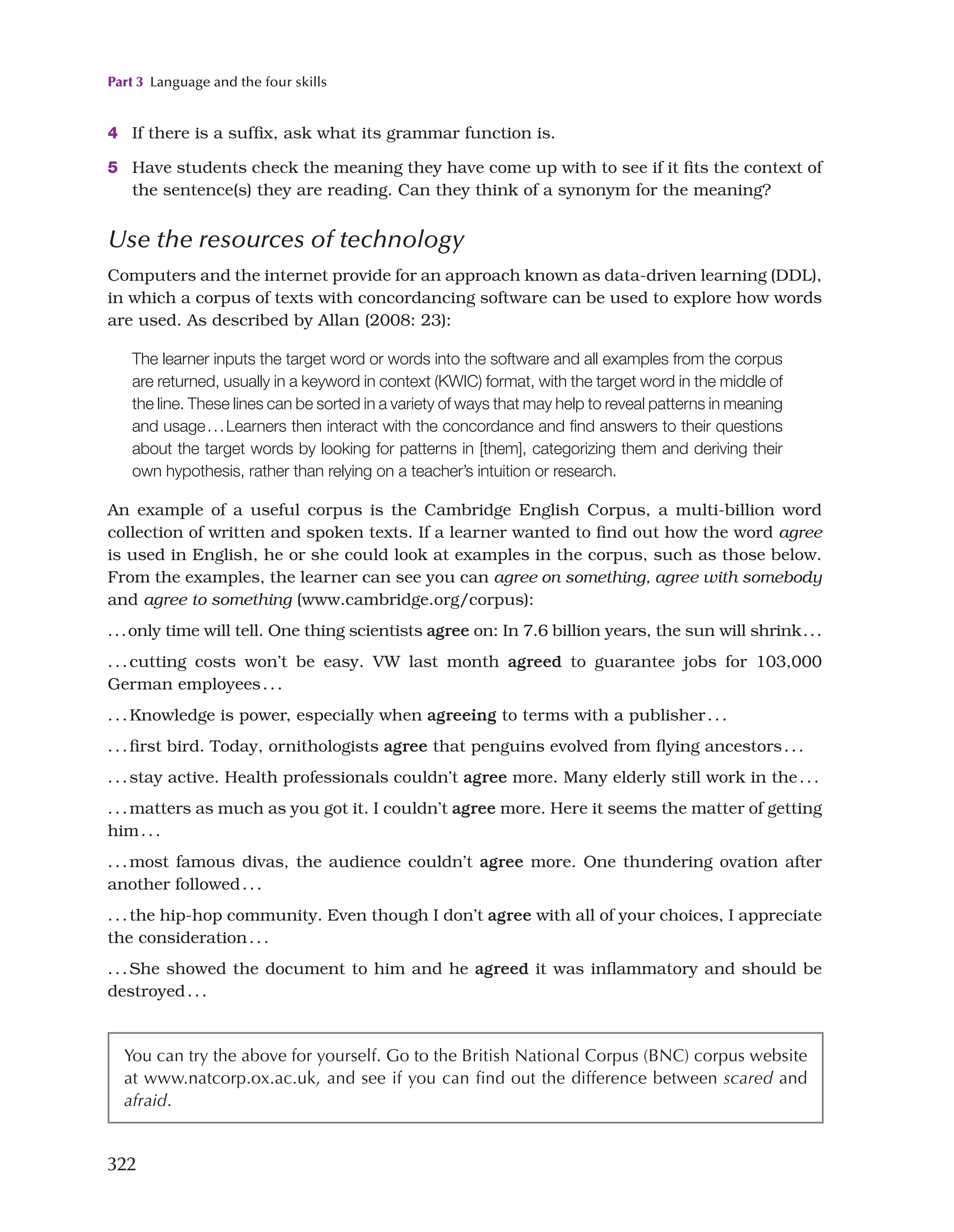 Part 3 Language and the four skills
322
4 If there is a suffix, ask what its grammar function is.
5 Have students check the meaning they have come up with to see if it fits the context of
the sentence(s) they are reading. Can they think of a synonym for the meaning?
Use the resources of technology
Computers and the internet provide for an approach known as data-driven learning (DDL),
in which a corpus of texts with concordancing software can be used to explore how words
are used. As described by Allan (2008: 23):
The learner inputs the target word or words into the software and all examples from the corpus
are returned, usually in a keyword in context (KWIC) format, with the target word in the middle of
the line. These lines can be sorted in a variety of ways that may help to reveal patterns in meaning
and usage...Learners then interact with the concordance and find answers to their questions
about the target words by looking for patterns in [them], categorizing them and deriving their
own hypothesis, rather than relying on a teacher’s intuition or research.
An example of a useful corpus is the Cambridge English Corpus, a multi-billion word
collection of written and spoken texts. If a learner wanted to find out how the word agree
is used in English, he or she could look at examples in the corpus, such as those below.
From the examples, the learner can see you can agree on something, agree with somebody
and agree to something (www.cambridge.org/corpus):
...only time will tell. One thing scientists agree on: In 7.6 billion years, the sun will shrink...
...cutting costs won’t be easy. VW last month agreed to guarantee jobs for 103,000
German employees...
...Knowledge is power, especially when agreeing to terms with a publisher...
...first bird. Today, ornithologists agree that penguins evolved from flying ancestors...
...stay active. Health professionals couldn’t agree more. Many elderly still work in the...
...matters as much as you got it. I couldn’t agree more. Here it seems the matter of getting
him...
...most famous divas, the audience couldn’t agree more. One thundering ovation after
another followed...
...the hip-hop community. Even though I don’t agree with all of your choices, I appreciate
the consideration...
...She showed the document to him and he agreed it was inflammatory and should be
destroyed...
You can try the above for yourself. Go to the British National Corpus (BNC) corpus website
at www.natcorp.ox.ac.uk, and see if you can find out the difference between scared and
afraid.
 