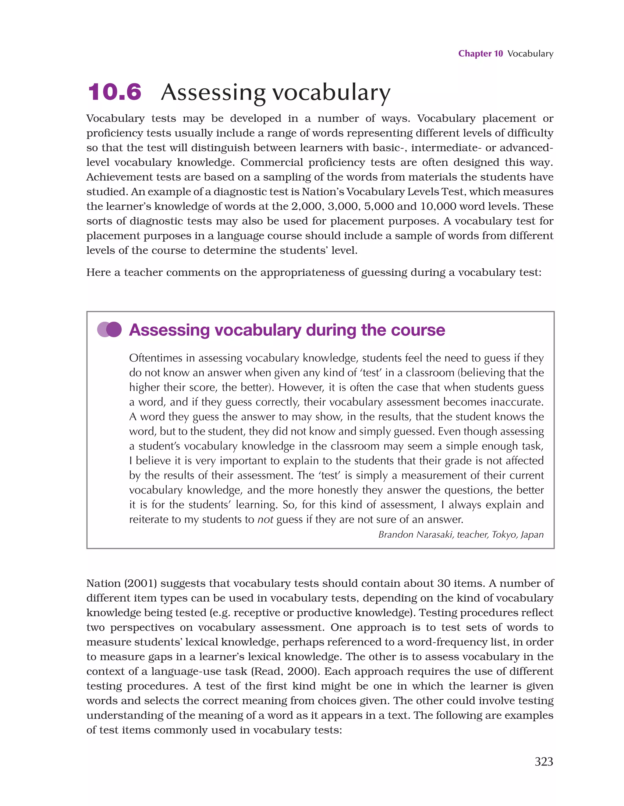 Chapter 10 Vocabulary
323
10.6 Assessing vocabulary
Vocabulary tests may be developed in a number of ways. Vocabulary placement or
proficiency tests usually include a range of words representing different levels of difficulty
so that the test will distinguish between learners with basic-, intermediate- or advanced-
level vocabulary knowledge. Commercial proficiency tests are often designed this way.
Achievement tests are based on a sampling of the words from materials the students have
studied. An example of a diagnostic test is Nation’s Vocabulary Levels Test, which measures
the learner’s knowledge of words at the 2,000, 3,000, 5,000 and 10,000 word levels. These
sorts of diagnostic tests may also be used for placement purposes. A vocabulary test for
placement purposes in a language course should include a sample of words from different
levels of the course to determine the students’ level.
Here a teacher comments on the appropriateness of guessing during a vocabulary test:
Assessing vocabulary during the course
Oftentimes in assessing vocabulary knowledge, students feel the need to guess if they
do not know an answer when given any kind of ‘test’ in a classroom (believing that the
higher their score, the better). However, it is often the case that when students guess
a word, and if they guess correctly, their vocabulary assessment becomes inaccurate.
A word they guess the answer to may show, in the results, that the student knows the
word, but to the student, they did not know and simply guessed. Even though assessing
a student’s vocabulary knowledge in the classroom may seem a simple enough task,
I believe it is very important to explain to the students that their grade is not affected
by the results of their assessment. The ‘test’ is simply a measurement of their current
vocabulary knowledge, and the more honestly they answer the questions, the better
it is for the students’ learning. So, for this kind of assessment, I always explain and
reiterate to my students to not guess if they are not sure of an answer.
Brandon Narasaki, teacher, Tokyo, Japan
Nation (2001) suggests that vocabulary tests should contain about 30 items. A number of
different item types can be used in vocabulary tests, depending on the kind of vocabulary
knowledge being tested (e.g. receptive or productive knowledge). Testing procedures reflect
two perspectives on vocabulary assessment. One approach is to test sets of words to
measure students’ lexical knowledge, perhaps referenced to a word-frequency list, in order
to measure gaps in a learner’s lexical knowledge. The other is to assess vocabulary in the
context of a language-use task (Read, 2000). Each approach requires the use of different
testing procedures. A test of the first kind might be one in which the learner is given
words and selects the correct meaning from choices given. The other could involve testing
understanding of the meaning of a word as it appears in a text. The following are examples
of test items commonly used in vocabulary tests:
 