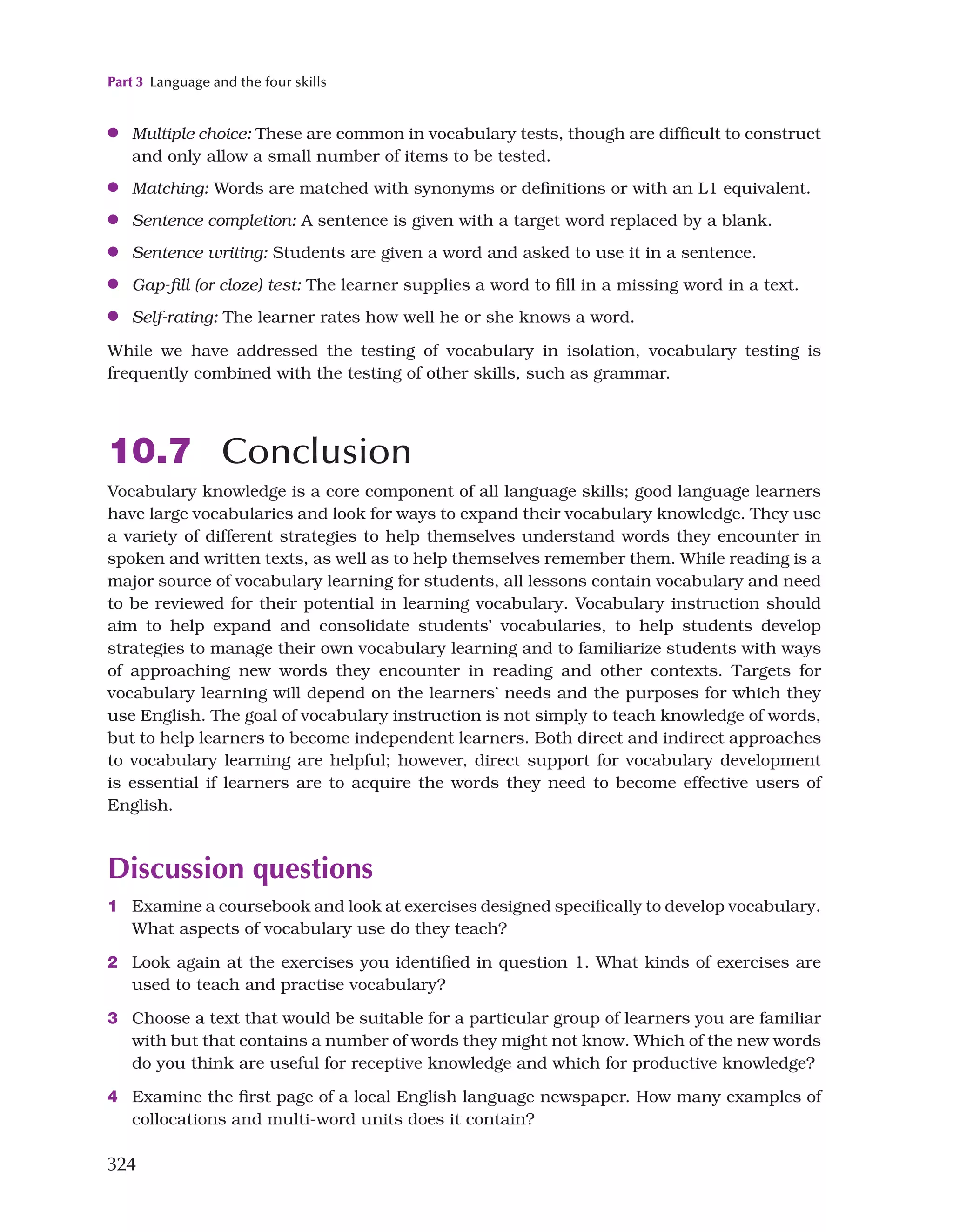 Part 3 Language and the four skills
324
●
● Multiple choice: These are common in vocabulary tests, though are difficult to construct
and only allow a small number of items to be tested.
●
● Matching: Words are matched with synonyms or definitions or with an L1 equivalent.
●
● Sentence completion: A sentence is given with a target word replaced by a blank.
●
● Sentence writing: Students are given a word and asked to use it in a sentence.
●
● Gap-fill (or cloze) test: The learner supplies a word to fill in a missing word in a text.
●
● Self-rating: The learner rates how well he or she knows a word.
While we have addressed the testing of vocabulary in isolation, vocabulary testing is
frequently combined with the testing of other skills, such as grammar.
10.7 Conclusion
Vocabulary knowledge is a core component of all language skills; good language learners
have large vocabularies and look for ways to expand their vocabulary knowledge. They use
a variety of different strategies to help themselves understand words they encounter in
spoken and written texts, as well as to help themselves remember them. While reading is a
major source of vocabulary learning for students, all lessons contain vocabulary and need
to be reviewed for their potential in learning vocabulary. Vocabulary instruction should
aim to help expand and consolidate students’ vocabularies, to help students develop
strategies to manage their own vocabulary learning and to familiarize students with ways
of approaching new words they encounter in reading and other contexts. Targets for
vocabulary learning will depend on the learners’ needs and the purposes for which they
use English. The goal of vocabulary instruction is not simply to teach knowledge of words,
but to help learners to become independent learners. Both direct and indirect approaches
to vocabulary learning are helpful; however, direct support for vocabulary development
is essential if learners are to acquire the words they need to become effective users of
English.
Discussion questions
1 Examine a coursebook and look at exercises designed specifically to develop vocabulary.
What aspects of vocabulary use do they teach?
2 Look again at the exercises you identified in question 1. What kinds of exercises are
used to teach and practise vocabulary?
3 Choose a text that would be suitable for a particular group of learners you are familiar
with but that contains a number of words they might not know. Which of the new words
do you think are useful for receptive knowledge and which for productive knowledge?
4 Examine the first page of a local English language newspaper. How many examples of
collocations and multi-word units does it contain?
 
