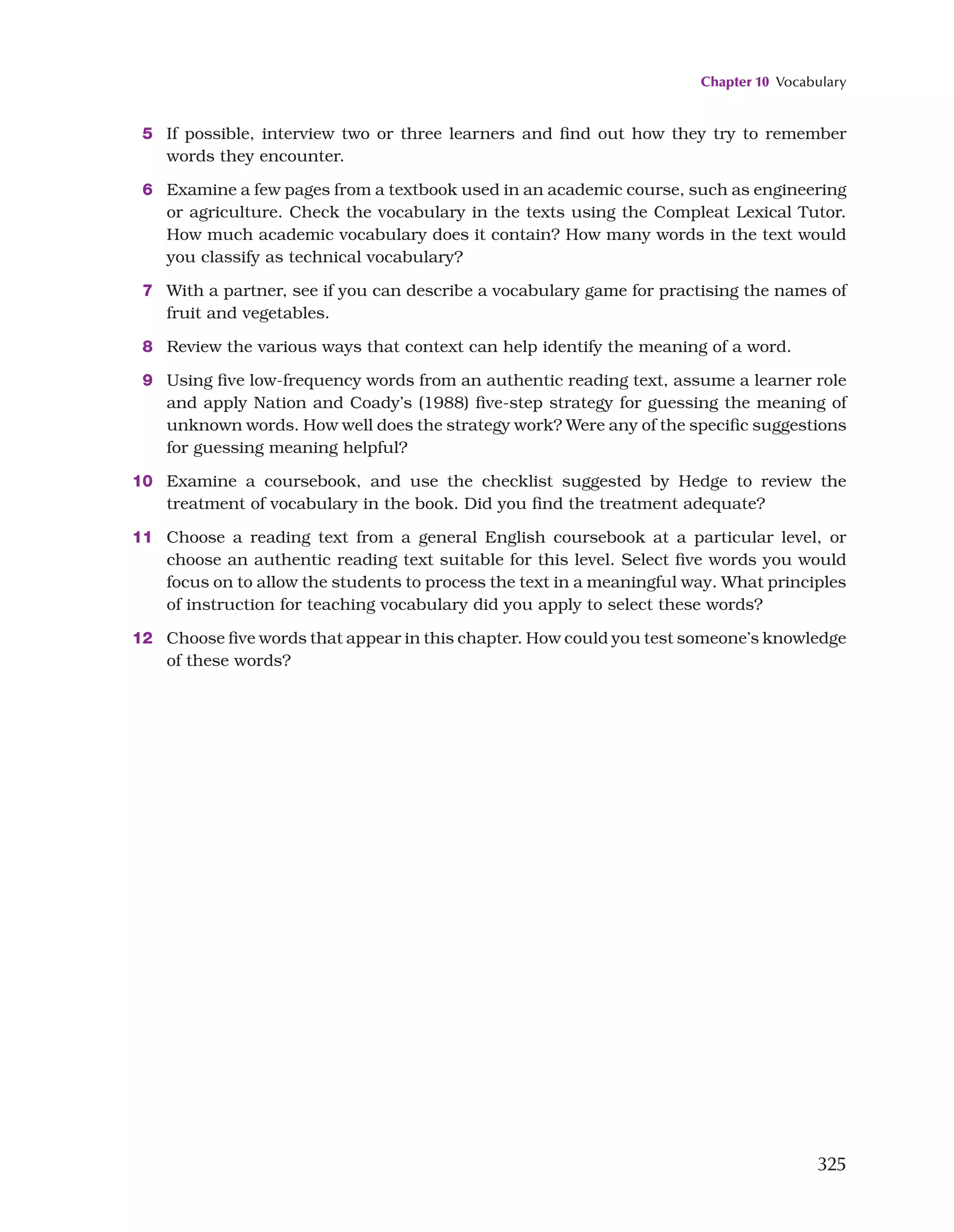 Chapter 10 Vocabulary
325
5 If possible, interview two or three learners and find out how they try to remember
words they encounter.
6 Examine a few pages from a textbook used in an academic course, such as engineering
or agriculture. Check the vocabulary in the texts using the Compleat Lexical Tutor.
How much academic vocabulary does it contain? How many words in the text would
you classify as technical vocabulary?
7 With a partner, see if you can describe a vocabulary game for practising the names of
fruit and vegetables.
8 Review the various ways that context can help identify the meaning of a word.
9 Using five low-frequency words from an authentic reading text, assume a learner role
and apply Nation and Coady’s (1988) five-step strategy for guessing the meaning of
unknown words. How well does the strategy work? Were any of the specific suggestions
for guessing meaning helpful?
10 Examine a coursebook, and use the checklist suggested by Hedge to review the
treatment of vocabulary in the book. Did you find the treatment adequate?
11 Choose a reading text from a general English coursebook at a particular level, or
choose an authentic reading text suitable for this level. Select five words you would
focus on to allow the students to process the text in a meaningful way. What principles
of instruction for teaching vocabulary did you apply to select these words?
12 Choose five words that appear in this chapter. How could you test someone’s knowledge
of these words?
 