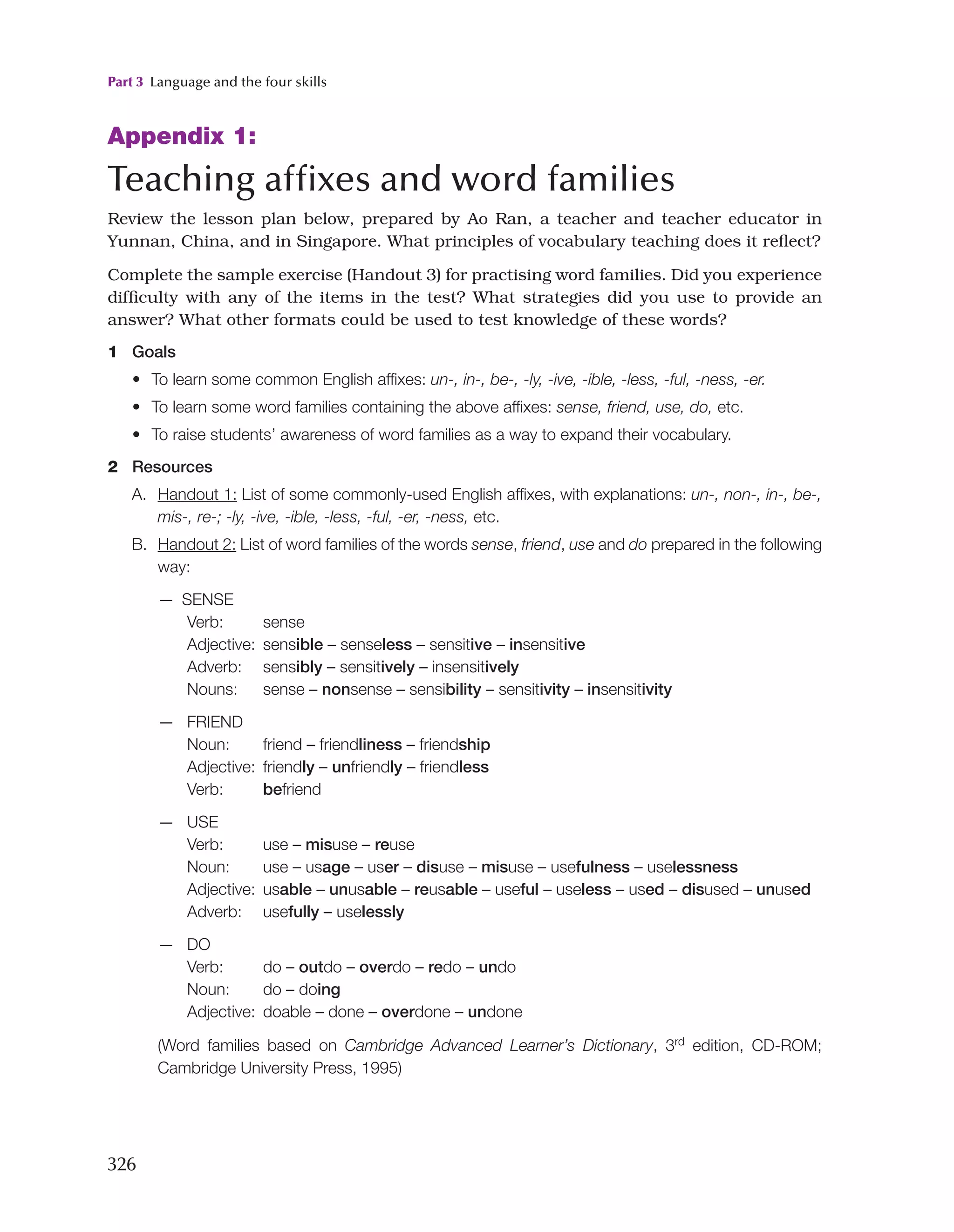 Part 3 Language and the four skills
326
Appendix 1:
Teaching affixes and word families
Review the lesson plan below, prepared by Ao Ran, a teacher and teacher educator in
Yunnan, China, and in Singapore. What principles of vocabulary teaching does it reflect?
Complete the sample exercise (Handout 3) for practising word families. Did you experience
difficulty with any of the items in the test? What strategies did you use to provide an
answer? What other formats could be used to test knowledge of these words?
1 Goals
• To learn some common English affixes: un-, in-, be-, -ly, -ive, -ible, -less, -ful, -ness, -er.
• To learn some word families containing the above affixes: sense, friend, use, do, etc.
• To raise students’ awareness of word families as a way to expand their vocabulary.
2 Resources
A. Handout 1: List of some commonly-used English affixes, with explanations: un-, non-, in-, be-,
mis-, re-; -ly, -ive, -ible, -less, -ful, -er, -ness, etc.
B. Handout 2: List of word families of the words sense, friend, use and do prepared in the following
way:
— SENSE
Verb: sense
Adjective: sensible – senseless – sensitive – insensitive
Adverb: sensibly – sensitively – insensitively
Nouns: sense – nonsense – sensibility – sensitivity – insensitivity
— FRIEND
Noun: friend – friendliness – friendship
Adjective: friendly – unfriendly – friendless
Verb: befriend
— USE
Verb: use – misuse – reuse
Noun: use – usage – user – disuse – misuse – usefulness – uselessness
Adjective: usable – unusable – reusable – useful – useless – used – disused – unused
Adverb: usefully – uselessly
— DO
Verb: do – outdo – overdo – redo – undo
Noun: do – doing
Adjective: doable – done – overdone – undone

(Word families based on Cambridge Advanced Learner’s Dictionary, 3rd
edition, CD-ROM;
Cambridge University Press, 1995)
 