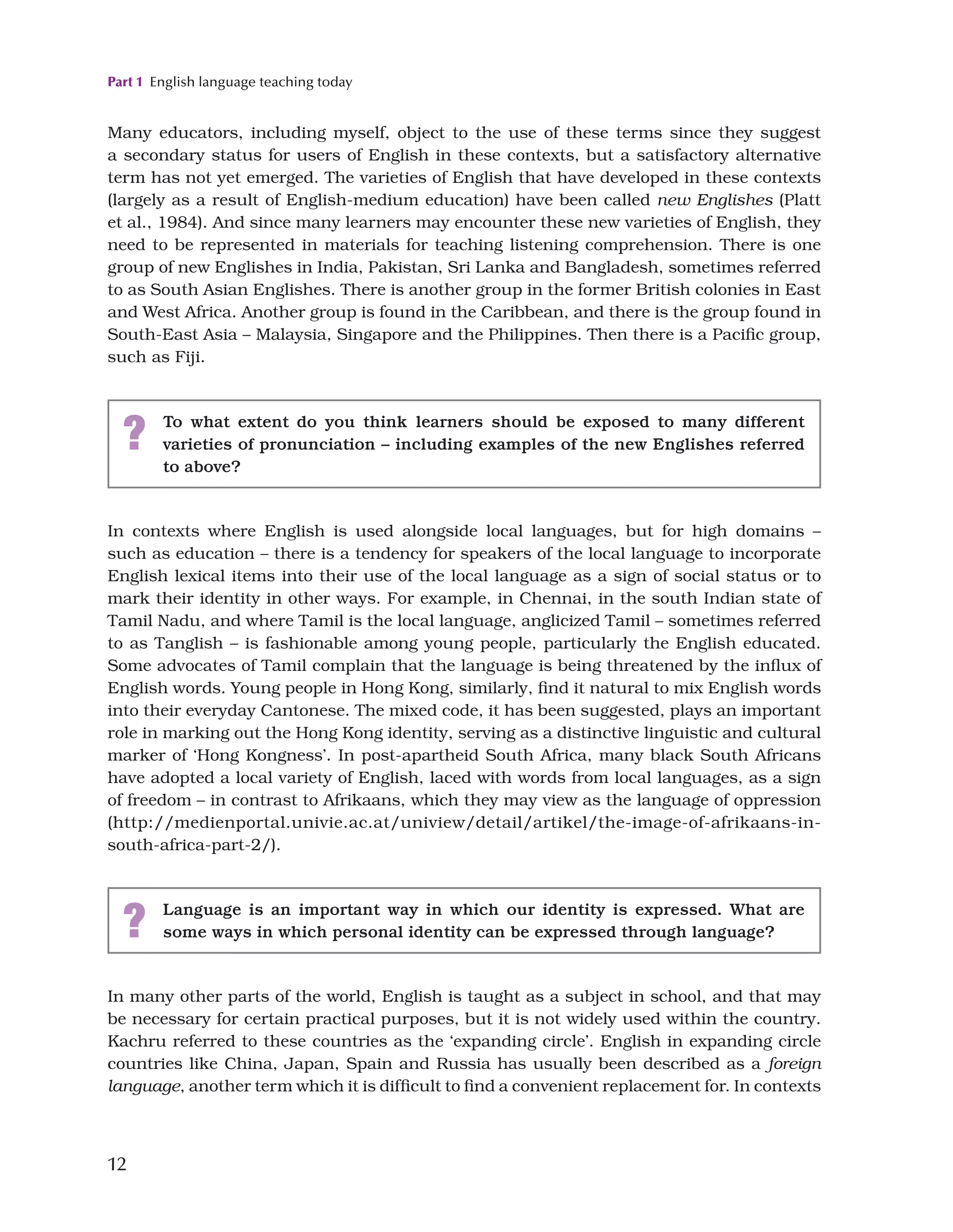 Part 1 English language teaching today
12
Many educators, including myself, object to the use of these terms since they suggest
a secondary status for users of English in these contexts, but a satisfactory alternative
term has not yet emerged. The varieties of English that have developed in these contexts
(largely as a result of English-medium education) have been called new Englishes (Platt
et al., 1984). And since many learners may encounter these new varieties of English, they
need to be represented in materials for teaching listening comprehension. There is one
group of new Englishes in India, Pakistan, Sri Lanka and Bangladesh, sometimes referred
to as South Asian Englishes. There is another group in the former British colonies in East
and West Africa. Another group is found in the Caribbean, and there is the group found in
South-East Asia – Malaysia, Singapore and the Philippines. Then there is a Pacific group,
such as Fiji.
? To what extent do you think learners should be exposed to many different
varieties of pronunciation – including examples of the new Englishes referred
to above?
In contexts where English is used alongside local languages, but for high domains –
such as education – there is a tendency for speakers of the local language to incorporate
English lexical items into their use of the local language as a sign of social status or to
mark their identity in other ways. For example, in Chennai, in the south Indian state of
Tamil Nadu, and where Tamil is the local language, anglicized Tamil – sometimes referred
to as Tanglish – is fashionable among young people, particularly the English educated.
Some advocates of Tamil complain that the language is being threatened by the influx of
English words. Young people in Hong Kong, similarly, find it natural to mix English words
into their everyday Cantonese. The mixed code, it has been suggested, plays an important
role in marking out the Hong Kong identity, serving as a distinctive linguistic and cultural
marker of ‘Hong Kongness’. In post-apartheid South Africa, many black South Africans
have adopted a local variety of English, laced with words from local languages, as a sign
of freedom – in contrast to Afrikaans, which they may view as the language of oppression
(http://medienportal.univie.ac.at/uniview/detail/artikel/the-image-of-afrikaans-in-
south-africa-part-2/).
? Language is an important way in which our identity is expressed. What are
some ways in which personal identity can be expressed through language?
In many other parts of the world, English is taught as a subject in school, and that may
be necessary for certain practical purposes, but it is not widely used within the country.
Kachru referred to these countries as the ‘expanding circle’. English in expanding circle
countries like China, Japan, Spain and Russia has usually been described as a foreign
language, another term which it is difficult to find a convenient replacement for. In contexts
 