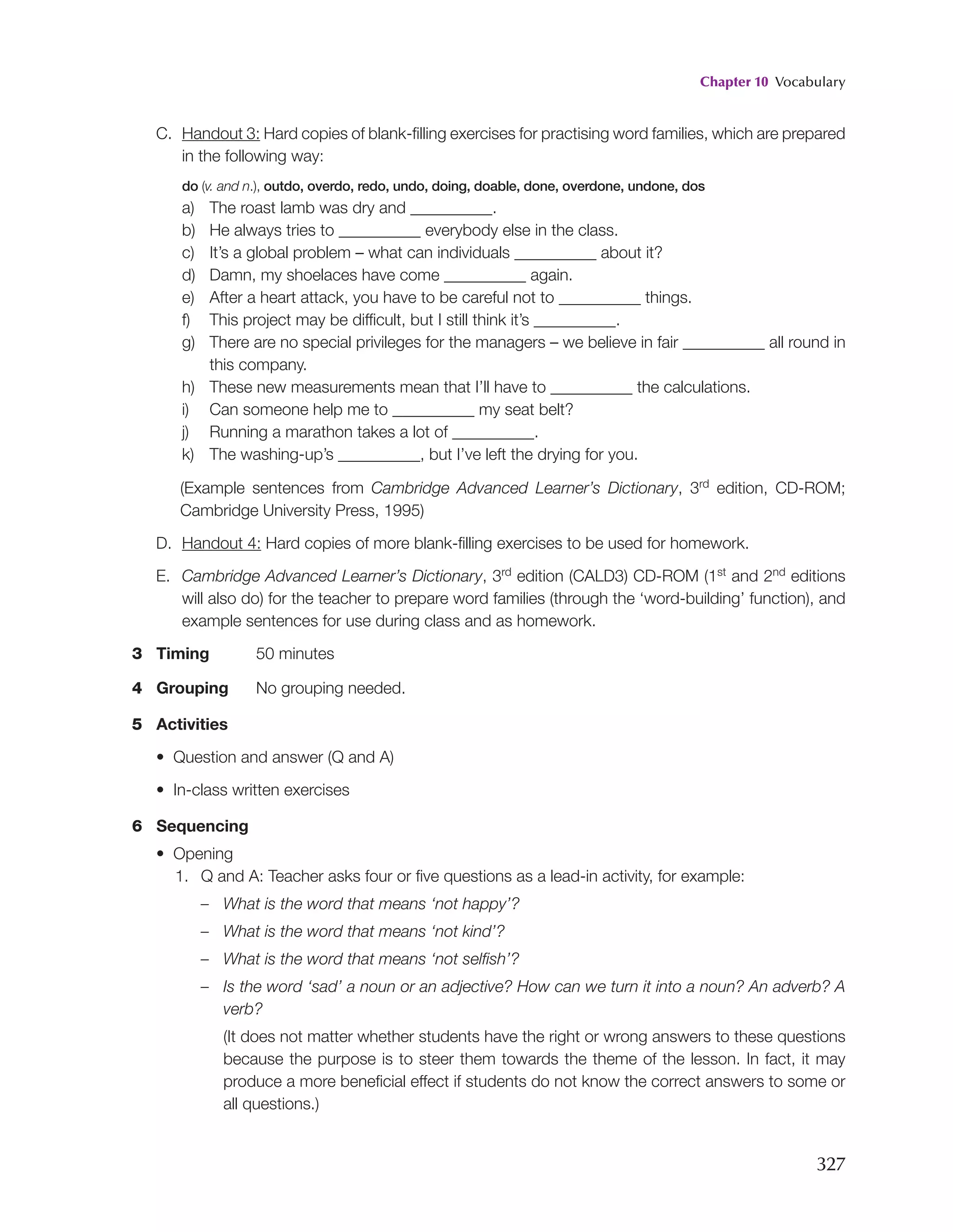 Chapter 10 Vocabulary
327
C. Handout 3: Hard copies of blank-filling exercises for practising word families, which are prepared
in the following way:
do (v. and n.), outdo, overdo, redo, undo, doing, doable, done, overdone, undone, dos
a) The roast lamb was dry and __________.
b) He always tries to __________ everybody else in the class.
c) It’s a global problem – what can individuals __________ about it?
d) Damn, my shoelaces have come __________ again.
e) After a heart attack, you have to be careful not to __________ things.
f) This project may be difficult, but I still think it’s __________.
g)	
There are no special privileges for the managers – we believe in fair __________ all round in
this company.
h) These new measurements mean that I’ll have to __________ the calculations.
i) Can someone help me to __________ my seat belt?
j) Running a marathon takes a lot of __________.
k) The washing-up’s __________, but I’ve left the drying for you.
	
(Example sentences from Cambridge Advanced Learner’s Dictionary, 3rd edition, CD-ROM;
Cambridge University Press, 1995)
D. Handout 4: Hard copies of more blank-filling exercises to be used for homework.
E. Cambridge Advanced Learner’s Dictionary, 3rd edition (CALD3) CD-ROM (1st and 2nd editions
will also do) for the teacher to prepare word families (through the ‘word-building’ function), and
example sentences for use during class and as homework.
3 Timing 50 minutes
4 Grouping No grouping needed.
5 Activities
• Question and answer (Q and A)
• In-class written exercises
6 Sequencing
• Opening
1. Q and A: Teacher asks four or five questions as a lead-in activity, for example:
– What is the word that means ‘not happy’?
– What is the word that means ‘not kind’?
– What is the word that means ‘not selfish’?
–	
Is the word ‘sad’ a noun or an adjective? How can we turn it into a noun? An adverb? A
verb?
		
(It does not matter whether students have the right or wrong answers to these questions
because the purpose is to steer them towards the theme of the lesson. In fact, it may
produce a more beneficial effect if students do not know the correct answers to some or
all questions.)
 