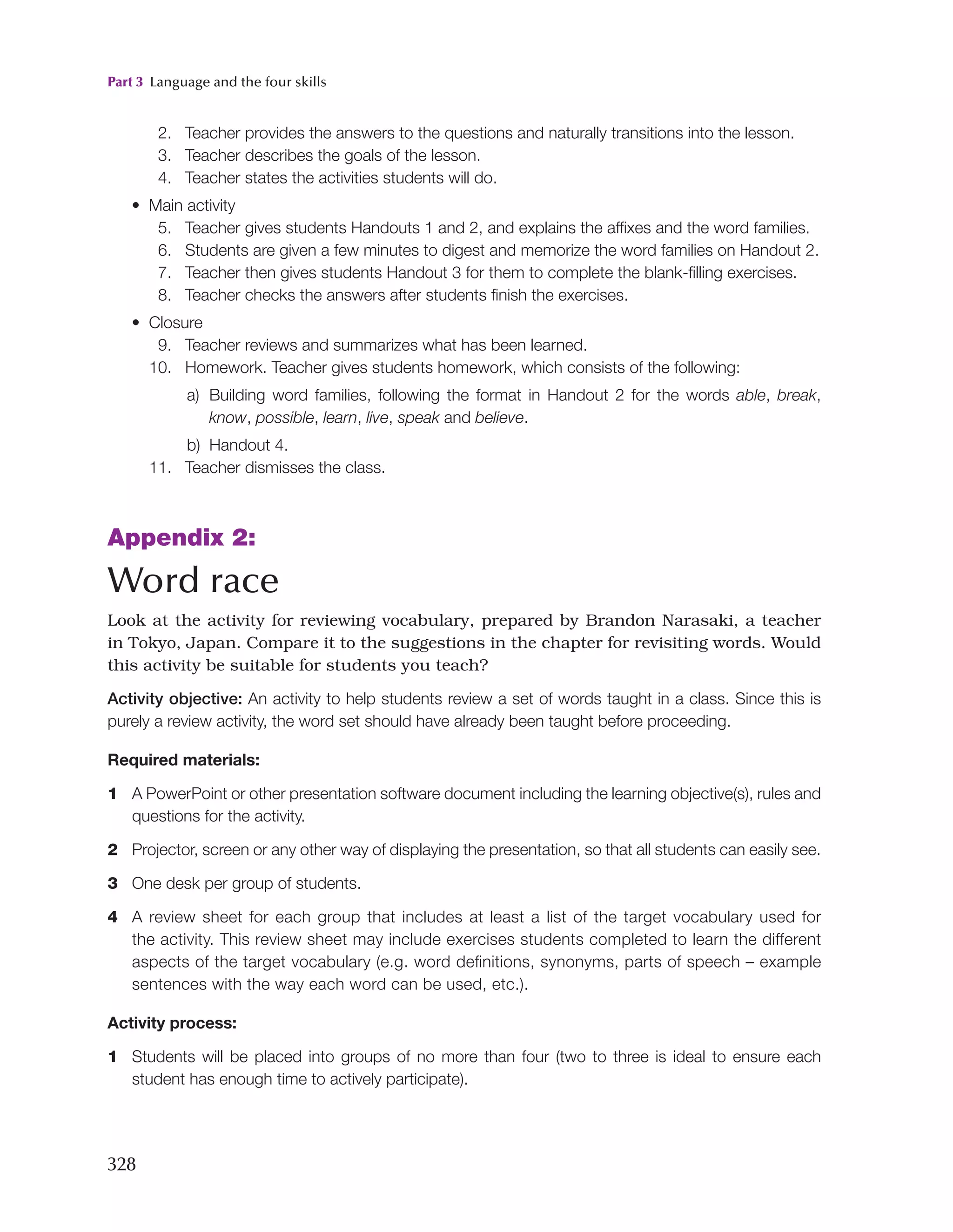 Part 3 Language and the four skills
328
2. Teacher provides the answers to the questions and naturally transitions into the lesson.
3. Teacher describes the goals of the lesson.
4. Teacher states the activities students will do.
• Main activity
5. Teacher gives students Handouts 1 and 2, and explains the affixes and the word families.
6. Students are given a few minutes to digest and memorize the word families on Handout 2.
7. Teacher then gives students Handout 3 for them to complete the blank-filling exercises.
8. Teacher checks the answers after students finish the exercises.
• Closure
9. Teacher reviews and summarizes what has been learned.
10. Homework. Teacher gives students homework, which consists of the following:
a) Building word families, following the format in Handout 2 for the words able, break,
know, possible, learn, live, speak and believe.
b) Handout 4.
11. Teacher dismisses the class.
Appendix 2:
Word race
Look at the activity for reviewing vocabulary, prepared by Brandon Narasaki, a teacher
in Tokyo, Japan. Compare it to the suggestions in the chapter for revisiting words. Would
this activity be suitable for students you teach?
Activity objective: An activity to help students review a set of words taught in a class. Since this is
purely a review activity, the word set should have already been taught before proceeding.
Required materials:
1 A PowerPoint or other presentation software document including the learning objective(s), rules and
questions for the activity.
2 Projector, screen or any other way of displaying the presentation, so that all students can easily see.
3 One desk per group of students.
4 A review sheet for each group that includes at least a list of the target vocabulary used for
the activity. This review sheet may include exercises students completed to learn the different
aspects of the target vocabulary (e.g. word definitions, synonyms, parts of speech – example
sentences with the way each word can be used, etc.).
Activity process:
1 Students will be placed into groups of no more than four (two to three is ideal to ensure each
student has enough time to actively participate).
 