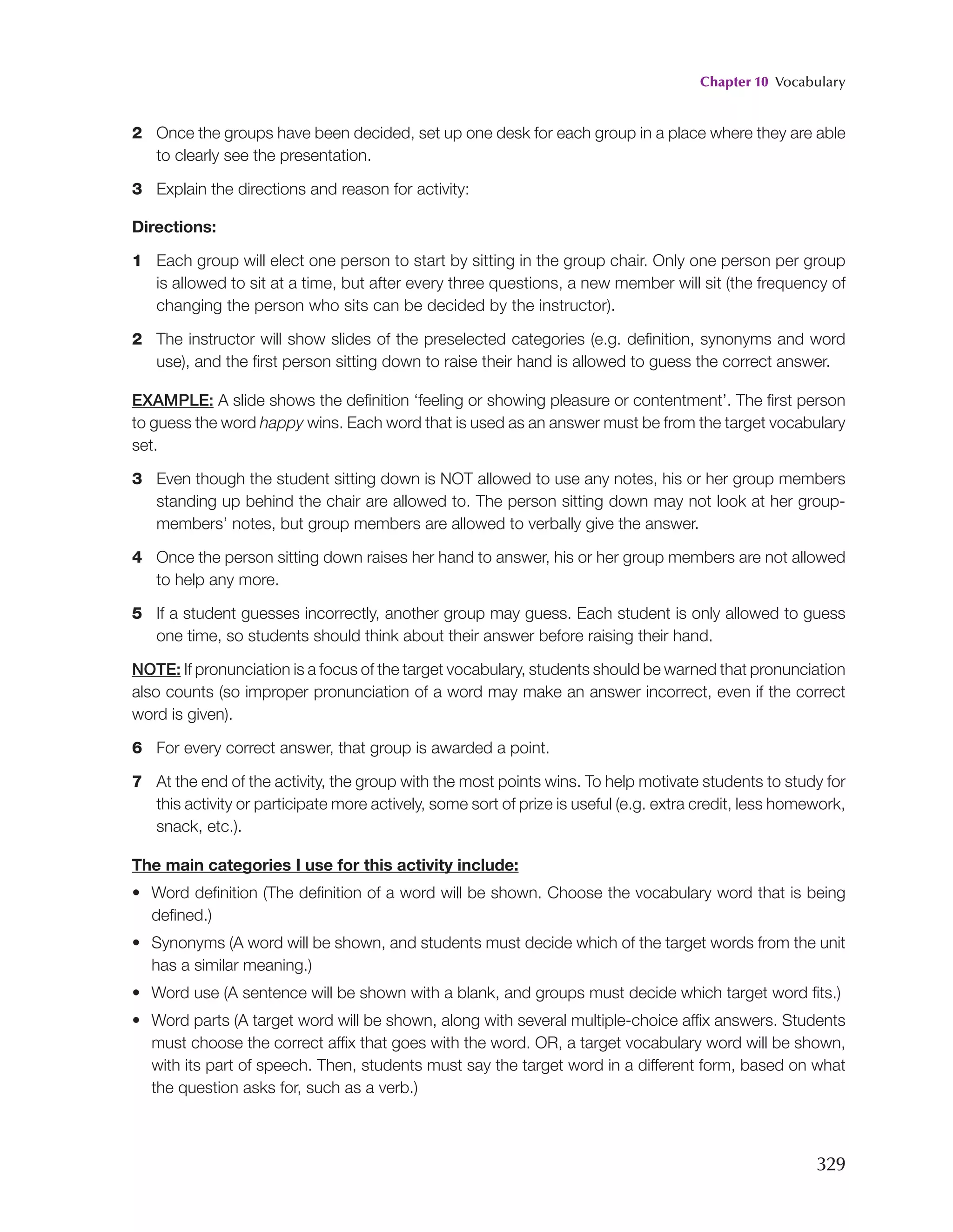 Chapter 10 Vocabulary
329
2 Once the groups have been decided, set up one desk for each group in a place where they are able
to clearly see the presentation.
3 Explain the directions and reason for activity:
Directions:
1 Each group will elect one person to start by sitting in the group chair. Only one person per group
is allowed to sit at a time, but after every three questions, a new member will sit (the frequency of
changing the person who sits can be decided by the instructor).
2 The instructor will show slides of the preselected categories (e.g. definition, synonyms and word
use), and the first person sitting down to raise their hand is allowed to guess the correct answer.
EXAMPLE: A slide shows the definition ‘feeling or showing pleasure or contentment’. The first person
to guess the word happy wins. Each word that is used as an answer must be from the target vocabulary
set.
3 Even though the student sitting down is NOT allowed to use any notes, his or her group members
standing up behind the chair are allowed to. The person sitting down may not look at her group-
members’ notes, but group members are allowed to verbally give the answer.
4 Once the person sitting down raises her hand to answer, his or her group members are not allowed
to help any more.
5 If a student guesses incorrectly, another group may guess. Each student is only allowed to guess
one time, so students should think about their answer before raising their hand.
NOTE: If pronunciation is a focus of the target vocabulary, students should be warned that pronunciation
also counts (so improper pronunciation of a word may make an answer incorrect, even if the correct
word is given).
6 For every correct answer, that group is awarded a point.
7 At the end of the activity, the group with the most points wins. To help motivate students to study for
this activity or participate more actively, some sort of prize is useful (e.g. extra credit, less homework,
snack, etc.).
The main categories I use for this activity include:
• Word definition (The definition of a word will be shown. Choose the vocabulary word that is being
defined.)
• Synonyms (A word will be shown, and students must decide which of the target words from the unit
has a similar meaning.)
• Word use (A sentence will be shown with a blank, and groups must decide which target word fits.)
• Word parts (A target word will be shown, along with several multiple-choice affix answers. Students
must choose the correct affix that goes with the word. OR, a target vocabulary word will be shown,
with its part of speech. Then, students must say the target word in a different form, based on what
the question asks for, such as a verb.)
 