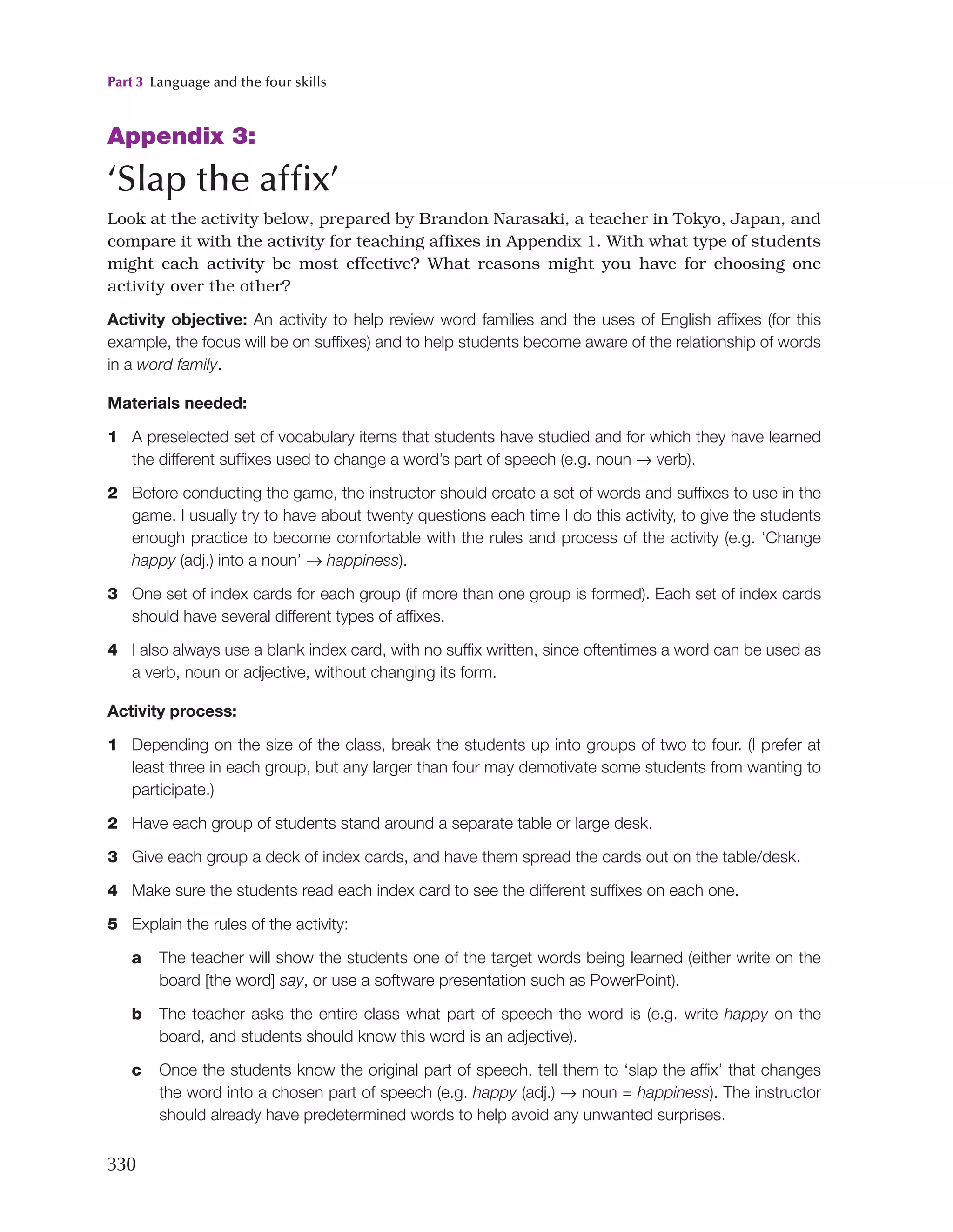 Part 3 Language and the four skills
330
Appendix 3:
‘Slap the affix’
Look at the activity below, prepared by Brandon Narasaki, a teacher in Tokyo, Japan, and
compare it with the activity for teaching affixes in Appendix 1. With what type of students
might each activity be most effective? What reasons might you have for choosing one
activity over the other?
Activity objective: An activity to help review word families and the uses of English affixes (for this
example, the focus will be on suffixes) and to help students become aware of the relationship of words
in a word family.
Materials needed:
1 A preselected set of vocabulary items that students have studied and for which they have learned
the different suffixes used to change a word’s part of speech (e.g. noun → verb).
2 Before conducting the game, the instructor should create a set of words and suffixes to use in the
game. I usually try to have about twenty questions each time I do this activity, to give the students
enough practice to become comfortable with the rules and process of the activity (e.g. ‘Change
happy (adj.) into a noun’ → happiness).
3 One set of index cards for each group (if more than one group is formed). Each set of index cards
should have several different types of affixes.
4 I also always use a blank index card, with no suffix written, since oftentimes a word can be used as
a verb, noun or adjective, without changing its form.
Activity process:
1 Depending on the size of the class, break the students up into groups of two to four. (I prefer at
least three in each group, but any larger than four may demotivate some students from wanting to
participate.)
2 Have each group of students stand around a separate table or large desk.
3 Give each group a deck of index cards, and have them spread the cards out on the table/desk.
4 Make sure the students read each index card to see the different suffixes on each one.
5 Explain the rules of the activity:
a The teacher will show the students one of the target words being learned (either write on the
board [the word] say, or use a software presentation such as PowerPoint).
b The teacher asks the entire class what part of speech the word is (e.g. write happy on the
board, and students should know this word is an adjective).
c Once the students know the original part of speech, tell them to ‘slap the affix’ that changes
the word into a chosen part of speech (e.g. happy (adj.) → noun = happiness). The instructor
should already have predetermined words to help avoid any unwanted surprises.
 