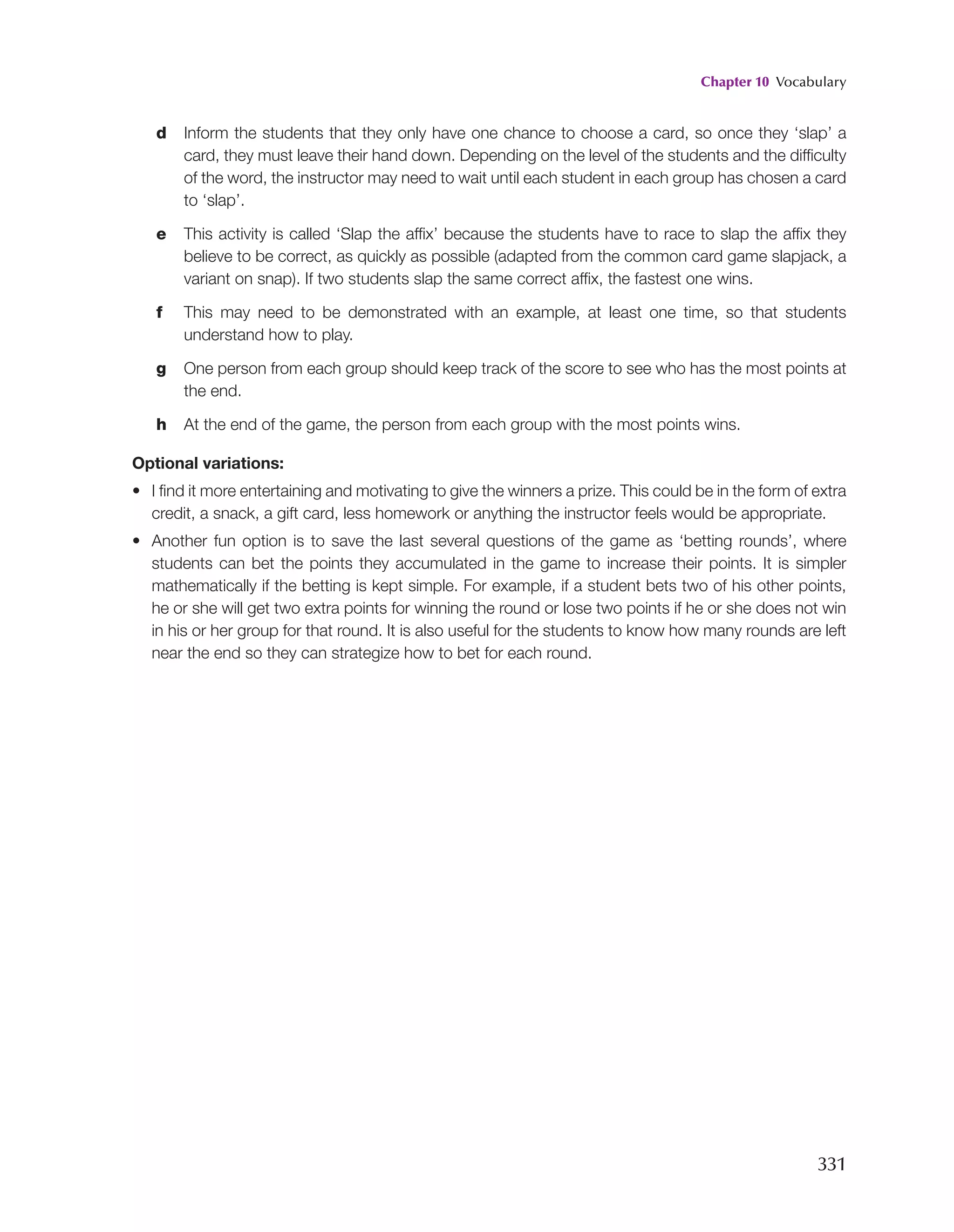 Chapter 10 Vocabulary
331
d Inform the students that they only have one chance to choose a card, so once they ‘slap’ a
card, they must leave their hand down. Depending on the level of the students and the difficulty
of the word, the instructor may need to wait until each student in each group has chosen a card
to ‘slap’.
e This activity is called ‘Slap the affix’ because the students have to race to slap the affix they
believe to be correct, as quickly as possible (adapted from the common card game slapjack, a
variant on snap). If two students slap the same correct affix, the fastest one wins.
f This may need to be demonstrated with an example, at least one time, so that students
understand how to play.
g One person from each group should keep track of the score to see who has the most points at
the end.
h At the end of the game, the person from each group with the most points wins.
Optional variations:
• I find it more entertaining and motivating to give the winners a prize. This could be in the form of extra
credit, a snack, a gift card, less homework or anything the instructor feels would be appropriate.
• Another fun option is to save the last several questions of the game as ‘betting rounds’, where
students can bet the points they accumulated in the game to increase their points. It is simpler
mathematically if the betting is kept simple. For example, if a student bets two of his other points,
he or she will get two extra points for winning the round or lose two points if he or she does not win
in his or her group for that round. It is also useful for the students to know how many rounds are left
near the end so they can strategize how to bet for each round.
 