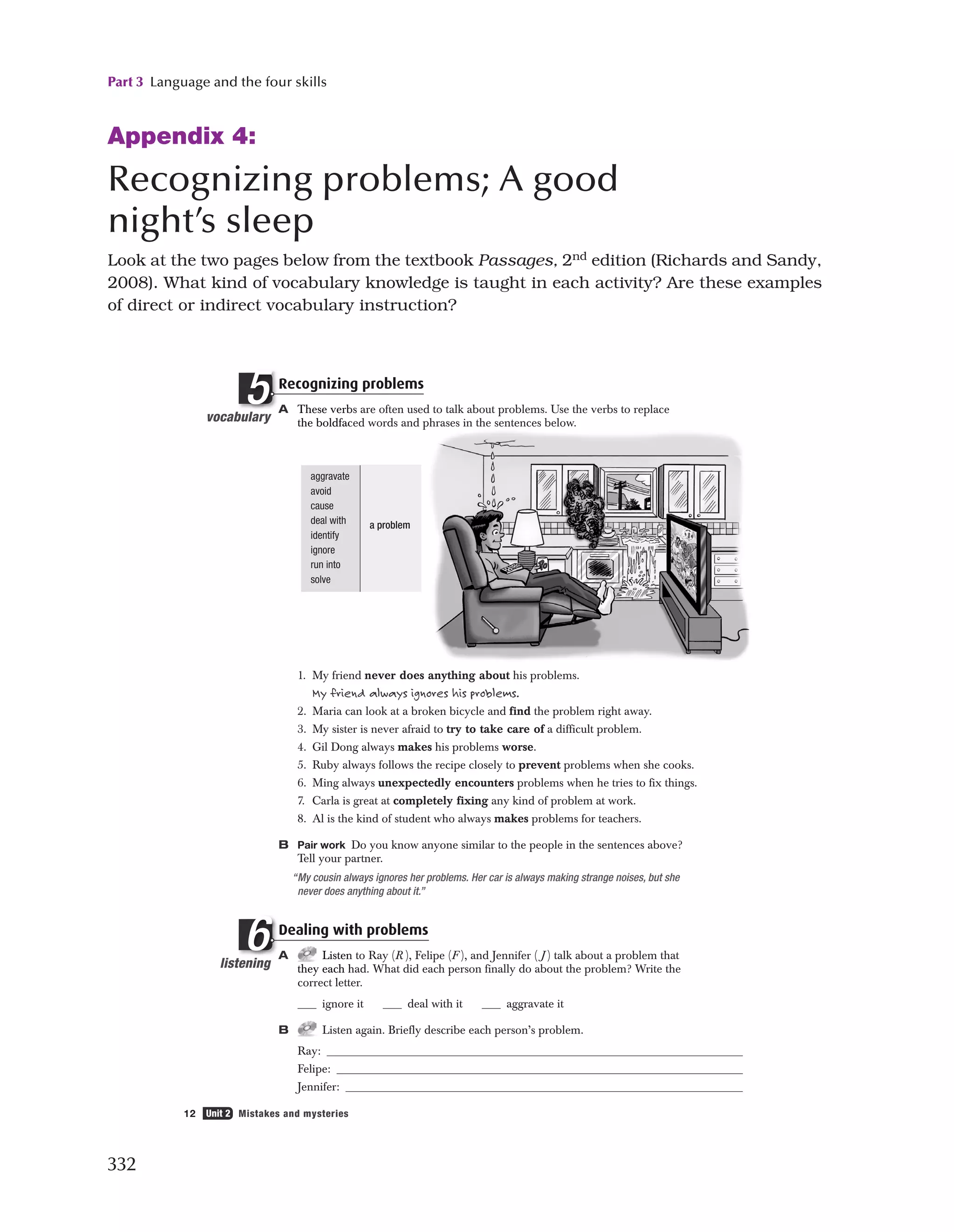 Part 3 Language and the four skills
332
Appendix 4:
Recognizing problems; A good
night’s sleep
Look at the two pages below from the textbook Passages, 2nd
edition (Richards and Sandy,
2008). What kind of vocabulary knowledge is taught in each activity? Are these examples
of direct or indirect vocabulary instruction?
12 Unit 2 Mistakes and mysteries
aggravate
avoid
cause
deal with
identify
ignore
run into
solve
a problem
Recognizing problems
A These verbs are often used to talk about problems. Use the verbs to replace
the boldfaced words and phrases in the sentences below.
1. My friend never does anything about his problems.
My friend always ignores his problems.
2. Maria can look at a broken bicycle and find the problem right away.
3. My sister is never afraid to try to take care of a difficult problem.
4. Gil Dong always makes his problems worse.
5. Ruby always follows the recipe closely to prevent problems when she cooks.
6. Ming always unexpectedly encounters problems when he tries to fix things.
7. Carla is great at completely fixing any kind of problem at work.
8. Al is the kind of student who always makes problems for teachers.
B Pair work Do you know anyone similar to the people in the sentences above?
Tell your partner.
“My cousin always ignores her problems. Her car is always making strange noises, but she
never does anything about it.”
Dealing with problems
A Listen to Ray (R ), Felipe (F ), and Jennifer ( J ) talk about a problem that
they each had. What did each person finally do about the problem? Write the
correct letter.
ignore it deal with it aggravate it
B Listen again. Briefly describe each person’s problem.
Ray:
Felipe:
Jennifer:
vocabulary
b
Recognizin
A These verb
the boldfac
ulary
R
A
l
5
listening
t
Dealing wit
A Listen
they each h
t l tt
ning
D
A
i
6
2500_Pass_SB1_U02_P05.2f 12 12/4/07 5:39:35 PM
 