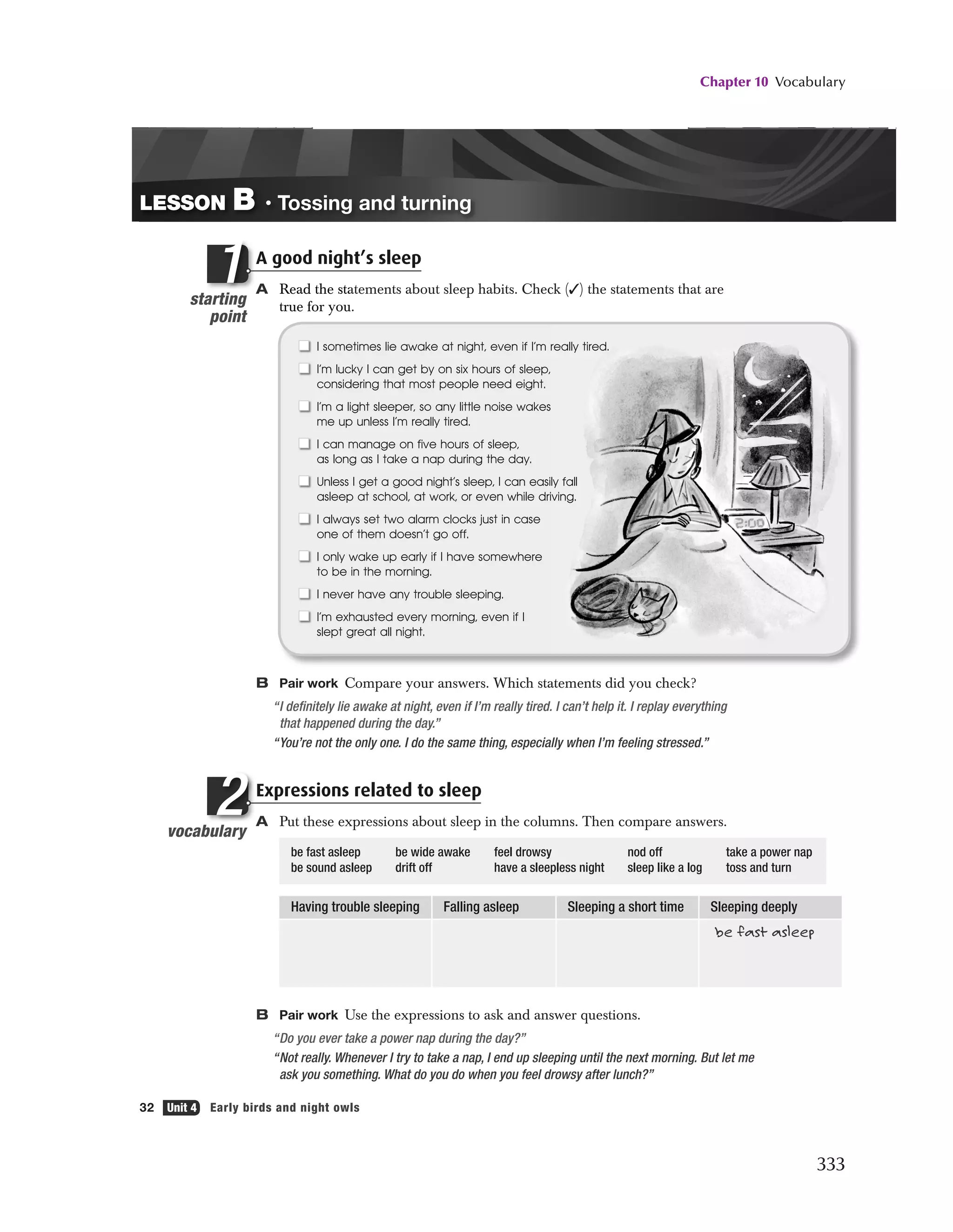 Chapter 10 Vocabulary
333
32 Unit 4 Early birds and night owls
vocabulary
bulary
l
2
I sometimes lie awake at night, even if I’m really tired.
I’m lucky I can get by on six hours of sleep,
considering that most people need eight.
I’m a light sleeper, so any little noise wakes
me up unless I’m really tired.
I can manage on five hours of sleep,
as long as I take a nap during the day.
Unless I get a good night’s sleep, I can easily fall
asleep at school, at work, or even while driving.
I always set two alarm clocks just in case
one of them doesn’t go off.
I only wake up early if I have somewhere
to be in the morning.
I never have any trouble sleeping.
I’m exhausted every morning, even if I
slept great all night.
A good night’s sleep
A Read the statements about sleep habits. Check (✓) the statements that are
true for you.
B Pair work Compare your answers. Which statements did you check?
“I definitely lie awake at night, even if I’m really tired. I can’t help it. I replay everything
that happened during the day.”
“You’re not the only one. I do the same thing, especially when I’m feeling stressed.”
Expressions related to sleep
A Put these expressions about sleep in the columns. Then compare answers.
be fast asleep be wide awake feel drowsy nod off take a power nap
be sound asleep drift off have a sleepless night sleep like a log toss and turn
Having trouble sleeping Falling asleep Sleeping a short time Sleeping deeply
be fast asleep
B Pair work Use the expressions to ask and answer questions.
“Do you ever take a power nap during the day?”
“Not really. Whenever I try to take a nap, I end up sleeping until the next morning. But let me
ask you something. What do you do when you feel drowsy after lunch?”
LESSON B • Tossing and turning
starting
point
t t
A good nigh
A Read the sta
true for you
ting
oint
A
A
ti
1
2500_Pass_SB1_U04_P05.2f 32 12/4/07 5:15:25 PM
 