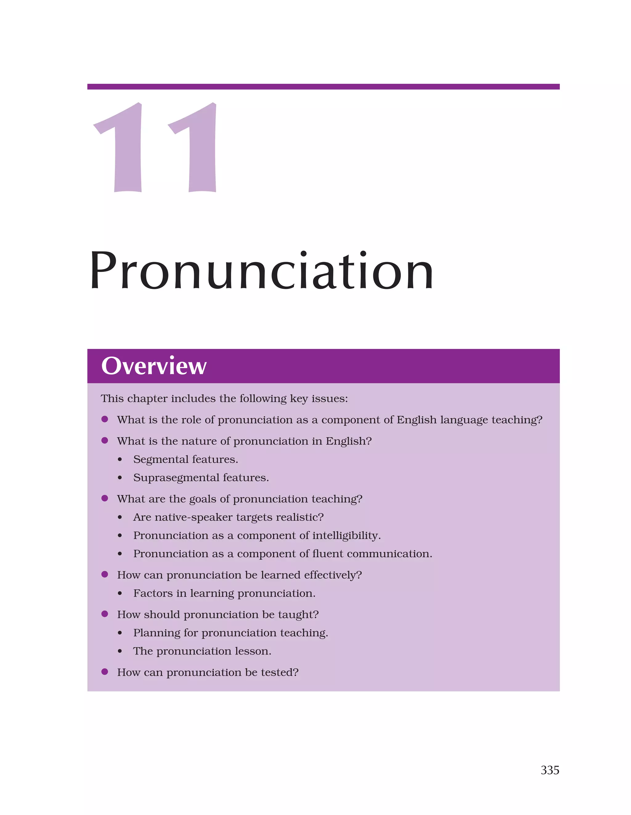 335
Overview
This chapter includes the following key issues:
●
● What is the role of pronunciation as a component of English language teaching?
●
● What is the nature of pronunciation in English?
• Segmental features.
• Suprasegmental features.
●
● What are the goals of pronunciation teaching?
• Are native-speaker targets realistic?
• Pronunciation as a component of intelligibility.
• Pronunciation as a component of fluent communication.
●
● How can pronunciation be learned effectively?
• Factors in learning pronunciation.
●
● How should pronunciation be taught?
• Planning for pronunciation teaching.
• The pronunciation lesson.
●
● How can pronunciation be tested?
11
Pronunciation
 