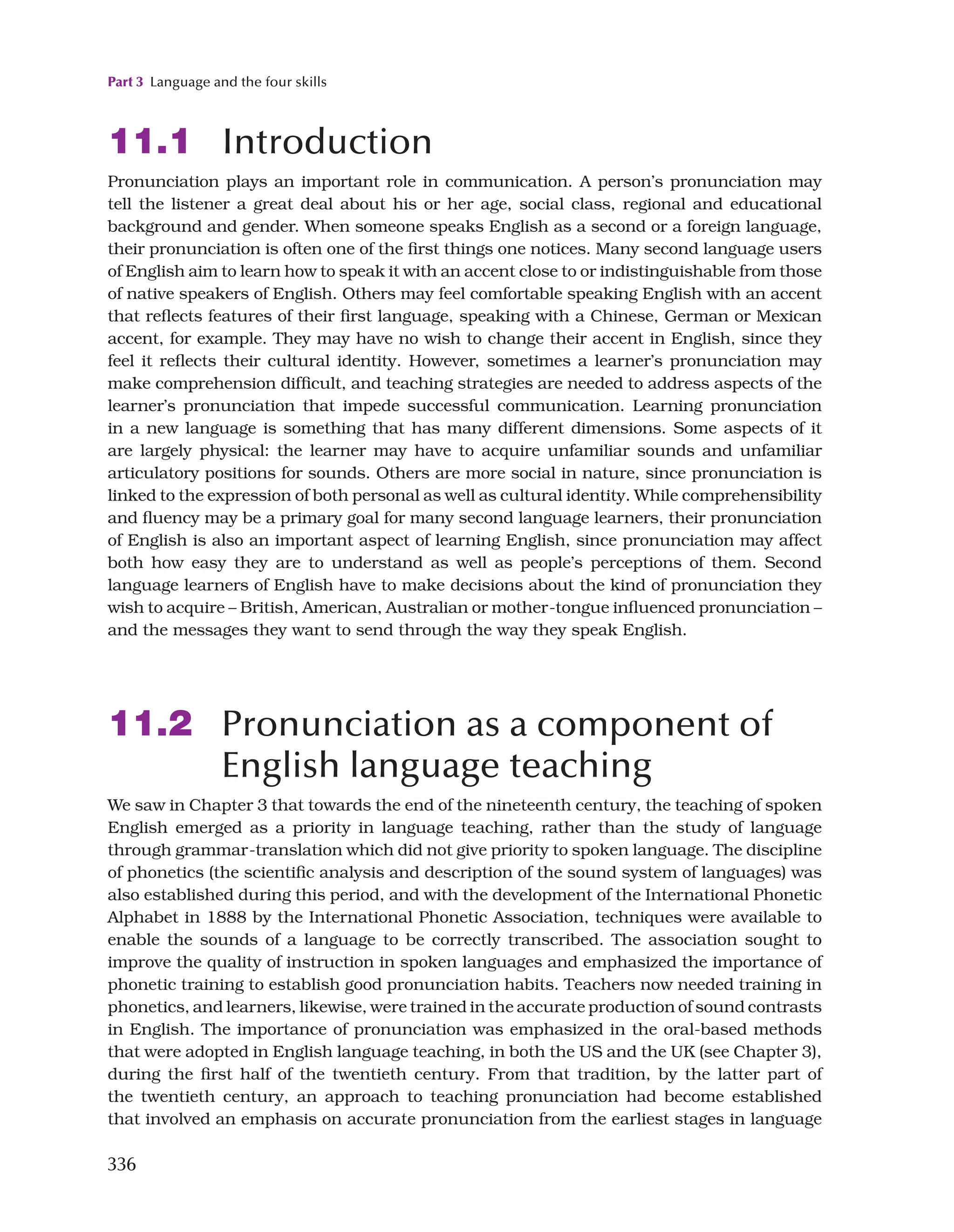 Part 3 Language and the four skills
336
11.1 Introduction
Pronunciation plays an important role in communication. A person’s pronunciation may
tell the listener a great deal about his or her age, social class, regional and educational
background and gender. When someone speaks English as a second or a foreign language,
their pronunciation is often one of the first things one notices. Many second language users
of English aim to learn how to speak it with an accent close to or indistinguishable from those
of native speakers of English. Others may feel comfortable speaking English with an accent
that reflects features of their first language, speaking with a Chinese, German or Mexican
accent, for example. They may have no wish to change their accent in English, since they
feel it reflects their cultural identity. However, sometimes a learner’s pronunciation may
make comprehension difficult, and teaching strategies are needed to address aspects of the
learner’s pronunciation that impede successful communication. Learning pronunciation
in a new language is something that has many different dimensions. Some aspects of it
are largely physical: the learner may have to acquire unfamiliar sounds and unfamiliar
articulatory positions for sounds. Others are more social in nature, since pronunciation is
linked to the expression of both personal as well as cultural identity. While comprehensibility
and fluency may be a primary goal for many second language learners, their pronunciation
of English is also an important aspect of learning English, since pronunciation may affect
both how easy they are to understand as well as people’s perceptions of them. Second
language learners of English have to make decisions about the kind of pronunciation they
wish to acquire – British, American, Australian or mother-tongue influenced pronunciation –
and the messages they want to send through the way they speak English.
11.2 Pronunciation as a component of
English language teaching
We saw in Chapter 3 that towards the end of the nineteenth century, the teaching of spoken
English emerged as a priority in language teaching, rather than the study of language
through grammar-translation which did not give priority to spoken language. The discipline
of phonetics (the scientific analysis and description of the sound system of languages) was
also established during this period, and with the development of the International Phonetic
Alphabet in 1888 by the International Phonetic Association, techniques were available to
enable the sounds of a language to be correctly transcribed. The association sought to
improve the quality of instruction in spoken languages and emphasized the importance of
phonetic training to establish good pronunciation habits. Teachers now needed training in
phonetics, and learners, likewise, were trained in the accurate production of sound contrasts
in English. The importance of pronunciation was emphasized in the oral-based methods
that were adopted in English language teaching, in both the US and the UK (see Chapter 3),
during the first half of the twentieth century. From that tradition, by the latter part of
the twentieth century, an approach to teaching pronunciation had become established
that involved an emphasis on accurate pronunciation from the earliest stages in language
 