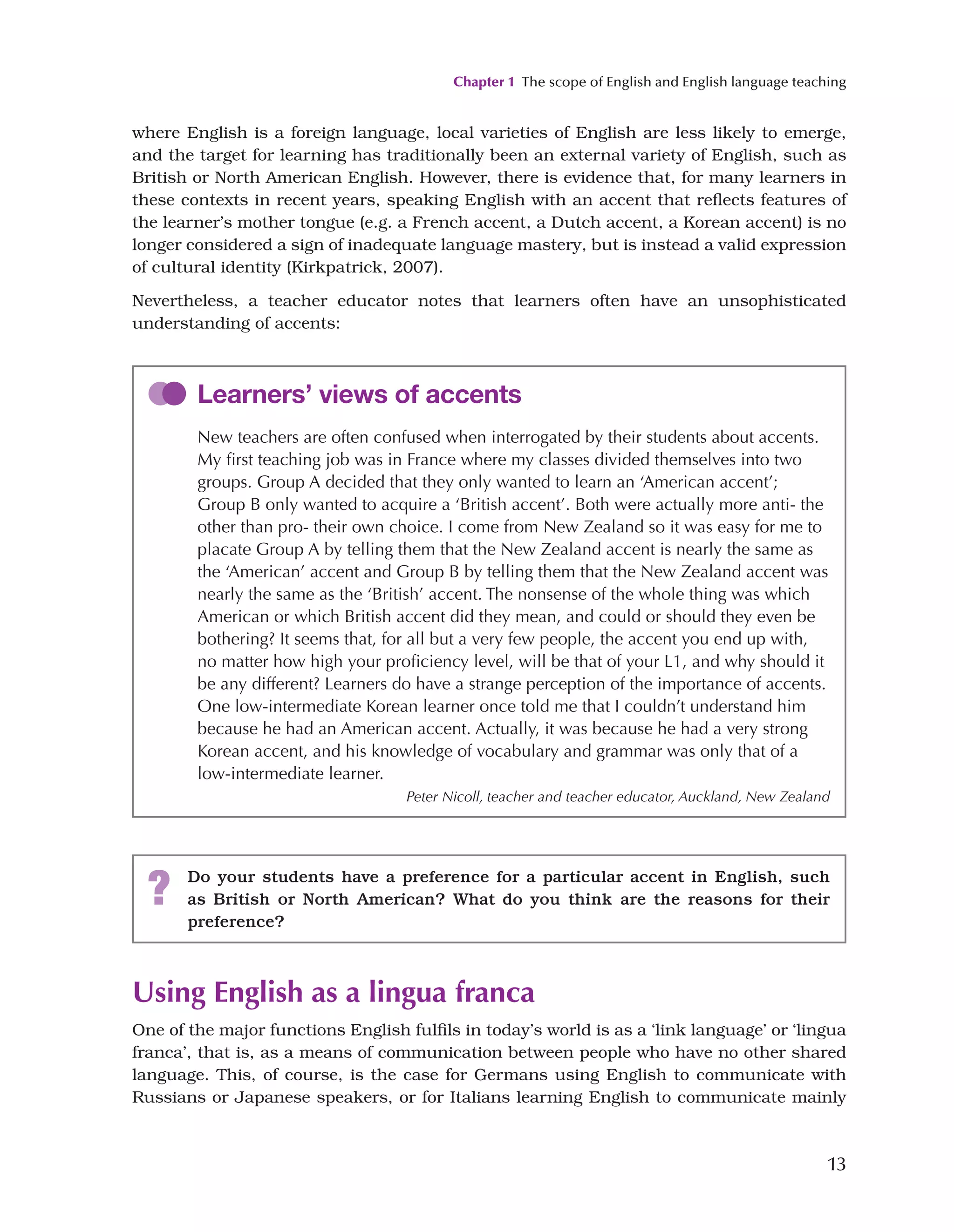 Chapter 1 The scope of English and English language teaching
13
where English is a foreign language, local varieties of English are less likely to emerge,
and the target for learning has traditionally been an external variety of English, such as
British or North American English. However, there is evidence that, for many learners in
these contexts in recent years, speaking English with an accent that reflects features of
the learner’s mother tongue (e.g. a French accent, a Dutch accent, a Korean accent) is no
longer considered a sign of inadequate language mastery, but is instead a valid expression
of cultural identity (Kirkpatrick, 2007).
Nevertheless, a teacher educator notes that learners often have an unsophisticated
understanding of accents:
Learners’ views of accents
New teachers are often confused when interrogated by their students about accents.
My first teaching job was in France where my classes divided themselves into two
groups. Group A decided that they only wanted to learn an ‘American accent’;
Group B only wanted to acquire a ‘British accent’. Both were actually more anti- the
other than pro- their own choice. I come from New Zealand so it was easy for me to
placate Group A by telling them that the New Zealand accent is nearly the same as
the ‘American’ accent and Group B by telling them that the New Zealand accent was
nearly the same as the ‘British’ accent. The nonsense of the whole thing was which
American or which British accent did they mean, and could or should they even be
bothering? It seems that, for all but a very few people, the accent you end up with,
no matter how high your proficiency level, will be that of your L1, and why should it
be any different? Learners do have a strange perception of the importance of accents.
One low-intermediate Korean learner once told me that I couldn’t understand him
because he had an American accent. Actually, it was because he had a very strong
Korean accent, and his knowledge of vocabulary and grammar was only that of a
low-intermediate learner.
Peter Nicoll, teacher and teacher educator, Auckland, New Zealand
? Do your students have a preference for a particular accent in English, such
as British or North American? What do you think are the reasons for their
preference?
Using English as a lingua franca
One of the major functions English fulfils in today’s world is as a ‘link language’ or ‘lingua
franca’, that is, as a means of communication between people who have no other shared
language. This, of course, is the case for Germans using English to communicate with
Russians or Japanese speakers, or for Italians learning English to communicate mainly
 