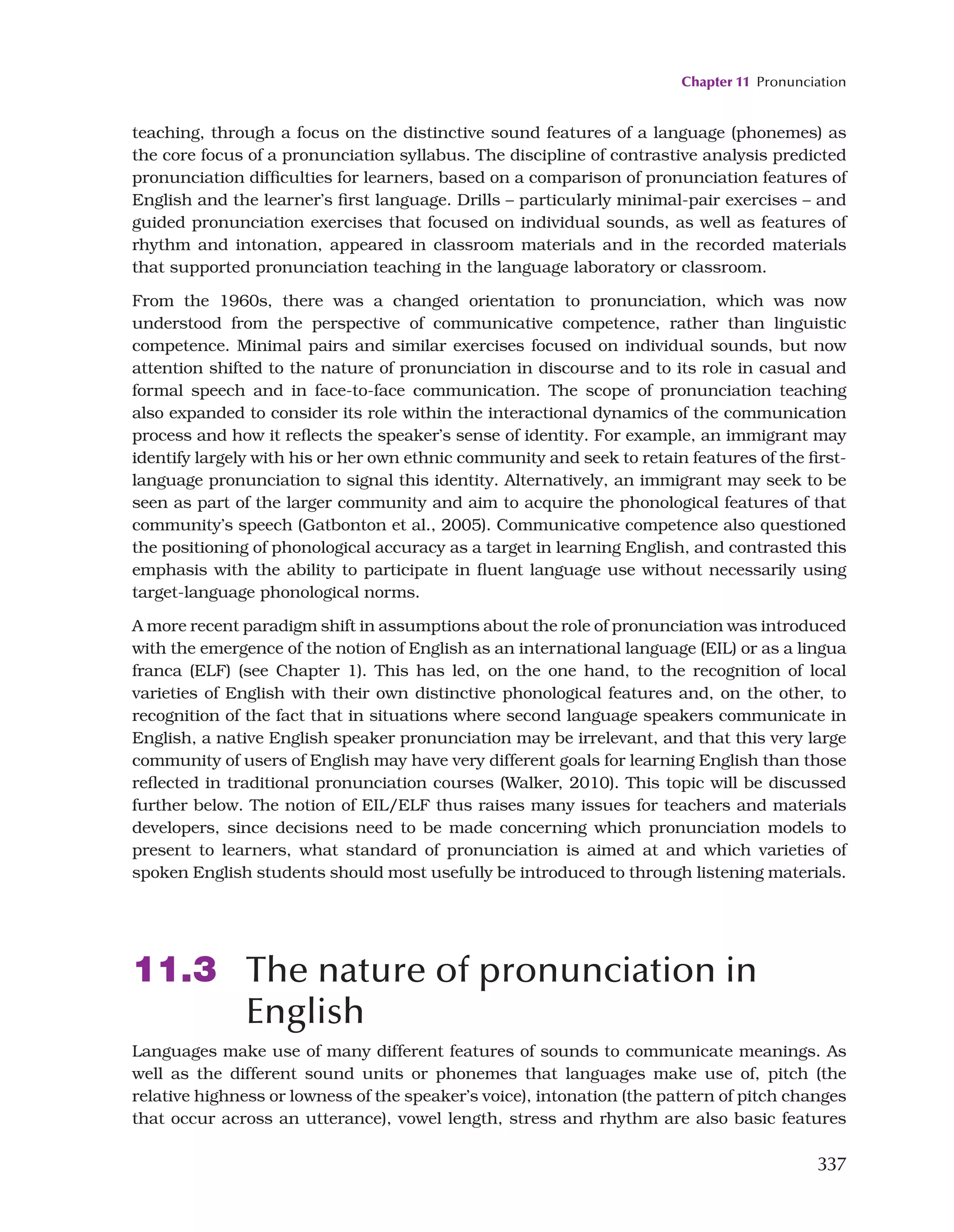 Chapter 11 Pronunciation
337
teaching, through a focus on the distinctive sound features of a language (phonemes) as
the core focus of a pronunciation syllabus. The discipline of contrastive analysis predicted
pronunciation difficulties for learners, based on a comparison of pronunciation features of
English and the learner’s first language. Drills – particularly minimal-pair exercises – and
guided pronunciation exercises that focused on individual sounds, as well as features of
rhythm and intonation, appeared in classroom materials and in the recorded materials
that supported pronunciation teaching in the language laboratory or classroom.
From the 1960s, there was a changed orientation to pronunciation, which was now
understood from the perspective of communicative competence, rather than linguistic
competence. Minimal pairs and similar exercises focused on individual sounds, but now
attention shifted to the nature of pronunciation in discourse and to its role in casual and
formal speech and in face-to-face communication. The scope of pronunciation teaching
also expanded to consider its role within the interactional dynamics of the communication
process and how it reflects the speaker’s sense of identity. For example, an immigrant may
identify largely with his or her own ethnic community and seek to retain features of the first-
language pronunciation to signal this identity. Alternatively, an immigrant may seek to be
seen as part of the larger community and aim to acquire the phonological features of that
community’s speech (Gatbonton et al., 2005). Communicative competence also questioned
the positioning of phonological accuracy as a target in learning English, and contrasted this
emphasis with the ability to participate in fluent language use without necessarily using
target-language phonological norms.
A more recent paradigm shift in assumptions about the role of pronunciation was introduced
with the emergence of the notion of English as an international language (EIL) or as a lingua
franca (ELF) (see Chapter 1). This has led, on the one hand, to the recognition of local
varieties of English with their own distinctive phonological features and, on the other, to
recognition of the fact that in situations where second language speakers communicate in
English, a native English speaker pronunciation may be irrelevant, and that this very large
community of users of English may have very different goals for learning English than those
reflected in traditional pronunciation courses (Walker, 2010). This topic will be discussed
further below. The notion of EIL/ELF thus raises many issues for teachers and materials
developers, since decisions need to be made concerning which pronunciation models to
present to learners, what standard of pronunciation is aimed at and which varieties of
spoken English students should most usefully be introduced to through listening materials.
11.3 The nature of pronunciation in
English
Languages make use of many different features of sounds to communicate meanings. As
well as the different sound units or phonemes that languages make use of, pitch (the
relative highness or lowness of the speaker’s voice), intonation (the pattern of pitch changes
that occur across an utterance), vowel length, stress and rhythm are also basic features
 