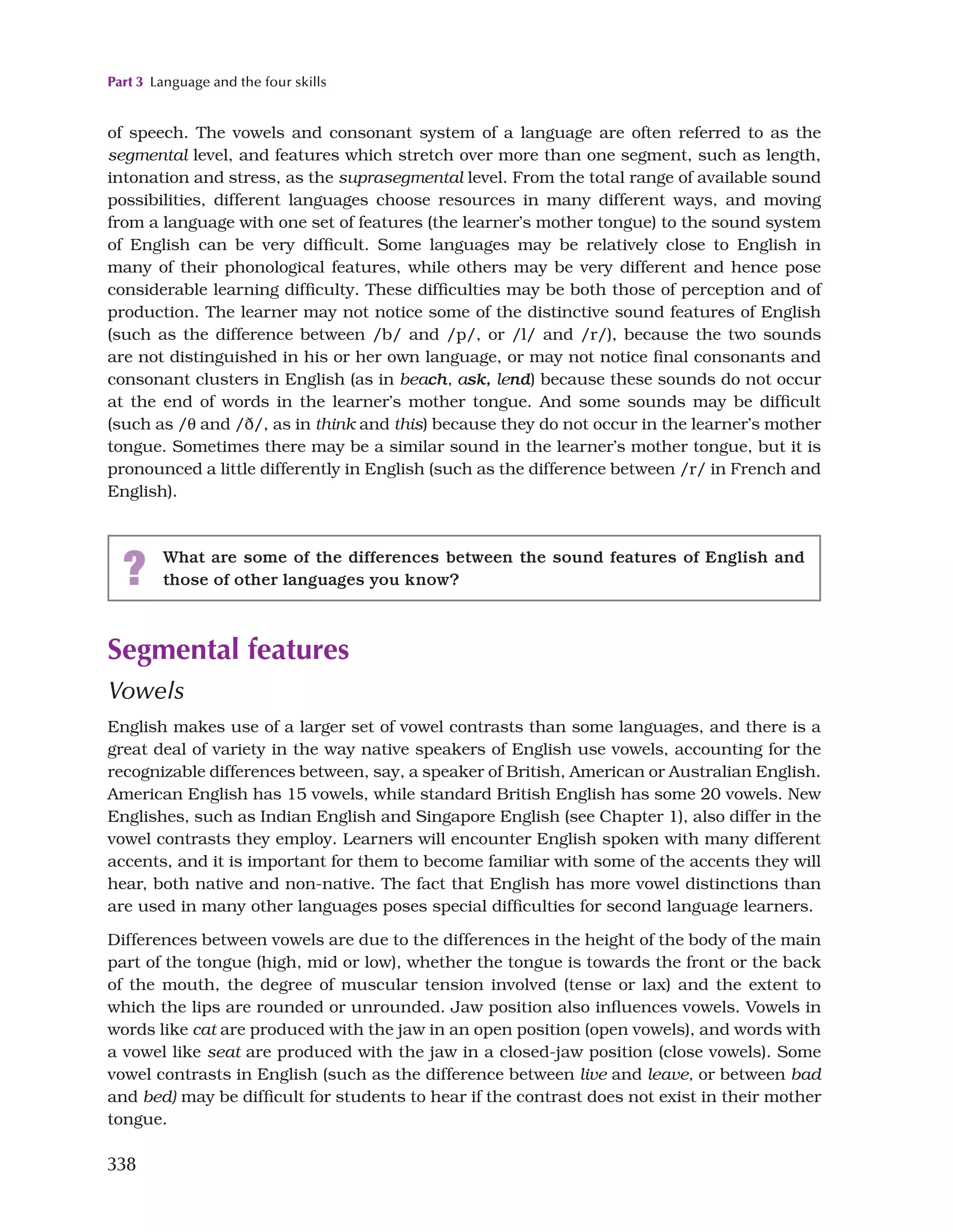 Part 3 Language and the four skills
338
of speech. The vowels and consonant system of a language are often referred to as the
segmental level, and features which stretch over more than one segment, such as length,
intonation and stress, as the suprasegmental level. From the total range of available sound
possibilities, different languages choose resources in many different ways, and moving
from a language with one set of features (the learner’s mother tongue) to the sound system
of English can be very difficult. Some languages may be relatively close to English in
many of their phonological features, while others may be very different and hence pose
considerable learning difficulty. These difficulties may be both those of perception and of
production. The learner may not notice some of the distinctive sound features of English
(such as the difference between /b/ and /p/, or /l/ and /r/), because the two sounds
are not distinguished in his or her own language, or may not notice final consonants and
consonant clusters in English (as in beach, ask, lend) because these sounds do not occur
at the end of words in the learner’s mother tongue. And some sounds may be difficult
(such as /q and /ð/, as in think and this) because they do not occur in the learner’s mother
tongue. Sometimes there may be a similar sound in the learner’s mother tongue, but it is
pronounced a little differently in English (such as the difference between /r/ in French and
English).
? What are some of the differences between the sound features of English and
those of other languages you know?
Segmental features
Vowels
English makes use of a larger set of vowel contrasts than some languages, and there is a
great deal of variety in the way native speakers of English use vowels, accounting for the
recognizable differences between, say, a speaker of British, American or Australian English.
American English has 15 vowels, while standard British English has some 20 vowels. New
Englishes, such as Indian English and Singapore English (see Chapter 1), also differ in the
vowel contrasts they employ. Learners will encounter English spoken with many different
accents, and it is important for them to become familiar with some of the accents they will
hear, both native and non-native. The fact that English has more vowel distinctions than
are used in many other languages poses special difficulties for second language learners.
Differences between vowels are due to the differences in the height of the body of the main
part of the tongue (high, mid or low), whether the tongue is towards the front or the back
of the mouth, the degree of muscular tension involved (tense or lax) and the extent to
which the lips are rounded or unrounded. Jaw position also influences vowels. Vowels in
words like cat are produced with the jaw in an open position (open vowels), and words with
a vowel like seat are produced with the jaw in a closed-jaw position (close vowels). Some
vowel contrasts in English (such as the difference between live and leave, or between bad
and bed) may be difficult for students to hear if the contrast does not exist in their mother
tongue.
 