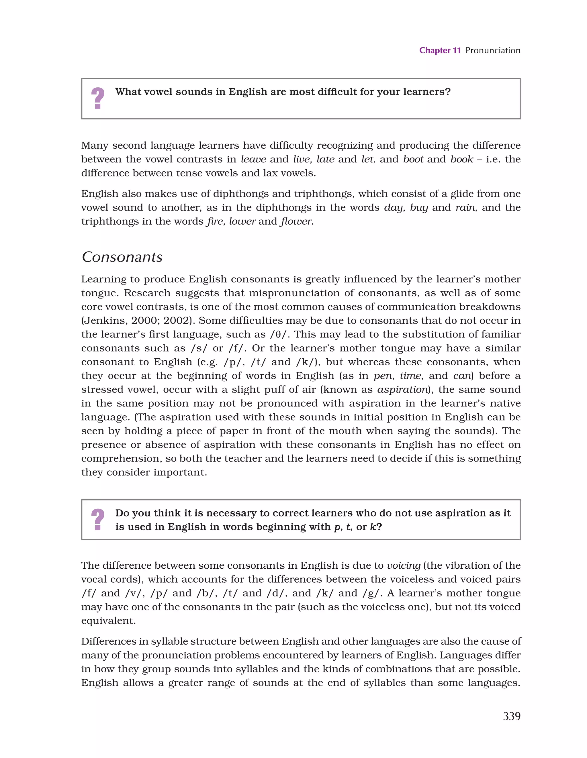 Chapter 11 Pronunciation
339
Many second language learners have difficulty recognizing and producing the difference
between the vowel contrasts in leave and live, late and let, and boot and book – i.e. the
difference between tense vowels and lax vowels.
English also makes use of diphthongs and triphthongs, which consist of a glide from one
vowel sound to another, as in the diphthongs in the words day, buy and rain, and the
triphthongs in the words fire, lower and flower.
Consonants
Learning to produce English consonants is greatly influenced by the learner’s mother
tongue. Research suggests that mispronunciation of consonants, as well as of some
core vowel contrasts, is one of the most common causes of communication breakdowns
(Jenkins, 2000; 2002). Some difficulties may be due to consonants that do not occur in
the learner’s first language, such as /θ/. This may lead to the substitution of familiar
consonants such as /s/ or /f/. Or the learner’s mother tongue may have a similar
consonant to English (e.g. /p/, /t/ and /k/), but whereas these consonants, when
they occur at the beginning of words in English (as in pen, time, and can) before a
stressed vowel, occur with a slight puff of air (known as aspiration), the same sound
in the same position may not be pronounced with aspiration in the learner’s native
language. (The aspiration used with these sounds in initial position in English can be
seen by holding a piece of paper in front of the mouth when saying the sounds). The
presence or absence of aspiration with these consonants in English has no effect on
comprehension, so both the teacher and the learners need to decide if this is something
they consider important.
? What vowel sounds in English are most difficult for your learners?
? Do you think it is necessary to correct learners who do not use aspiration as it
is used in English in words beginning with p, t, or k?
The difference between some consonants in English is due to voicing (the vibration of the
vocal cords), which accounts for the differences between the voiceless and voiced pairs
/f/ and /v/, /p/ and /b/, /t/ and /d/, and /k/ and /g/. A learner’s mother tongue
may have one of the consonants in the pair (such as the voiceless one), but not its voiced
equivalent.
Differences in syllable structure between English and other languages are also the cause of
many of the pronunciation problems encountered by learners of English. Languages differ
in how they group sounds into syllables and the kinds of combinations that are possible.
English allows a greater range of sounds at the end of syllables than some languages.
 
