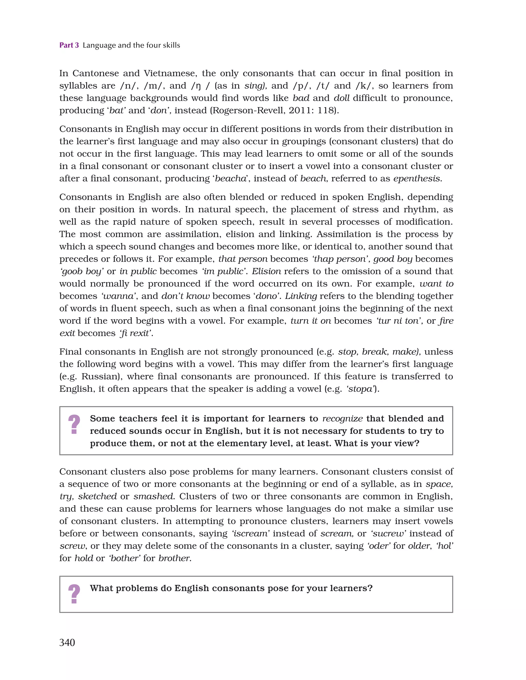 Part 3 Language and the four skills
340
In Cantonese and Vietnamese, the only consonants that can occur in final position in
syllables are /n/, /m/, and /ŋ / (as in sing), and /p/, /t/ and /k/, so learners from
these language backgrounds would find words like bad and doll difficult to pronounce,
producing ‘bat’ and ‘don’, instead (Rogerson-Revell, 2011: 118).
Consonants in English may occur in different positions in words from their distribution in
the learner’s first language and may also occur in groupings (consonant clusters) that do
not occur in the first language. This may lead learners to omit some or all of the sounds
in a final consonant or consonant cluster or to insert a vowel into a consonant cluster or
after a final consonant, producing ‘beacha’, instead of beach, referred to as epenthesis.
Consonants in English are also often blended or reduced in spoken English, depending
on their position in words. In natural speech, the placement of stress and rhythm, as
well as the rapid nature of spoken speech, result in several processes of modification.
The most common are assimilation, elision and linking. Assimilation is the process by
which a speech sound changes and becomes more like, or identical to, another sound that
precedes or follows it. For example, that person becomes ‘thap person’, good boy becomes
‘goob boy’ or in public becomes ‘im public’. Elision refers to the omission of a sound that
would normally be pronounced if the word occurred on its own. For example, want to
becomes ‘wanna’, and don’t know becomes ‘dono’. Linking refers to the blending together
of words in fluent speech, such as when a final consonant joins the beginning of the next
word if the word begins with a vowel. For example, turn it on becomes ‘tur ni ton’, or fire
exit becomes ‘fi rexit’.
Final consonants in English are not strongly pronounced (e.g. stop, break, make), unless
the following word begins with a vowel. This may differ from the learner’s first language
(e.g. Russian), where final consonants are pronounced. If this feature is transferred to
English, it often appears that the speaker is adding a vowel (e.g. ‘stopa’).
? Some teachers feel it is important for learners to recognize that blended and
reduced sounds occur in English, but it is not necessary for students to try to
produce them, or not at the elementary level, at least. What is your view?
Consonant clusters also pose problems for many learners. Consonant clusters consist of
a sequence of two or more consonants at the beginning or end of a syllable, as in space,
try, sketched or smashed. Clusters of two or three consonants are common in English,
and these can cause problems for learners whose languages do not make a similar use
of consonant clusters. In attempting to pronounce clusters, learners may insert vowels
before or between consonants, saying ‘iscream’ instead of scream, or ‘sucrew’ instead of
screw, or they may delete some of the consonants in a cluster, saying ‘oder’ for older, ‘hol’
for hold or ‘bother’ for brother.
? What problems do English consonants pose for your learners?
 