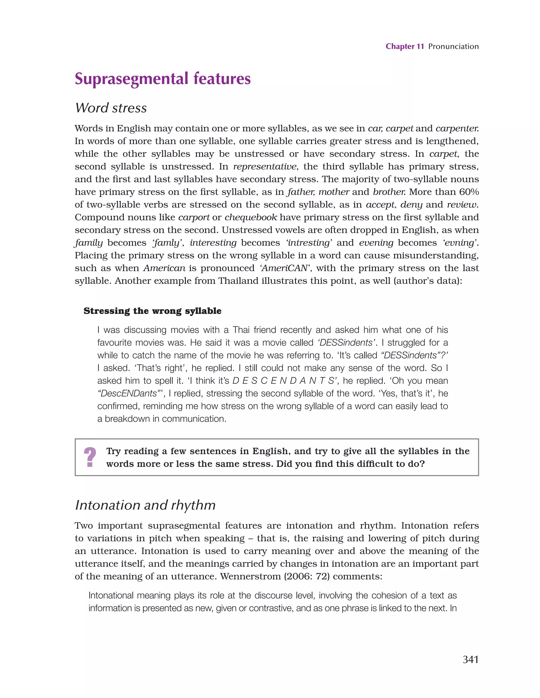 Chapter 11 Pronunciation
341
Suprasegmental features
Word stress
Words in English may contain one or more syllables, as we see in car, carpet and carpenter.
In words of more than one syllable, one syllable carries greater stress and is lengthened,
while the other syllables may be unstressed or have secondary stress. In carpet, the
second syllable is unstressed. In representative, the third syllable has primary stress,
and the first and last syllables have secondary stress. The majority of two-syllable nouns
have primary stress on the first syllable, as in father, mother and brother. More than 60%
of two-syllable verbs are stressed on the second syllable, as in accept, deny and review.
Compound nouns like carport or chequebook have primary stress on the first syllable and
secondary stress on the second. Unstressed vowels are often dropped in English, as when
family becomes ‘famly’, interesting becomes ‘intresting’ and evening becomes ‘evning’.
Placing the primary stress on the wrong syllable in a word can cause misunderstanding,
such as when American is pronounced ‘AmeriCAN’, with the primary stress on the last
syllable. Another example from Thailand illustrates this point, as well (author’s data):
Stressing the wrong syllable
I was discussing movies with a Thai friend recently and asked him what one of his
favourite movies was. He said it was a movie called ‘DESSindents’. I struggled for a
while to catch the name of the movie he was referring to. ‘It’s called “DESSindents”?’
I asked. ‘That’s right’, he replied. I still could not make any sense of the word. So I
asked him to spell it. ‘I think it’s D E S C E N D A N T S’, he replied. ‘Oh you mean
“DescENDants”’, I replied, stressing the second syllable of the word. ‘Yes, that’s it’, he
confirmed, reminding me how stress on the wrong syllable of a word can easily lead to
a breakdown in communication.
Intonation and rhythm
Two important suprasegmental features are intonation and rhythm. Intonation refers
to variations in pitch when speaking – that is, the raising and lowering of pitch during
an utterance. Intonation is used to carry meaning over and above the meaning of the
utterance itself, and the meanings carried by changes in intonation are an important part
of the meaning of an utterance. Wennerstrom (2006: 72) comments:
Intonational meaning plays its role at the discourse level, involving the cohesion of a text as
information is presented as new, given or contrastive, and as one phrase is linked to the next. In
? Try reading a few sentences in English, and try to give all the syllables in the
words more or less the same stress. Did you find this difficult to do?
 