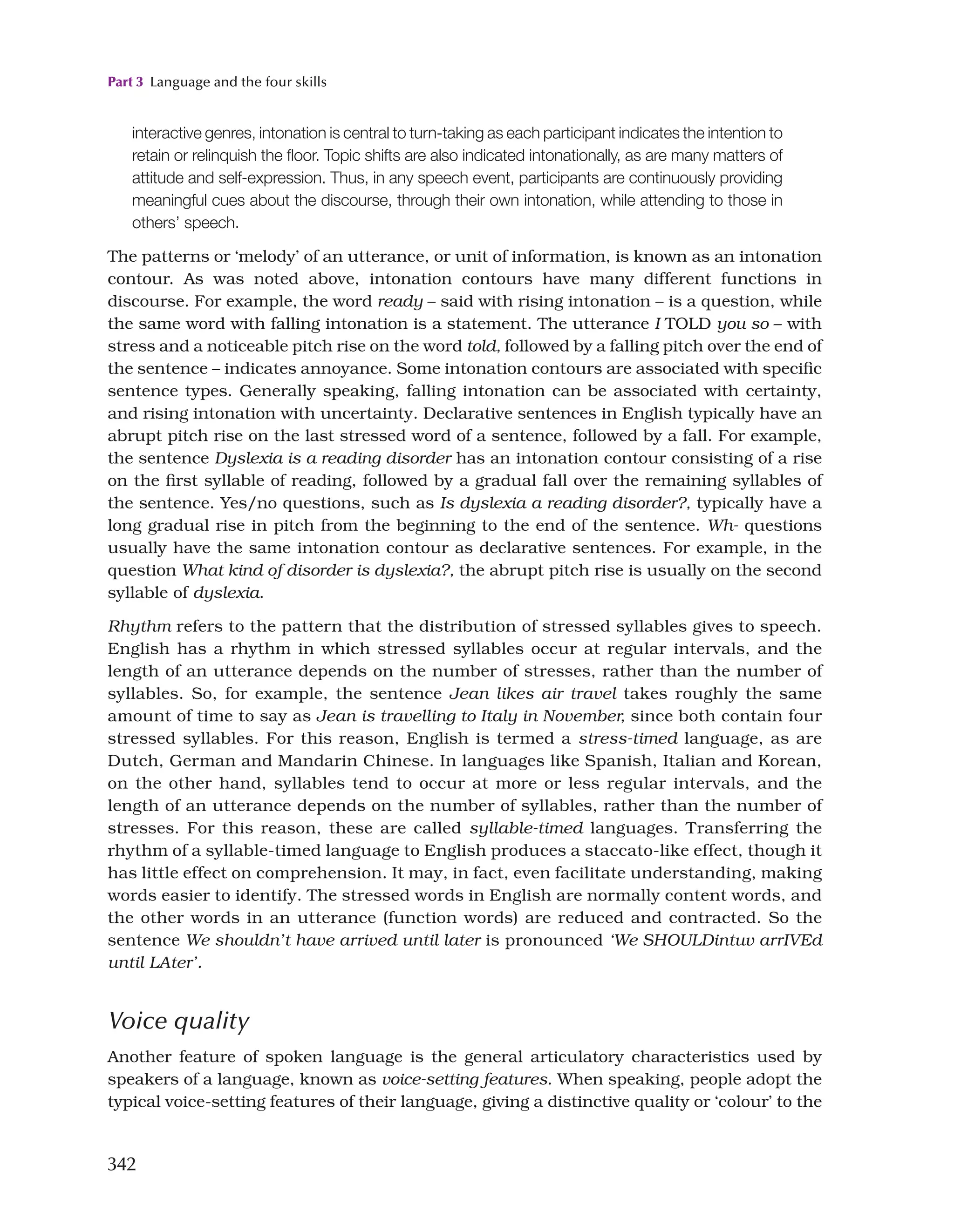 Part 3 Language and the four skills
342
interactive genres, intonation is central to turn-taking as each participant indicates the intention to
retain or relinquish the floor. Topic shifts are also indicated intonationally, as are many matters of
attitude and self-expression. Thus, in any speech event, participants are continuously providing
meaningful cues about the discourse, through their own intonation, while attending to those in
others’ speech.
The patterns or ‘melody’ of an utterance, or unit of information, is known as an intonation
contour. As was noted above, intonation contours have many different functions in
discourse. For example, the word ready – said with rising intonation – is a question, while
the same word with falling intonation is a statement. The utterance I TOLD you so – with
stress and a noticeable pitch rise on the word told, followed by a falling pitch over the end of
the sentence – indicates annoyance. Some intonation contours are associated with specific
sentence types. Generally speaking, falling intonation can be associated with certainty,
and rising intonation with uncertainty. Declarative sentences in English typically have an
abrupt pitch rise on the last stressed word of a sentence, followed by a fall. For example,
the sentence Dyslexia is a reading disorder has an intonation contour consisting of a rise
on the first syllable of reading, followed by a gradual fall over the remaining syllables of
the sentence. Yes/no questions, such as Is dyslexia a reading disorder?, typically have a
long gradual rise in pitch from the beginning to the end of the sentence. Wh- questions
usually have the same intonation contour as declarative sentences. For example, in the
question What kind of disorder is dyslexia?, the abrupt pitch rise is usually on the second
syllable of dyslexia.
Rhythm refers to the pattern that the distribution of stressed syllables gives to speech.
English has a rhythm in which stressed syllables occur at regular intervals, and the
length of an utterance depends on the number of stresses, rather than the number of
syllables. So, for example, the sentence Jean likes air travel takes roughly the same
amount of time to say as Jean is travelling to Italy in November, since both contain four
stressed syllables. For this reason, English is termed a stress-timed language, as are
Dutch, German and Mandarin Chinese. In languages like Spanish, Italian and Korean,
on the other hand, syllables tend to occur at more or less regular intervals, and the
length of an utterance depends on the number of syllables, rather than the number of
stresses. For this reason, these are called syllable-timed languages. Transferring the
rhythm of a syllable-timed language to English produces a staccato-like effect, though it
has little effect on comprehension. It may, in fact, even facilitate understanding, making
words easier to identify. The stressed words in English are normally content words, and
the other words in an utterance (function words) are reduced and contracted. So the
sentence We shouldn’t have arrived until later is pronounced ‘We SHOULDintuv arrIVEd
until LAter’.
Voice quality
Another feature of spoken language is the general articulatory characteristics used by
speakers of a language, known as voice-setting features. When speaking, people adopt the
typical voice-setting features of their language, giving a distinctive quality or ‘colour’ to the
 