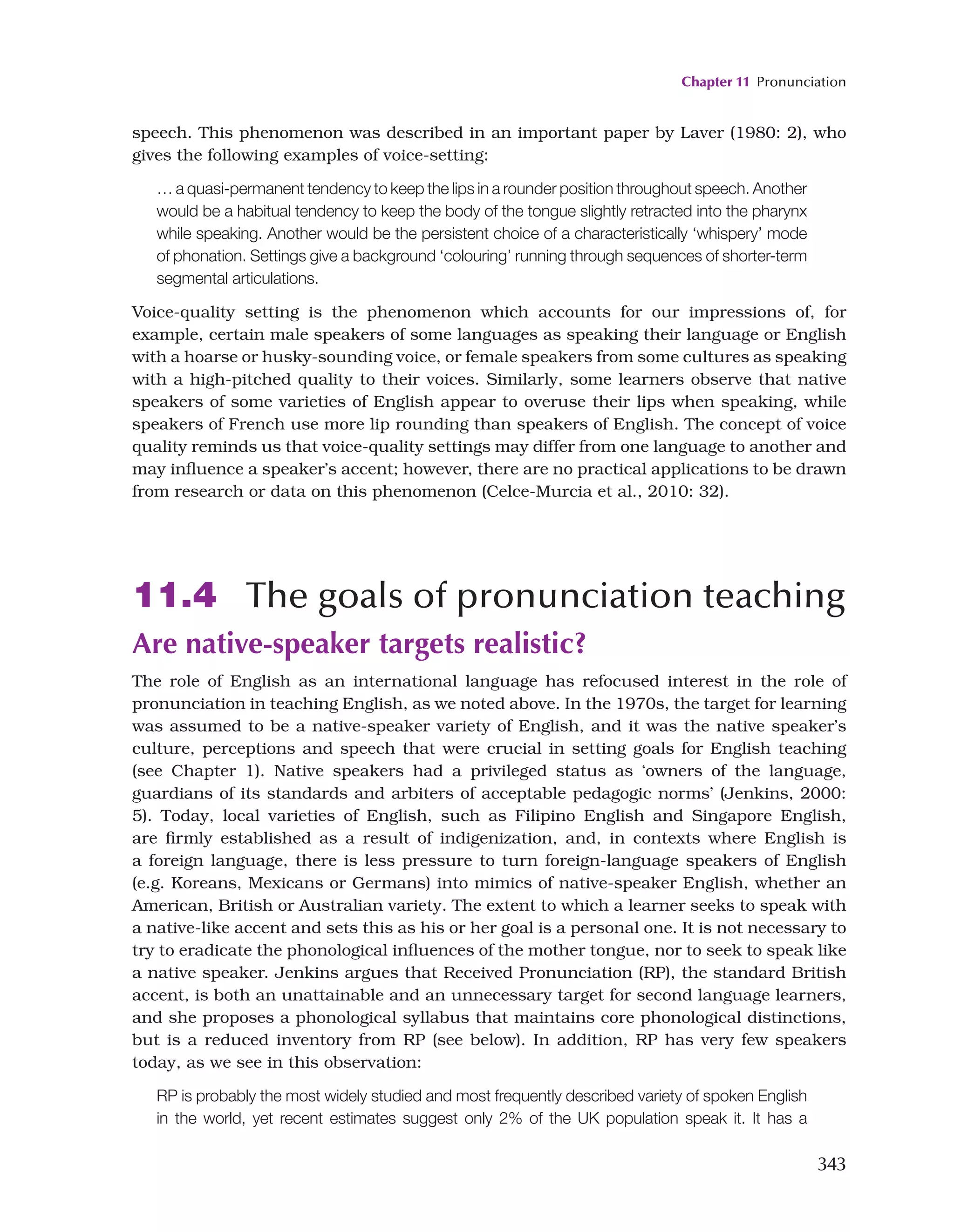 Chapter 11 Pronunciation
343
speech. This phenomenon was described in an important paper by Laver (1980: 2), who
gives the following examples of voice-setting:
… a quasi-permanent tendency to keep the lips in a rounder position throughout speech. Another
would be a habitual tendency to keep the body of the tongue slightly retracted into the pharynx
while speaking. Another would be the persistent choice of a characteristically ‘whispery’ mode
of phonation. Settings give a background ‘colouring’ running through sequences of shorter-term
segmental articulations.
Voice-quality setting is the phenomenon which accounts for our impressions of, for
example, certain male speakers of some languages as speaking their language or English
with a hoarse or husky-sounding voice, or female speakers from some cultures as speaking
with a high-pitched quality to their voices. Similarly, some learners observe that native
speakers of some varieties of English appear to overuse their lips when speaking, while
speakers of French use more lip rounding than speakers of English. The concept of voice
quality reminds us that voice-quality settings may differ from one language to another and
may influence a speaker’s accent; however, there are no practical applications to be drawn
from research or data on this phenomenon (Celce-Murcia et al., 2010: 32).
11.4 The goals of pronunciation teaching
Are native-speaker targets realistic?
The role of English as an international language has refocused interest in the role of
pronunciation in teaching English, as we noted above. In the 1970s, the target for learning
was assumed to be a native-speaker variety of English, and it was the native speaker’s
culture, perceptions and speech that were crucial in setting goals for English teaching
(see Chapter 1). Native speakers had a privileged status as ‘owners of the language,
guardians of its standards and arbiters of acceptable pedagogic norms’ (Jenkins, 2000:
5). Today, local varieties of English, such as Filipino English and Singapore English,
are firmly established as a result of indigenization, and, in contexts where English is
a foreign language, there is less pressure to turn foreign-language speakers of English
(e.g. Koreans, Mexicans or Germans) into mimics of native-speaker English, whether an
American, British or Australian variety. The extent to which a learner seeks to speak with
a native-like accent and sets this as his or her goal is a personal one. It is not necessary to
try to eradicate the phonological influences of the mother tongue, nor to seek to speak like
a native speaker. Jenkins argues that Received Pronunciation (RP), the standard British
accent, is both an unattainable and an unnecessary target for second language learners,
and she proposes a phonological syllabus that maintains core phonological distinctions,
but is a reduced inventory from RP (see below). In addition, RP has very few speakers
today, as we see in this observation:
RP is probably the most widely studied and most frequently described variety of spoken English
in the world, yet recent estimates suggest only 2% of the UK population speak it. It has a
 