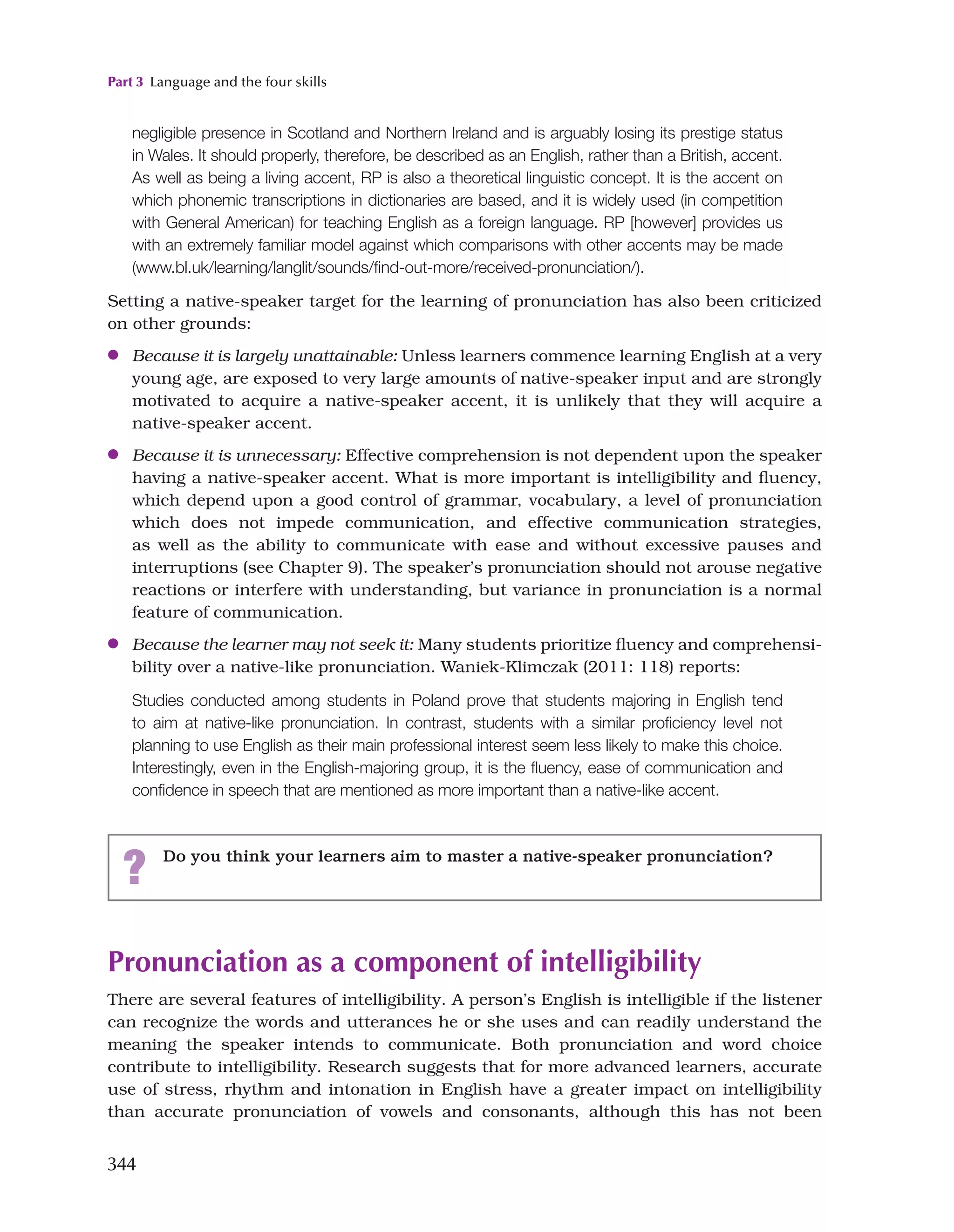 Part 3 Language and the four skills
344
negligible presence in Scotland and Northern Ireland and is arguably losing its prestige status
in Wales. It should properly, therefore, be described as an English, rather than a British, accent.
As well as being a living accent, RP is also a theoretical linguistic concept. It is the accent on
which phonemic transcriptions in dictionaries are based, and it is widely used (in competition
with General American) for teaching English as a foreign language. RP [however] provides us
with an extremely familiar model against which comparisons with other accents may be made
(www.bl.uk/learning/langlit/sounds/find-out-more/received-pronunciation/).
Setting a native-speaker target for the learning of pronunciation has also been criticized
on other grounds:
●
● Because it is largely unattainable: Unless learners commence learning English at a very
young age, are exposed to very large amounts of native-speaker input and are strongly
motivated to acquire a native-speaker accent, it is unlikely that they will acquire a
native-speaker accent.
●
● Because it is unnecessary: Effective comprehension is not dependent upon the speaker
having a native-speaker accent. What is more important is intelligibility and fluency,
which depend upon a good control of grammar, vocabulary, a level of pronunciation
which does not impede communication, and effective communication strategies,
as well as the ability to communicate with ease and without excessive pauses and
interruptions (see Chapter 9). The speaker’s pronunciation should not arouse negative
reactions or interfere with understanding, but variance in pronunciation is a normal
feature of communication.
●
● Because the learner may not seek it: Many students prioritize fluency and comprehensi­
bility over a native-like pronunciation. Waniek-Klimczak (2011: 118) reports:
Studies conducted among students in Poland prove that students majoring in English tend
to aim at native-like pronunciation. In contrast, students with a similar proficiency level not
planning to use English as their main professional interest seem less likely to make this choice.
Interestingly, even in the English-majoring group, it is the fluency, ease of communication and
confidence in speech that are mentioned as more important than a native-like accent.
? Do you think your learners aim to master a native-speaker pronunciation?
Pronunciation as a component of intelligibility
There are several features of intelligibility. A person’s English is intelligible if the listener
can recognize the words and utterances he or she uses and can readily understand the
meaning the speaker intends to communicate. Both pronunciation and word choice
contribute to intelligibility. Research suggests that for more advanced learners, accurate
use of stress, rhythm and intonation in English have a greater impact on intelligibility
than accurate pronunciation of vowels and consonants, although this has not been
 