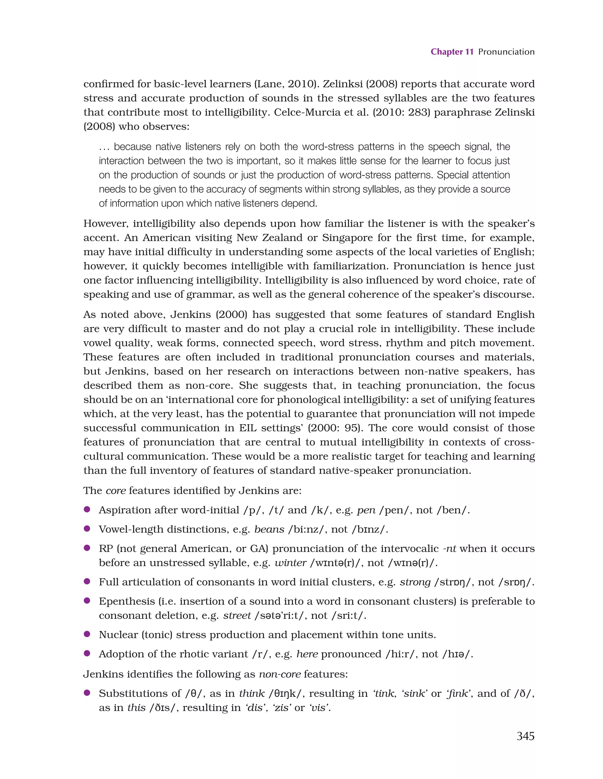 Chapter 11 Pronunciation
345
confirmed for basic-level learners (Lane, 2010). Zelinksi (2008) reports that accurate word
stress and accurate production of sounds in the stressed syllables are the two features
that contribute most to intelligibility. Celce-Murcia et al. (2010: 283) paraphrase Zelinski
(2008) who observes:
... because native listeners rely on both the word-stress patterns in the speech signal, the
interaction between the two is important, so it makes little sense for the learner to focus just
on the production of sounds or just the production of word-stress patterns. Special attention
needs to be given to the accuracy of segments within strong syllables, as they provide a source
of information upon which native listeners depend.
However, intelligibility also depends upon how familiar the listener is with the speaker’s
accent. An American visiting New Zealand or Singapore for the first time, for example,
may have initial difficulty in understanding some aspects of the local varieties of English;
however, it quickly becomes intelligible with familiarization. Pronunciation is hence just
one factor influencing intelligibility. Intelligibility is also influenced by word choice, rate of
speaking and use of grammar, as well as the general coherence of the speaker’s discourse.
As noted above, Jenkins (2000) has suggested that some features of standard English
are very difficult to master and do not play a crucial role in intelligibility. These include
vowel quality, weak forms, connected speech, word stress, rhythm and pitch movement.
These features are often included in traditional pronunciation courses and materials,
but Jenkins, based on her research on interactions between non-native speakers, has
described them as non-core. She suggests that, in teaching pronunciation, the focus
should be on an ‘international core for phonological intelligibility: a set of unifying features
which, at the very least, has the potential to guarantee that pronunciation will not impede
successful communication in EIL settings’ (2000: 95). The core would consist of those
features of pronunciation that are central to mutual intelligibility in contexts of cross-
cultural communication. These would be a more realistic target for teaching and learning
than the full inventory of features of standard native-speaker pronunciation.
The core features identified by Jenkins are:
●
● Aspiration after word-initial /p/, /t/ and /k/, e.g. pen /pen/, not /ben/.
●
● Vowel-length distinctions, e.g. beans /bi:nz/, not /bɪnz/.
●
● RP (not general American, or GA) pronunciation of the intervocalic -nt when it occurs
before an unstressed syllable, e.g. winter /wɪntə(r)/, not /wɪnə(r)/.
●
● Full articulation of consonants in word initial clusters, e.g. strong /strɒŋ/, not /srɒŋ/.
●
● Epenthesis (i.e. insertion of a sound into a word in consonant clusters) is preferable to
consonant deletion, e.g. street /sətə’ri:t/, not /sri:t/.
●
● Nuclear (tonic) stress production and placement within tone units.
●
● Adoption of the rhotic variant /r/, e.g. here pronounced /hi:r/, not /hɪə/.
Jenkins identifies the following as non-core features:
●
● Substitutions of /θ/, as in think /θɪŋk/, resulting in ‘tink, ‘sink’ or ‘fink’, and of /ð/,
as in this /ðɪs/, resulting in ‘dis’, ‘zis’ or ‘vis’.
 