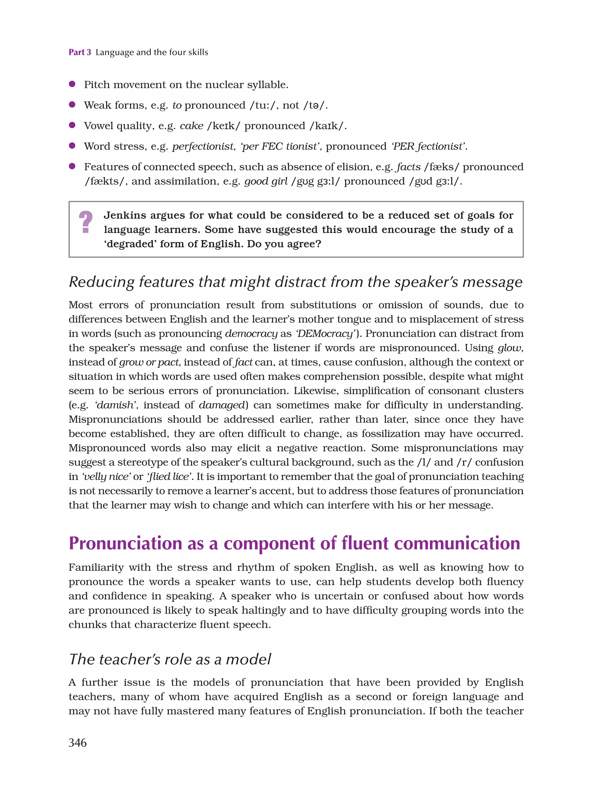 Part 3 Language and the four skills
346
●
● Pitch movement on the nuclear syllable.
●
● Weak forms, e.g. to pronounced /tu:/, not /tə/.
●
● Vowel quality, e.g. cake /keɪk/ pronounced /kaɪk/.
●
● Word stress, e.g. perfectionist, ‘per FEC tionist’, pronounced ‘PER fectionist’.
●
● Features of connected speech, such as absence of elision, e.g. facts /fæks/ pronounced
/fækts/, and assimilation, e.g. good girl /gʊg gɜ:l/ pronounced /gʊd gɜ:l/.
? Jenkins argues for what could be considered to be a reduced set of goals for
language learners. Some have suggested this would encourage the study of a
‘degraded’ form of English. Do you agree?
Reducing features that might distract from the speaker’s message
Most errors of pronunciation result from substitutions or omission of sounds, due to
differences between English and the learner’s mother tongue and to misplacement of stress
in words (such as pronouncing democracy as ‘DEMocracy’). Pronunciation can distract from
the speaker’s message and confuse the listener if words are mispronounced. Using glow,
instead of grow or pact, instead of fact can, at times, cause confusion, although the context or
situation in which words are used often makes comprehension possible, despite what might
seem to be serious errors of pronunciation. Likewise, simplification of consonant clusters
(e.g. ‘damish’, instead of damaged) can sometimes make for difficulty in understanding.
Mispronunciations should be addressed earlier, rather than later, since once they have
become established, they are often difficult to change, as fossilization may have occurred.
Mispronounced words also may elicit a negative reaction. Some mispronunciations may
suggest a stereotype of the speaker’s cultural background, such as the /l/ and /r/ confusion
in ‘velly nice’ or ‘flied lice’. It is important to remember that the goal of pronunciation teaching
is not necessarily to remove a learner’s accent, but to address those features of pronunciation
that the learner may wish to change and which can interfere with his or her message.
Pronunciation as a component of fluent communication
Familiarity with the stress and rhythm of spoken English, as well as knowing how to
pronounce the words a speaker wants to use, can help students develop both fluency
and confidence in speaking. A speaker who is uncertain or confused about how words
are pronounced is likely to speak haltingly and to have difficulty grouping words into the
chunks that characterize fluent speech.
The teacher’s role as a model
A further issue is the models of pronunciation that have been provided by English
teachers, many of whom have acquired English as a second or foreign language and
may not have fully mastered many features of English pronunciation. If both the teacher
 
