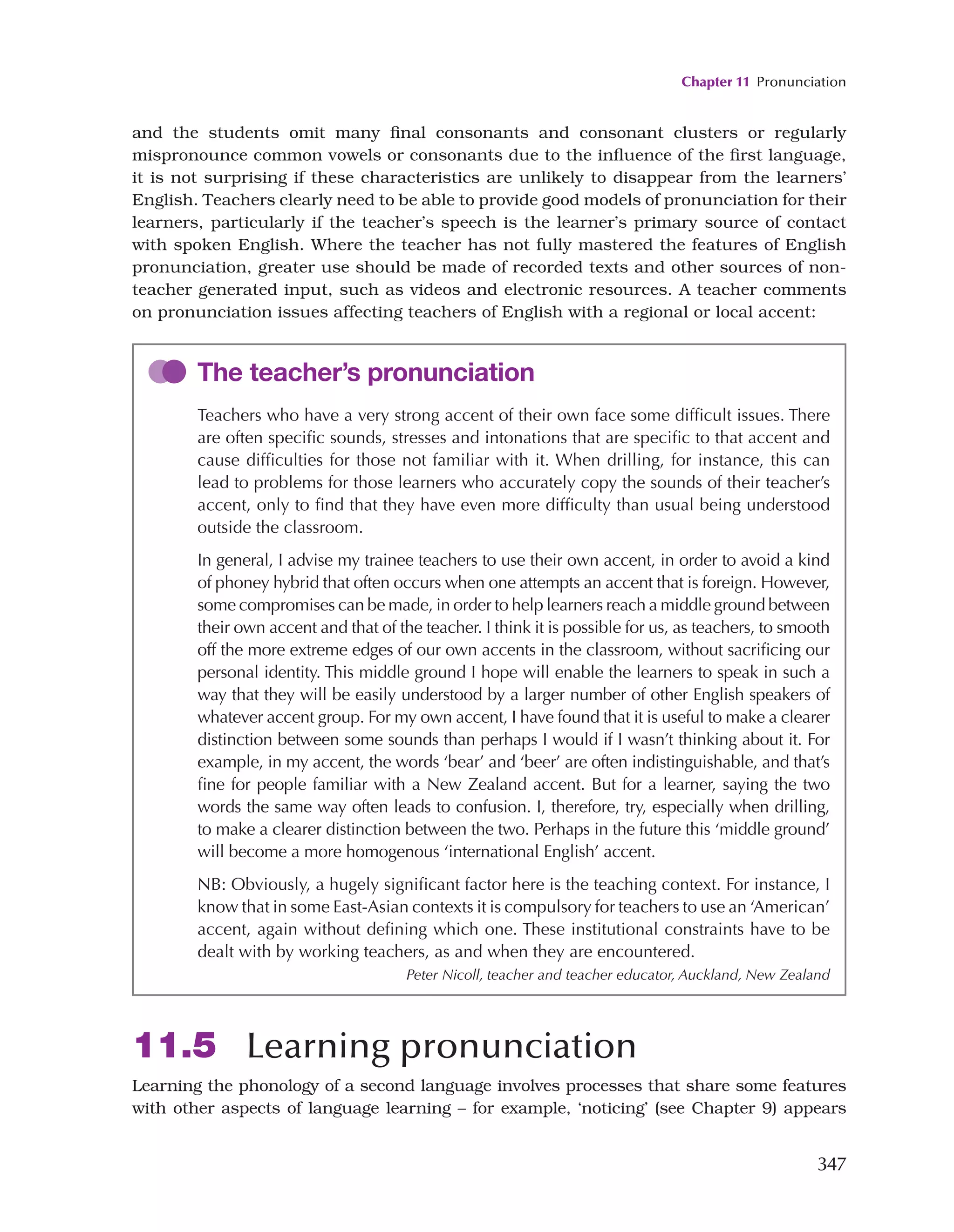 Chapter 11 Pronunciation
347
and the students omit many final consonants and consonant clusters or regularly
mispronounce common vowels or consonants due to the influence of the first language,
it is not surprising if these characteristics are unlikely to disappear from the learners’
English. Teachers clearly need to be able to provide good models of pronunciation for their
learners, particularly if the teacher’s speech is the learner’s primary source of contact
with spoken English. Where the teacher has not fully mastered the features of English
pronunciation, greater use should be made of recorded texts and other sources of non-
teacher generated input, such as videos and electronic resources. A teacher comments
on pronunciation issues affecting teachers of English with a regional or local accent:
The teacher’s pronunciation
Teachers who have a very strong accent of their own face some difficult issues. There
are often specific sounds, stresses and intonations that are specific to that accent and
cause difficulties for those not familiar with it. When drilling, for instance, this can
lead to problems for those learners who accurately copy the sounds of their teacher’s
accent, only to find that they have even more difficulty than usual being understood
outside the classroom.
In general, I advise my trainee teachers to use their own accent, in order to avoid a kind
of phoney hybrid that often occurs when one attempts an accent that is foreign. However,
some compromises can be made, in order to help learners reach a middle ground between
their own accent and that of the teacher. I think it is possible for us, as teachers, to smooth
off the more extreme edges of our own accents in the classroom, without sacrificing our
personal identity. This middle ground I hope will enable the learners to speak in such a
way that they will be easily understood by a larger number of other English speakers of
whatever accent group. For my own accent, I have found that it is useful to make a clearer
distinction between some sounds than perhaps I would if I wasn’t thinking about it. For
example, in my accent, the words ‘bear’ and ‘beer’ are often indistinguishable, and that’s
fine for people familiar with a New Zealand accent. But for a learner, saying the two
words the same way often leads to confusion. I, therefore, try, especially when drilling,
to make a clearer distinction between the two. Perhaps in the future this ‘middle ground’
will become a more homogenous ‘international English’ accent.
NB: Obviously, a hugely significant factor here is the teaching context. For instance, I
know that in some East-Asian contexts it is compulsory for teachers to use an ‘American’
accent, again without defining which one. These institutional constraints have to be
dealt with by working teachers, as and when they are encountered.
Peter Nicoll, teacher and teacher educator, Auckland, New Zealand
11.5 Learning pronunciation
Learning the phonology of a second language involves processes that share some features
with other aspects of language learning – for example, ‘noticing’ (see Chapter 9) appears
 